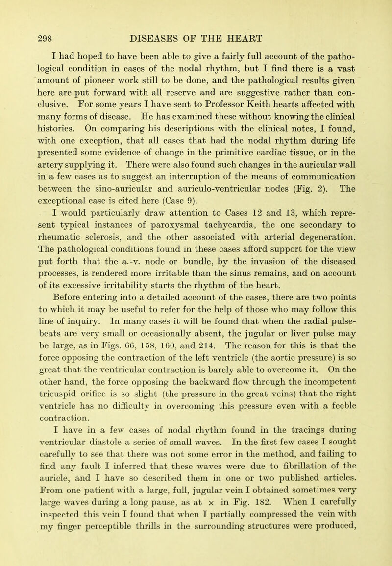 I had hoped to have been able to give a fairly full account of the patho- logical condition in cases of the nodal rhythm, but I find there is a vast amount of pioneer work still to be done, and the pathological results given here are put forward with all reserve and are suggestive rather than con- clusive. For some years I have sent to Professor Keith hearts affected with many forms of disease. He has examined these without knowing the clinical histories. On comparing his descriptions with the clinical notes, I found, with one exception, that all cases that had the nodal rhythm during life presented some evidence of change in the primitive cardiac tissue, or in the artery supplying it. There were also found such changes in the auricular wall in a few cases as to suggest an interruption of the means of communication between the sino-auricular and auriculo-ventricular nodes (Fig. 2). The exceptional case is cited here (Case 9). I would particularly draw attention to Cases 12 and 13, which repre- sent typical instances of paroxysmal tachycardia, the one secondary to rheumatic sclerosis, and the other associated with arterial degeneration. The pathological conditions found in these cases afford support for the view put forth that the a.-v. node or bundle, by the invasion of the diseased processes, is rendered more irritable than the sinus remains, and on account of its excessive irritability starts the rhythm of the heart. Before entering into a detailed account of the cases, there are two points to which it may be useful to refer for the help of those who may follow this line of inquiry. In many cases it will be found that when the radial pulse- beats are very small or occasionally absent, the jugular or liver pulse may be large, as in Figs. 66, 158, 160, and 214. The reason for this is that the force opposing the contraction of the left ventricle (the aortic pressure) is so great that the ventricular contraction is barely able to overcome it. On the other hand, the force opposing the backward flow through the incompetent tricuspid orifice is so slight (the pressure in the great veins) that the right ventricle has no difficulty in overcoming this pressure even with a feeble contraction. I have in a few cases of nodal rhythm found in the tracings during ventricular diastole a series of small waves. In the first few cases I sought carefully to see that there Avas not some error in the method, and failing to find any fault I inferred that these waves were due to fibrillation of the auricle, and I have so described them in one or two published articles. From one patient with a large, full, jugular vein I obtained sometimes very large waves during a long pause, as at x in Fig. 182. When I carefully inspected this vein I found that when I partially compressed the vein with my finger perceptible thrills in the surrounding structures were produced,