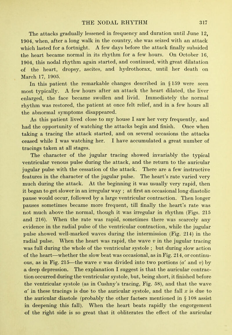 The attacks gradually lessened, in frequency and duration until June 12, 1904, when, after a long walk in the country, she was seized with an attack which lasted for a fortnight. A few days before the attack finally subsided the heart became normal in its rhythm for a few hours. On October 16, 1904, this nodal rhythm again started, and continued, with great dilatation of the heart, dropsy, ascites, and hydrothorax, until her death on March 17, 1905. In this patient the remarkable changes described in §159 were seen most typically. A few hours after an attack the heart dilated, the liver enlarged, the face became swollen and livid. Immediately the normal rhythm was restored, the patient at once felt relief, and in a few hours all the abnormal symptoms disappeared. As this patient lived close to my house I saw her very frequently, and had the opportunity of watching the attacks begin and finish. Once when taking a tracing the attack started, and on several occasions the attacks ceased while I was watching her. I have accumulated a great number of tracings taken at all stages. The character of the jugular tracing showed invariably the typical ventricular venous pulse during the attack, and the return to the auricular jugular pulse with the cessation of the attack. There are a few instructive features in the character of the jugular pulse. The heart's rate varied very much during the attack. At the beginning it was usually very rapid, then it began to get slower in an irregular way ; at first an occasional long diastolic pause would occur, followed by a large ventricular contraction. Then longer pauses sometimes became more frequent, till finally the heart's rate was not much above the normal, though it was irregular in rhythm (Figs. 215 and 216). When the rate was rapid, sometimes there was scarcely any evidence in the radial pulse of the ventricular contraction, while the jugular pulse showed well-marked waves during the intermission (Fig. 214) in the radial pulse. When the heart was rapid, the wave v in the jugular tracing was full during the whole of the ventricular systole ; but during slow action of the heart—whether the slow beat was occasional, as in Fig. 214, or continu- ous, as in Fig. 215—the wave v was divided into two portions {a' and v) by a deep depression. The explanation I suggest is that the auricular contrac- tion occurred during the ventricular systole, but, being short, it finished before the ventricular systole (as in Cushny's tracing. Fig. 58), and that the wave a' in these tracings is due to the auricular systole, and the fall x is due to the auricular diastole (probably the other factors mentioned in § 108 assist in deepening this fall). When the heart beats rapidly the engorgement of the right side is so great that it obliterates the effect of the auricular