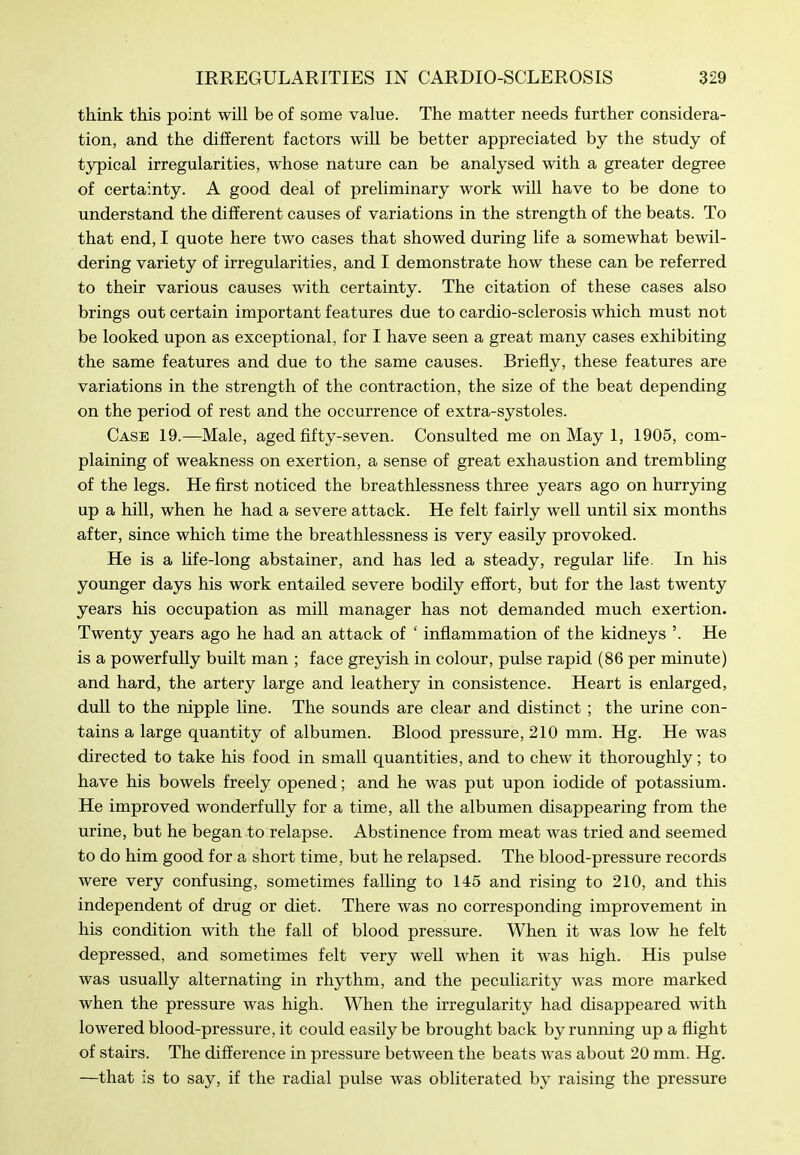 think this point will be of some value. The matter needs further considera- tion, and the different factors will be better appreciated by the study of typical irregularities, whose nature can be analysed with a greater degree of certainty. A good deal of preliminary work will have to be done to understand the different causes of variations in the strength of the beats. To that end, I quote here two cases that showed during life a somewhat bewil- dering variety of irregularities, and I demonstrate how these can be referred to their various causes with certainty. The citation of these cases also brings out certain important features due to cardio-sclerosis which must not be looked upon as exceptional, for I have seen a great many cases exhibiting the same features and due to the same causes. Briefly, these features are variations in the strength of the contraction, the size of the beat depending on the period of rest and the occurrence of extra-systoles. Case 19.—Male, aged fifty-seven. Consulted me on May 1, 1905, com- plaining of weakness on exertion, a sense of great exhaustion and trembling of the legs. He first noticed the breathlessness three years ago on hurrying up a hill, when he had a severe attack. He felt fairly well until six months after, since which time the breathlessness is very easily provoked. He is a Hfe-long abstainer, and has led a steady, regular life. In his younger days his work entailed severe bodily effort, but for the last twenty years his occupation as mill manager has not demanded much exertion. Twenty years ago he had an attack of ' infiammation of the kidneys '. He is a powerfully built man ; face greyish in colour, pulse rapid (86 per minute) and hard, the artery large and leathery in consistence. Heart is enlarged, dull to the nipple line. The sounds are clear and distinct ; the urine con- tains a large quantity of albumen. Blood pressure, 210 mm. Hg. He was directed to take his food in small quantities, and to chew it thoroughly; to have his bowels freely opened; and he was put upon iodide of potassium. He improved wonderfully for a time, all the albumen disappearing from the urine, but he began to relapse. Abstinence from meat was tried and seemed to do him good for a short time, but he relapsed. The blood-pressure records were very confusing, sometimes falling to 145 and rising to 210, and this independent of drug or diet. There was no corresponding improvement in his condition with the fall of blood pressure. When it was low he felt depressed, and sometimes felt very well when it was high. His pulse was usually alternating in rhythm, and the peculiarity was more marked when the pressure was high. When the irregularity had disappeared with lowered blood-pressure, it could easily be brought back by running up a flight of stairs. The difference in pressure between the beats was about 20 mm. Hg. —that is to say, if the radial pulse was obliterated by raising the pressure