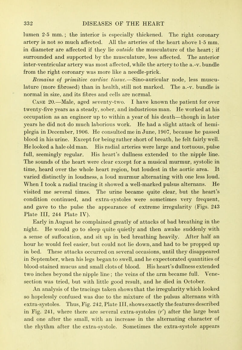 lumen 2-5 mm.; the interior is especially thickened. The right coronary artery is not so much affected. All the arteries of the heart above 1-5 mm. in diameter are affected if they lie outside the musculature of the heart; if surrounded and supported by the musculature, less affected. The anterior inter-ventricular artery was most affected, while the artery to the a.-v. bundle from the right coronary was more like a needle-prick. Remains of 'primitive cardiac tissue.—Sino-auricular node, less muscu- lature (more fibrosed) than in health, still not marked. The a.-v. bundle is normal in size, and its fibres and cells are normal. Case 20.—Male, aged seventy-two. I have known the patient for over twenty-five years as a steady, sober, and industrious man. He worked at his occupation as an engineer up to within a year of his death—though in later years he did not do much laborious work. He had a slight attack of hemi- plegia in December, 1906. He consulted me in June, 1907, because he passed blood in his urine. Except for being rather short of breath, he felt fairly well. He looked a hale old man. His radial arteries were large and tortuous, pulse full, seemingly regular. His heart's dullness extended to the nipple line. The sounds of the heart were clear except for a musical murmur, systolic in time, heard over the whole heart region, but loudest in the aortic area. It varied distinctly in loudness, a loud murmur alternating Avith one less loud. When I took a radial tracing it showed a well-marked pulsus alternans. He visited me several times. The urine became quite clear, but the heart's condition continued, and extra-systoles were sometimes very frequent, and gave to the pulse the appearance of extreme irregularity (Figs. 243 Plate III, 244 Plate IV). Early in August he complained greatly of attacks of bad breathing in the night. He would go to sleep quite quietly and then awake suddenly with a sense of suffocation, and sit up in bed breathing heavily. After half an hour he would feel easier, but could not lie down, and had to be propped up in bed. These attacks occurred on several occasions, until they disappeared in September, when his legs began to swell, and he expectorated quantities of blood-stained mucus and small clots of blood. His heart's dullness extended two inches beyond the nipple line; the veins of the arm became full. Vene- section was tried, but with little good result, and he died in October. An analysis of the tracings taken shows that the irregularity which looked so hopelessly confused was due to the mixture of the pulsus alternans with extra-systoles. Thus, Fig. 242, Plate III, shows exactly the features described in Fig. 241, where there are several extra-systoles (r') after the large beat and one after the small, with an increase in the alternating character of the rhythm after the extra-systole. Sometimes the extra-systole appears