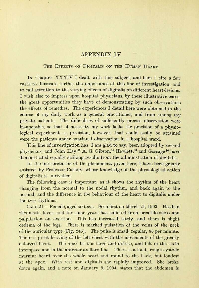 The Effects of Digitalis on the Human Heart In Chapter XXXIV I dealt with this subject, and here I cite a few- cases to illustrate further the importance of this line of investigation, and to call attention to the varying effects of digitalis on different heart-lesions. I wish also to impress upon hospital physicians, by these illustrative cases, the great opportunities they have of demonstrating by such observations the effects of remedies. The experiences I detail here were obtained in the course of my daily work as a general practitioner, and from among my private patients. The difficulties of sufficiently precise observation were insuperable, so that of necessity my work lacks the precision of a physio- logical experiment—a precision, however, that could easily be attamed were the patients under continual observation in a hospital ward. This line of investigation has, I am glad to say, been adopted by several physicians, and John Hay,^^ A. G. Gibson,^^ Hewlett,^^ and Gossage®® have demonstrated equally striking results from the administration of digitalis. In the interpretation of the phenomena given here, I have been greatly assisted by Professor Cushny, whose knowledge of the physiological action of digitalis is unrivalled. The following case is important, as it shows the rhythm of the heart changing from the normal to the nodal rhythm, and back again to the normal, and the difference in the behaviour of the heart to digitalis under the two rhythms. Case 21.—Female, aged sixteen. Seen first on March 21, 1903. Has had rheumatic fever, and for some years has suffered from breathlessness and palpitation on exertion. This has increased lately, and there is slight oedema of the legs. There is marked pulsation of the veins of the neck of the auricular type (Fig. 245). The pulse is small, regular, 86 per minute. There is great heaving of the left chest with the movements of the greatly enlarged heart. The apex beat is large and diffuse, and felt in the sixth interspace and in the anterior axillary lifte. There is a loud, rough systolic murmur heard over the whole heart and round to the back, but loudest at the apex. With rest and digitalis she rapidly improved. She broke