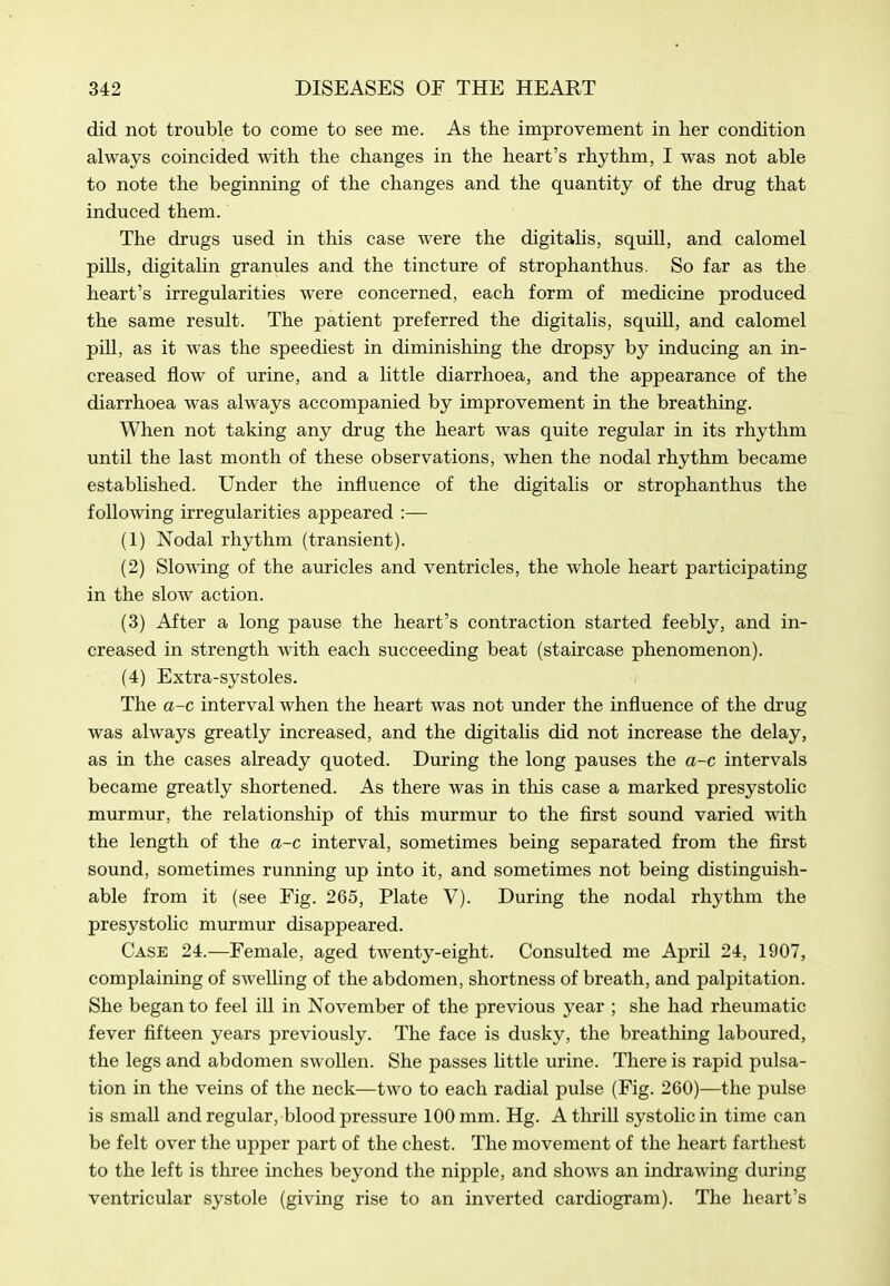 did not trouble to come to see me. As the improvement in her condition always coincided with the changes in the heart's rhythm, I was not able to note the beginning of the changes and the quantity of the drug that induced them. The drugs used in this case were the digitalis, squill, and calomel pills, digitalin granules and the tincture of strophanthus. So far as the. heart's irregularities were concerned, each form of medicine produced the same result. The patient preferred the digitalis, squill, and calomel pill, as it was the speediest in diminishing the dropsy by inducing an in- creased flow of urine, and a little diarrhoea, and the appearance of the diarrhoea was always accompanied by improvement in the breathing. When not taking any drug the heart was quite regular in its rhythm until the last month of these observations, when the nodal rhythm became established. Under the influence of the digitalis or strophanthus the following irregularities appeared :— (1) Nodal rhythm (transient). (2) Slowing of the auricles and ventricles, the whole heart participating in the slow action. (3) After a long pause the heart's contraction started feebly, and in- creased in strength with each succeeding beat (staircase phenomenon). (4) Extra-systoles. The a-c interval when the heart Avas not under the influence of the drug was always greatly increased, and the digitalis did not increase the delay, as in the cases already quoted. During the long pauses the a-c intervals became greatly shortened. As there was in this case a marked presystolic murmur, the relationship of this murmur to the first sound varied with the length of the a-c interval, sometimes being separated from the first sound, sometimes running up into it, and sometimes not being distinguish- able from it (see Fig. 265, Plate V). During the nodal rhythm the presystolic murmur disappeared. Case 24.—Female, aged twenty-eight. Consulted me April 24, 1907, complaining of swelling of the abdomen, shortness of breath, and palpitation. She began to feel ill in November of the previous year ; she had rheumatic fever fifteen years previously. The face is dusky, the breathing laboured, the legs and abdomen swollen. She passes little urine. There is rapid pulsa- tion in the veins of the neck—two to each radial pulse (Fig. 260)—the pulse is small and regular, blood pressure 100 mm. Hg. A thrill systolic in time can be felt over the upper part of the chest. The movement of the heart farthest to the left is three inches beyond the nipple, and shows an indi'awing during ventricular systole (giving rise to an inverted cardiogram). The heart's