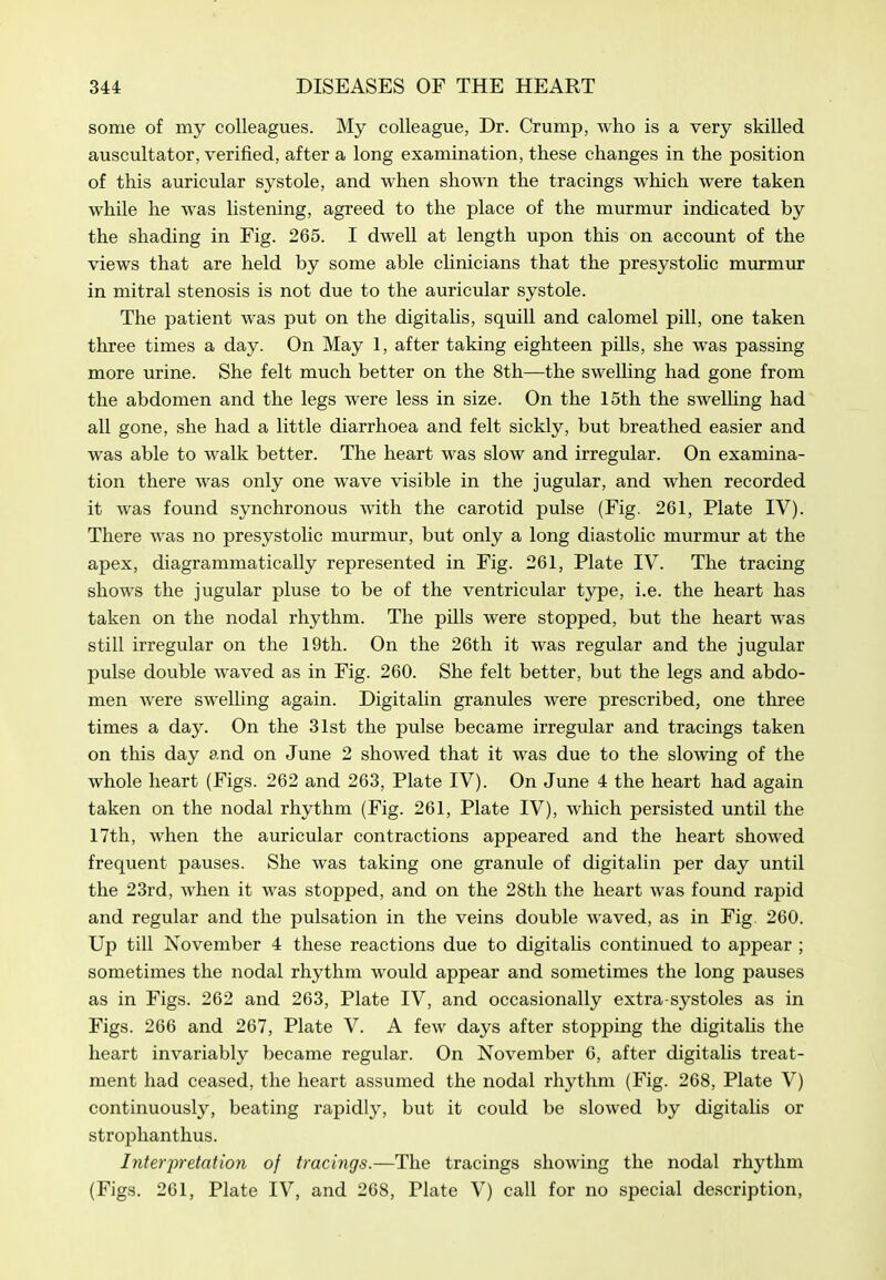 some of my colleagues. My colleague, Dr. Crump, who is a very skilled auscultator, verified, after a long examination, these changes in the position of this auricular systole, and when shown the tracings which were taken while he was listening, agreed to the place of the murmur indicated by the shading in Fig. 265. I dwell at length upon this on account of the views that are held by some able clinicians that the presystolic murmur in mitral stenosis is not due to the auricular systole. The patient was put on the digitalis, squill and calomel pill, one taken three times a day. On May 1, after taking eighteen pills, she was passing more urine. She felt much better on the 8th—the swelling had gone from the abdomen and the legs were less in size. On the 15th the swelling had all gone, she had a little diarrhoea and felt sickly, but breathed easier and was able to walk better. The heart was slow and irregular. On examina- tion there was only one wave visible in the jugular, and when recorded it was found synchronous with the carotid pulse (Fig. 261, Plate IV). There was no presystolic murmur, but only a long diastolic murmur at the apex, diagrammatically represented in Fig. 261, Plate IV. The tracing shows the jugular pluse to be of the ventricular type, i.e. the heart has taken on the nodal rhythm. The pills were stopped, but the heart was still irregular on the 19th. On the 26th it was regular and the jugular pulse double Avaved as in Fig. 260. She felt better, but the legs and abdo- men were swelling again. Digitalin granules were prescribed, one three times a day. On the 31st the pulse became irregular and tracings taken on this day and on June 2 showed that it was due to the slowing of the whole heart (Figs. 262 and 263, Plate IV). On June 4 the heart had again taken on the nodal rhythm (Fig. 261, Plate IV), which persisted until the 17th, when the auricular contractions appeared and the heart showed frequent pauses. She was taking one granule of digitalin per day until the 23rd, when it was stopped, and on the 28th the heart was found rapid and regular and the pulsation in the veins double waved, as in Fig. 260. Up till November 4 these reactions due to digitalis continued to appear ; sometimes the nodal rhythm would appear and sometimes the long pauses as in Figs. 262 and 263, Plate IV, and occasionally extra-systoles as in Figs. 266 and 267, Plate V. A few days after stopping the digitalis the heart invariably became regular. On November 6, after digitalis treat- ment had ceased, the heart assumed the nodal rhythm (Fig. 268, Plate V) continuously, beating rapidly, but it could be slowed by digitalis or strophanthus. Interpretation of tracings.—The tracings showing the nodal rhythm (Figs. 261, Plate IV, and 268, Plate V) call for no special description,