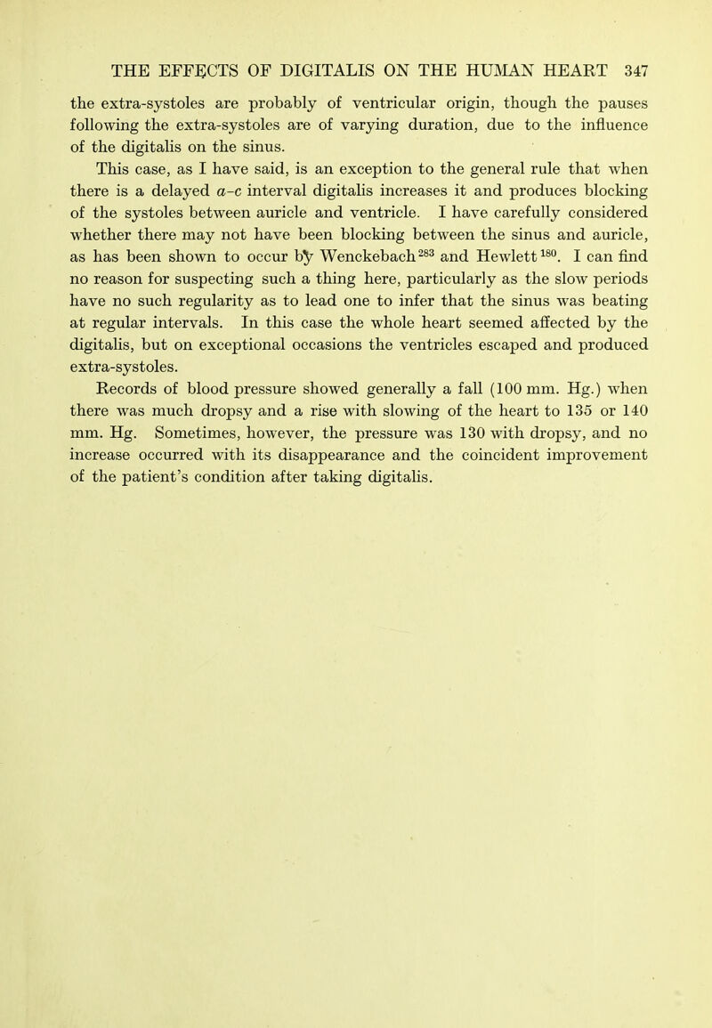 the extra-systoles are probably of ventricular origin, though the pauses following the extra-systoles are of varying duration, due to the influence of the digitalis on the sinus. This case, as I have said, is an exception to the general rule that when there is a delayed a-c interval digitalis increases it and produces blocking of the systoles between auricle and ventricle. I have carefully considered whether there may not have been blocking between the sinus and auricle, as has been shown to occur by Wenckebachand Hewlett^®''. I can find no reason for suspecting such a thing here, particularly as the slow periods have no such regularity as to lead one to infer that the sinus was beating at regular intervals. In this case the whole heart seemed affected by the digitalis, but on exceptional occasions the ventricles escaped and produced extra-systoles. Records of blood pressure showed generally a fall (100 mm. Hg.) when there was much dropsy and a rise with slowing of the heart to 135 or 140 mm. Hg. Sometimes, however, the pressure was 130 with dropsy, and no increase occurred with its disappearance and the coincident improvement of the patient's condition after taking digitalis.