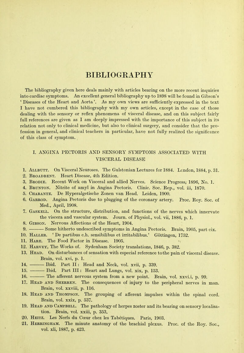 BIBLIOGRAPHY The bibliography given here deals mainly with articles bearing on the more recent inquiries into cardiac symptoms. An excellent general bibliography up to 1898 will be found in Gibson's ' Diseases of the Heart and Aorta'. As my own views are sufficiently expressed in the text I have not cumbered this bibHography with my own articles, except in the case of those dealing with the sensory or reflex phenomena of visceral disease, and on this subject fairly full references are given as I am deeply impressed with the importance of this subject in its relation not only to chnical medicine, but also to clinical surgery, and consider that the pro- fession in general, and clinical teachers in particular, have not fully realized the significance of this class of symptom. I. ANGINA PECTORIS AND SENSORY SYMPTOMS ASSOCIATED WITH VISCERAL DISEASE 1. Allbtjtt. On Visceral Neuroses. The Gulstonian Lectures for 1884. London, 1884, p. 31. 2. Broadbent. Heart Disease, 4th Edition. 3. Brodie. Recent Work on Visceral and alUed Nerves. Science Progress, 1896, No. 1. 4. Bbxjnton. Nitrite of amyl in Angina Pectoris. Clinic. Soc. Rep., vol. iii, 1870. 5. Chabante. De Hyperalgetische Zonen van Head. Leiden, 1900. 6. Gaeeod. Angina Pectoris due to plugging of the coronary artery. Proc. Roy. Soc. of Med., April, 1908. 7. Gaskell. On the structure, distribution, and functions of the nerves which innervate the viscera and vascular system. Journ. of Physiol., vol. vii, 1886, p. 1. 8. Gibson. Nervous Affections of the Heart, 1904. 9. Some hitherto undescribed symptoms in Angina Pectoris. Brain, 1905, part cix. 10. Hallee. ' De partibus c.h. sensibihbus et irritabiUbus.' Gottingen, 1752. 11. Haee. The Food Factor in Disease. 1905. ■! 12. Haevey, The Works of. Sydenham Society translations, 1846, p. 382. 13. Head. On distiurbances of sensation with especial reference to the pain of visceral disease. Brain, vol. xvi, p. 1. 14. Ibid. Part II: Head and Neck, vol. xvii, p. 339. 15. Ibid. Part III: Heart and Lungs, vol. xix, p. 153. 16. The afferent nervous system from a new point. Brain, vol. xxvi.i, p. 99. 17. Head and Sherren. The consequences of injury to the peripheral nerves in man. Brain, vol. xxviii, p. 116. 18. Head and Thompson. The grouping of afferent impulses within the spinal cord. Brain, vol. xxix, p. 537. 19. Head and Campbell. The pathology of herpes zoster and its bearing on sensory locahsa- tion. Brain, vol. xxiii, p. 353. 20. Heitz. Les Nerfs du CcBur chez les Tabetiques. Paris, 1903. 21. Heeeingham. The minute anatomy of the brachial plexus. Proc. of the Roy. Soc, vol. xh, 1887, p. 423.