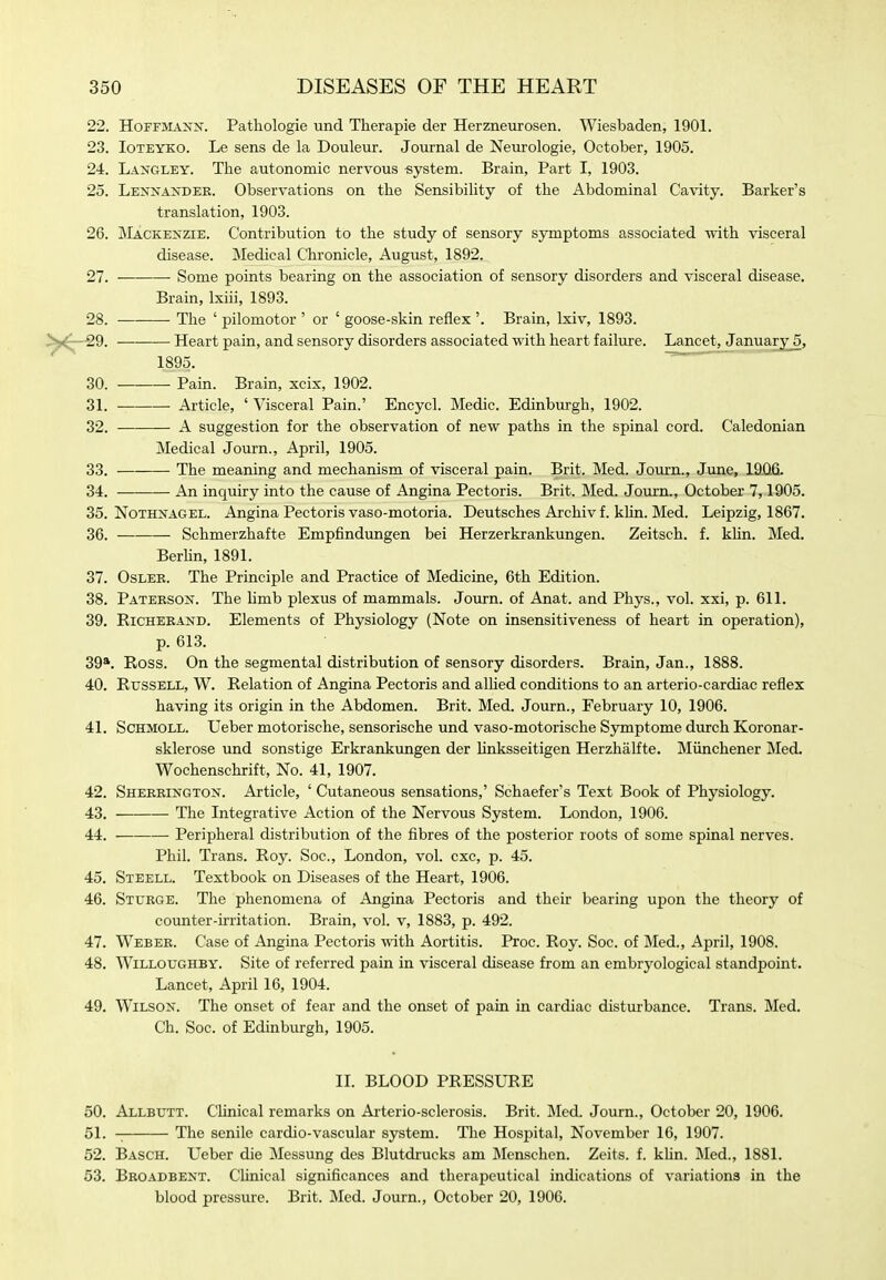 22. Hoffmann. Pathologie und Therapie der Herzneurosen. Wiesbaden, 1901. 23. loTEYKO. Le sens de la Douleur. Journal de Neurologie, October, 1905. 24. Langley. The autonomic nervous system. Brain, Part I, 1903. 25. Lennander. Observations on the Sensibility of the Abdominal Ca\'ity. Barker's translation, 1903. 26. Mackenzie. Contribution to the study of sensory symptoms associated with visceral disease. Medical Chronicle, August, 1892. 27. Some points bearing on the association of sensory disorders and visceral disease. Brain, Ixiii, 1893. 28. The ' pilomotor ' or ' goose-skin reflex '. Brain, Ixiv, 1893. 29. Heart pain, and sensory disorders associated with heart failure. Lancet, Januar^^, 1895. 30. Pain. Brain, xcix, 1902. 31. Article, ' Visceral Pain.' Encycl. Medic. Edinburgh, 1902. 32. A suggestion for the observation of new paths in the spinal cord. Caledonian Medical Journ., April, 1905. 33. The meaning and mechanism of visceral pain. Brit. Med. Journ., June, 19)0,6. 34. An inquiry into the cause of Angina Pectoris. Brit. Med. Journ., October 7,1905. 35. NoTHNAGEL. Angina Pectoris vaso-motoria. Deutsches Archiv f. khn. Med. Leipzig, 1867. 36. Schmerzhafte Empfindungen bei Herzerkrankungen. Zeitsch. f. khn. Med. Berhn, 1891. 37. OsLER. The Principle and Practice of Medicine, 6th Edition. 38. Paterson. The hmb plexus of mammals. Journ. of Anat. and Phys., vol. xxi, p. 611. 39. RiCHERAND. Elements of Physiology (Note on insensitiveness of heart in operation), p. 613. 39*. Ross. On the segmental distribution of sensory disorders. Brain, Jan., 1888. 40. Russell, W. Relation of Angina Pectoris and alUed conditions to an arterio-cardiac reflex having its origin in the Abdomen. Brit. Med. Journ., February 10, 1906. 41. ScHMOLL. Ueber motorische, sensorische und vaso-motorische Symptome durch Koronar- sklerose und sonstige Erkrankungen der hnksseitigen Herzhalfte. Miinchener Med. Wochenschrift, No. 41, 1907. 42. Sherrington. Article, ' Cutaneous sensations,' Schaefer's Text Book of Physiology. 43. The Integrative Action of the Nervous System. London, 1906. 44. Peripheral distribution of the fibres of the posterior roots of some spinal nerves. Phil. Trans. Roy. Soc, London, vol. cxc, p. 45. 45. Steell. Textbook on Diseases of the Heart, 1906. 46. Sturge. The phenomena of Angina Pectoris and their bearing upon the theory of counter-irritation. Brain, vol. v, 1883, p. 492. 47. Weber. Case of Angina Pectoris with Aortitis. Proc. Roy. Soc. of Med., April, 1908. 48. WiLLOUGHBY. Site of referred pain in visceral disease from an embryological standpoint. Lancet, April 16, 1904. 49. Wilson. The onset of fear and the onset of pain in cardiac disturbance. Trans. Med. Ch. Soc. of Edinburgh, 1905. IL BLOOD PRESSURE 50. Allbutt. Chnical remarks on Arterio-sclerosis. Brit. Med. Journ., October 20, 1906. 51. -; The senile cardio-vascular system. The Hospital, November 16, 1907. 52. Basch. Ueber die Messung des Blutdrucks am Menschcn. Zeits. f. khn. IMed., 1881. 53. Broadbent. Chnical significances and therapeutical indications of variations in the blood pressure. Brit. Med. Journ., October 20, 1906.