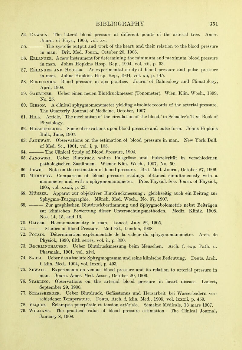 54. Dawson. The lateral blood pressure at difEerent points of the arterial tree. Amer. Journ. of Phys., 1906, vol. xv. 55. The systoHc output and work of the heart and their relation to the blood pressure in man. Brit. Med. Journ., October 20, 1906. 56. Eelanger. a new instrument for determining the minimum and maximum blood pressure in man. Johns Hopkins Hosp. Rep., 1904, vol. xii, p. 53. 57. Eblangee and Hooker. An experimental study of blood pressure and pulse pressure in man. Johns Hopkins Hosp. Rep., 1904, vol. xii, p. 145. 58. Edgecombe. Blood pressure in spa practice. Journ. of Balneology and Chmatology, April, 1908. 59. Gaebtner. Ueber einen neuen Blutdruckmesser (Tonometer). Wien. KHn. Woch., 1899, No. 25. 60. Gibson. A clinical sphygmomanometer yielding absolute records of the arterial pressure. The Quarterly Journal of Medicine, October, 1907. 61. Hill. Article,' The mechanism of the circulation of the blood,' in Schaefer's Text Book of Physiology. 62. HiRSCHFELDBE. Some observations upon blood pressure and pulse form. Johns Hopkins Bull, June, 1907. 63. Janeway. Observations on the estimation of blood pressure in man. New York Bull. of Med. Sc., 1901, vol. i, p. 105. 64. The Chnical Study of Blood Pressure, 1904. 65. Janowski. Ueber Blutdruck, wahre Pulsgrosse und Pulszeleritat in verschiedenen pathologischen Zustanden. Wiener Khn. Woch., 1907, No. 50. 66. Lewis. Note on the estimation of blood pressure. Brit. Med. Journ., October 27, 1906. 67. MuMMEEY. Comparison of blood pressure readings obtained simultaneously with a manometer and with a sphygmomanometer. Proc. Physiol. Soc. Journ. of Physiol., 1905, vol. xxxii, p. 23. 68. MuNZEE. Apparat zur objektiver Blutdruckmessimg ; gleichzeitig auch ein Beitrag zur Sphygmo-Turgographie. Miinch. Med. Woch., No. 37, 1907. 69. Zur graphischen Blutdruckbestimmung und Sphygmobolometrie nebst Beitragen zur khnischen Bewertung dieser Untersuchungsmethoden. Mediz. KUnik, 1908, Nos. 14, 15, and 16. 70. Olivee. Haemomanometry in man. Lancet, July 22, 1905. 71. Studies in Blood Pressure. 2nd Ed., London, 1908. 72. Potain. Determination experimentale de la valeur du sphygmomanometre. Arch, de Physiol., 1890, fifth series, vol. ii, p. 300. 73. Recklinghausen. Ueber Blutdruckmessung beim Menschen. Arch. f. exp. Path. u. Pharmak., 1901, vol. xlvi. 74. Sahli. Ueber das absolute Sphygmogramm und seine khnische Bedeutung. Deuts. Arch. f. klin. Med., 1904, vol. Ixxxi, p. 493. 75. Sewall. Experiments on venous blood pressure and its relation to arterial pressure in man. Journ. Amer. Med. Assoc., October 20, 1906. 76. Staeling. Observations on the arterial blood pressure in heart disease. Lancet, September 29, 1906. 77. Steassbeegee. Ueber Blutdruck, Gefasstonus und Herzarbeit bei Wasserbadern ver- schiedener Temperature. Deuts. Arch. f. khn. Med., 1905, vol. Ixxxii, p. 459. 78. Vaquez. Eclampsie puerperale et tension arteriale. Semaine Medicale, 13 mars 1907. 79. Williams. The practical value of blood pressure estimation. The Chnical Journal, January 8, 1908.