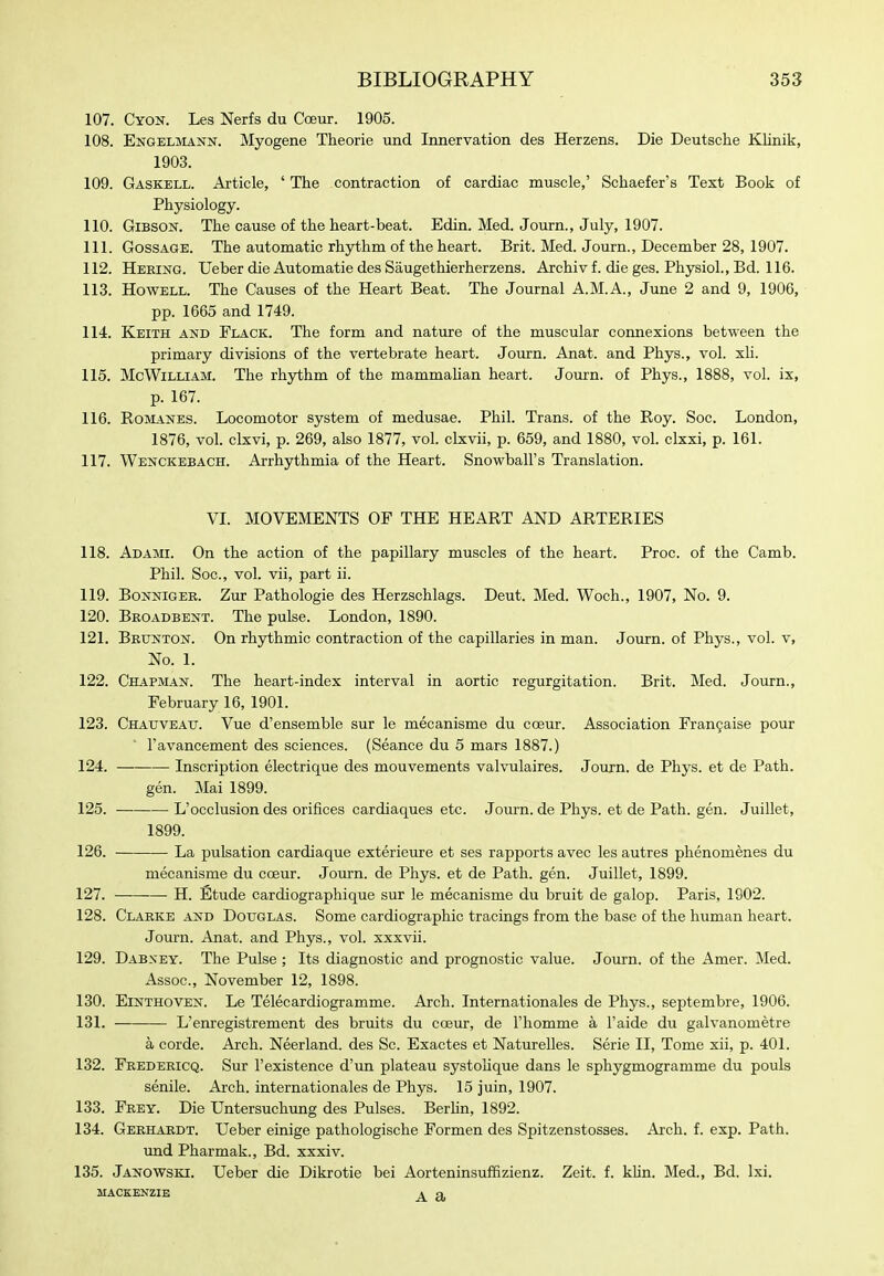 107. Cyon. Les Nerfs du Cceur. 1905. 108. Engelmann. Myogene Theorie und Innervation des Herzens. Die Deutsche Klinik, 1903. 109. Gaskell. Article, ' The contraction of cardiac muscle,' Schaefer's Text Book of Physiology. 110. Gibson. The cause of the heart-beat. Edin. Med. Journ., July, 1907. 111. GossAGE. The automatic rhythm of the heart. Brit. Med. Journ., December 28, 1907. 112. Heeing. Ueber die Automatic des Saugethierherzens. Archiv f. die ges. Physiol., Bd. 116. 113. Howell. The Causes of the Heart Beat. The Journal A.M.A., June 2 and 9, 1906, pp. 1665 and 1749. 114. Keith and Flack. The form and nature of the muscular connexions between the primary divisions of the vertebrate heart. Joiu'n. Anat. and Phys., vol. xU. 115. McWiLLiAM. The rhythm of the mammaUan heart. Journ. of Phys., 1888, vol. ix, p. 167. 116. RoiviANES. Locomotor system of medusae. Phil. Trans, of the Roy. Soc. London, 1876, vol. clxvi, p. 269, also 1877, vol. clxvii, p. 659, and 1880, vol. clxxi, p. 161. 117. Wenckebach. Arrhythmia of the Heart. Snowball's Translation. VI. MOVEMENTS OF THE HEART AND ARTERIES 118. Adami. On the action of the papillary muscles of the heart. Proc. of the Camb. Phil. Soc, vol. vii, part ii. 119. Bonniger. Zwc Pathologic des Herzschlags. Deut. Med. Woch., 1907, No. 9. 120. Beoadbent. The pulse. London, 1890. 121. Beunton. On rhythmic contraction of the capillaries in man. Journ. of Phys., vol. v. No. 1. 122. Chapman. The heart-index interval in aortic regurgitation. Brit. Med. Journ., February 16, 1901. 123. Chatjveau. Vue d'ensemble sur le mecanisme du coeur. Association Fran9aise pour ■ I'avancement des sciences. (Seance du 5 mars 1887.) 124. Inscription electrique des mouvements valvulaires. Journ. de Phys. et de Path. gen. Mai 1899. 125. L'occlusion des orifices cardiaques etc. Journ. de Phys. et de Path. gen. Juillet, 1899. 126. La pulsation cardiaque exterieure et ses rapports avec les autres phenomenes du mecanisme du coeur. Journ. de Phys. et de Path. gen. Juillet, 1899. 127. H. Etude cardiographique sur le mecanisme du bruit de galop. Paris, 1902. 128. Claeke and Douglas. Some cardiographic tracings from the base of the human heart. Journ. Anat. and Phys., vol. xxxvii. 129. Dabxey. The Pulse ; Its diagnostic and prognostic value. Journ. of the Amer. Med. Assoc., November 12, 1898. 130. Einthoven. Le Telecardiogramme. Arch. Internationales de Phys., septembre, 1906. 131. L'enregistrement des bruits du cceur, de I'homme a I'aide du galvanometre a corde. Arch. Neerland. des Sc. Exactes et Naturelles. Serie II, Tome xii, p. 401. 132. Feedericq. Sur 1'existence d'un plateau systoUque dans le sphygmogramme du pouls senile. Arch. Internationales de Phys. 15 juin, 1907. 133. Frey. Die Untersuchung des Pulses. Berhn, 1892. 134. Gerhardt. Ueber einige pathologische Formen des Spitzenstosses. Arch. f. exp. Path. und Pharmak., Bd. xxxiv. 135. Janowski. Ueber die Dikrotie bei AorteninsufSzienz. Zeit. f. khn. Med., Bd. Ixi. MACKENZIE A fl,