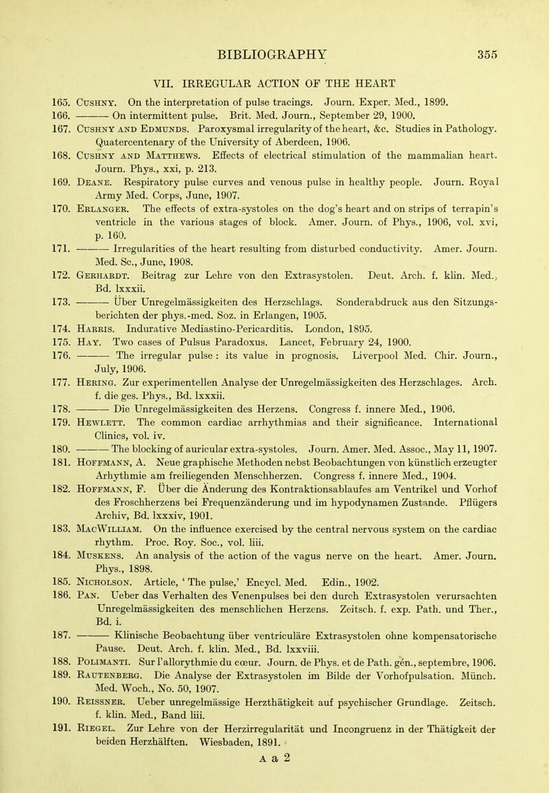 VII. IRREGULAR ACTION OF THE HEART 165. CusHNY. On the interpretation of pulse tracings. Journ. Exper. Med., 1899. 166. On intermittent pulse. Brit. Med. Journ., September 29, 1900. 167. CusHNY AND Edmtjnds. Paroxysmal irregularity of the heart, &c. Studies in Pathology. Quatercentenary of the University of Aberdeen, 1906. 168. CusHNY AND MATTHEWS. Effects of electrical stimulation of the mammalian heart. Journ. Phys., xxi, p. 213. 169. Deane. Respiratory pulse curves and venous pulse in healthy people. Journ. Royal Army Med. Corps, June, 1907. 170. Eblangee. The effects of extra-systoles on the dog's heart and on strips of terrapin's ventricle in the various stages of block. Amer. Journ. of Phys., 1906, vol. xvi, p. 160. 171. Irregularities of the heart resulting from disturbed conductivity. Amer. Journ. Med. Sc., June, 1908. 172. Gekhabdt. Beitrag zur Lehre von den Extrasystolen. Deut. Arch. f. khn. Med., Bd. Ixxxii. 173. • Uber Unregelmassigkeiten des Herzschlags. Sonderabdruck aus den Sitzungs- berichten der phys.-med. Soz. in Erlangen, 1905. 174. Harris. Indurative Mediastino-Pericarditis. London, 1895. 175. Hay. Two cases of Pulsus Paradoxus. Lancet, February 24, 1900. 176. The irregular pulse : its value in prognosis. Liverpool Med. Chir. Journ., July, 1906. 177. Hebing. Zur experimentellen Analyse der Unregelmassigkeiten des Herzschlages. Arch. f. die ges. Phys., Bd. Ixxxii. 178. Die Unregelmassigkeiten des Herzens. Congress f. innere Med., 1906. 179. Hewlett. The common cardiac arrhythmias and their significance. International Clinics, vol. iv. 180. The blocking of aiiricular extra-systoles. Journ. Amer. Med. Assoc., May 11, 1907. 181. Hoffmann, A. Neue graphische Methoden nebst Beobachtungen von kiinsthch erzeugter Arhythmie am freiliegenden Menschherzen. Congress f. innere Med., 1904. 182. Hoffmann, F. Uber die Anderung des Kontraktionsablaufes am Ventrikel und Vorhof des Froschherzens bei Frequenzanderung und im hypodynamen Zustande. Pfliigers Archiv, Bd. Ixxxiv, 1901. 183. MacWilliam. On the influence exercised by the central nervous system on the cardiac rhythm. Proc. Roy. Soc, vol. hii. 184. MusKENs. An analysis of the action of the vagus nerve on the heart. Amer. Journ. Phys., 1898. 185. Nicholson. Article, ' The pulse,' Encycl. Med. Edin., 1902. 186. Pan. Ueber das Verhalten des Venenpulses bei den durch Extrasystolen verursachten Unregelmassigkeiten des menschlichen Herzens. Zeitsch. f. exp. Path, und Ther., Bd. i. 187. KUnische Beobachtung iiber ventriculare Extrasystolen ohne kompensatorische Pause. Deut. Arch. f. khn. Med., Bd. Ixxviii. 188. Polimanti. Sur I'allorythmie du coeur. Journ. de Phys. et de Path, gen., septembre, 1906. 189. Rautenberg. Die Analyse der Extrasystolen im Bilde der Vorhofpulsation. Miinch. Med. Woch., No. 50, 1907. 190. Reissner. Ueber unregelmassige Herzthatigkeit auf psychischer Grundlage. Zeitsch. f. klin. Med., Band Hii. 191. RiEGEL. Zur Lehre von der Herzirregularitat und Incongruenz in der Thatigkeit der beiden Herzhalften. Wiesbaden, 1891. A a 2
