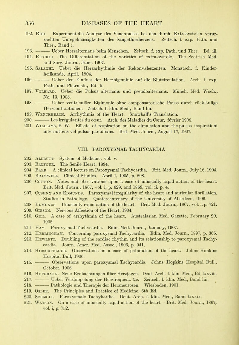 192. RiHL. Experimentelle Analyse des Venenpulses bei den durch Extrasystolen verur- sachten Unregelmassigkeiten des Saugethierherzens. Zeitsch. f. exp. Path, und Ther., Band i. 193. Ueber Herzalternans beim Menschen. Zeitsch. f. exp. Path, und Ther. Bd. iii. 194. Ritchie. The Differentiation of the varieties of extra-systole. The Scottish Med. and Surg. Journ., June, 1907. 195. Salaghi. Ueber die Herzarhjrthmie der Rekonvaleszenten. Monatsch. f. Kinder- heilkunde, April, 1904. 196. Ueber den Einfluss der Herzbigeminie auf die Blutcirculation. Arch. f. exp. Path, und Pharmak., Bd. li. 197. VoLHARD. Ueber die Pulsus alternans und pseudoalternans. Miinch. Med. Woch., No. 13, 1905. 198. • Ueber ventriculare Bigimonie ohne compensatorische Pause durch riicklaufige Herzcontractionen. Zeitsch. f. kUn. Med., Band liii. 199. Wenckebach. Arrhythmia of the Heart. Snowball's Translation. 200. Les irregularites du coeur. Arch, des Maladies du Coeur, fevrier 1908. 201. Williams, P. W. Effects of respiration on the circulation and the pulsus inspirationi intermittens vel pulsus paradoxus. Brit. Med. Journ., August 17, 1907. VIII. PAROXYSMAL TACHYCARDIA 202. Allbutt. System of Medicine, vol. v. 203. Balfour. The Senile Heart, 1894. 204. Barr. a clinical lecture on Paroxysmal Tachycardia. Brit. Med. Journ., July 16,1904. 205. Bramwell. Clinical Studies. April 1, 1905, p. 298. 206. Cotton. Notes and observations upon a case of unusually rapid action of the heart. Brit. Med. Journ., 1867, vol. i, p. 629, and 1869, vol. ii, p. 4. 207. CusHNY AND Edmunds. Paroxysmal irregularity of the heart and auricular fibrillation. Studies in Pathology. Quatercentenary of the University of Aberdeen, 1906. 208. Edmunds. Unusually rapid action of the heart. Brit. Med. Journ., 1867, vol. i, p. 721. 209. Gibson. Nervous Affection of the Heart, 1904. 210. Gill. A case of arrhythmia of the heart. Australasian Med. Gazette, February 20, 1908. 211. Hay. Paroxysmal Tachycardia. Edin. Med. Journ., January, 1907. 212. Herringham. Concerning paroxysmal Tachycardia. Edin. Med. Journ., 1897, p. 366. 213. Hewlett. Doubling of the cardiac rhythm and its relationship to paroxysmal Tachy- cardia. Journ. Amer. Med. Assoc., 1906, p. 941, 214. HiRSCHFELDER. Observations on a case of palpitation of the heart. Johns Hopkins Hospital Bull, 1906. 215. Observations upon paroxysmal Tachycardia. Johns Hopkins Hospital Bull., October, 1906. 216. Hoffmann. Neue Beobachtungen iiber Herzjagen. Deut. Ai-ch. f. khn. Med., Bd. Ixxviii. 217. Ueber Verdoppelung der Herzfrequenz &c. Zeitsch. f. klin. Med., Band liii. 218. Pathologic und Therapie der Herzneurosen. Wiesbaden, 1901. 219. OsLER. The Principles and Practice of Medicine, 6th Ed. 220. ScHMOLL. Paroxysmale Tachykardie. Deut. Arch. f. khn. Med., Band Ixxxix. 221. Watson. On a case of unusually rapid action of the heart. Brit. Med. Journ., 1867, vol. i, p. 752.