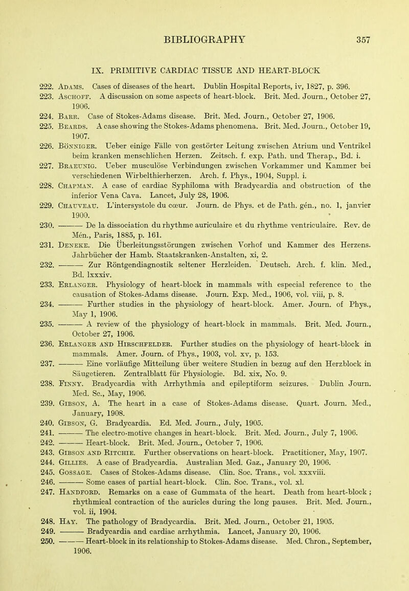 IX. PRIMITIVE CARDIAC TISSUE AND HEART-BLOCK 222. Adams. Cases of diseases of the heart. Dublin Hospital Reports, iv, 1827, p. 396. 223. AscHOFF. A discussion on some aspects of heart-block. Brit. Med. Journ., October 27, 1906. 224. Baer. Case of Stokes-Adams disease. Brit. Med. Journ., October 27, 1906. 225. Beaeds. a case showing the Stokes-Adams phenomena. Brit. Med. Journ., October 19, 1907. 226. BoNNiGER. Ueber einige Falle von gestorter Leitung zwischen Atrium und Ventrikel beim kranken menschlichen Herzen. Zeitsch. f. exp. Path, und Therap., Bd. i. 227. Beaettnig. Ueber musculose Verbindungen zwischen Vorkammer und Kammer bei verschiedenen Wirbelthierherzen. Arch. f. Phys., 1904, Suppl. i. 228. Chapman. A case of cardiac Syphiloma with Bradycardia and obstruction of the inferior Vena Cava. Lancet, July 28, 1906. 229. Chatjveatj. L'intersystole du coeur. Journ. de Phys. et de Path, gen., no. 1, janvier 1900. 230. De la dissociation du rhythme auriculaire et du rhythme ventriculaire. Rev. de Men., Paris, 1885, p. 161. 231. Deneke. Die Uberleitungsstorungen zwischen Vorhof und Kammer des Herzens. Jahrbiicher der Hamb. Staatskranken-Anstalten, xi, 2. 232. Zur Rontgendiagnostik seltener Herzleiden. Deutsch. Arch. f. klin. Med., Bd. Ixxxiv. 233. Eelanger. Physiology of heart-block in mammals with especial reference to the causation of Stokes-Adams disease. Journ. Exp. Med., 1906, vol. viii, p. 8. 234. Further studies in the physiology of heart-block. Amer. Journ. of Phys., May 1, 1906. 235. ■ A review of the physiology of heart-block in mammals. Brit. Med. Journ., October 27, 1906. 236. Erlangee and Hirschfelder. Further studies on the physiology of heart-block in mammals. Amer. Journ. of Phys., 1903, vol. xv, p. 153. 237. Eine vorlaufige Mitteilung iiber weitere Studien in bezug auf den Herzblock in Saugetieren. Zentralblatt fiir Physiologic. Bd. xix. No. 9. 238. Finny. Bradycardia with Arrhythmia and epileptiform seizures. Dubhn Jomn. Med. Sc., May, 1906. 239. Gibson, A. The heart in a case of Stokes-Adams disease. Quart. Journ. Med., January, 1908. 240. Gibson, G. Bradycardia. Ed. Med. Journ., July, 1905. 241. The electro-motive changes in heart-block. Brit. Med. Journ., July 7, 1906. 242. Heart-block. Brit. Med. Journ., October 7, 1906. 243. Gibson and Ritchie. Further observations on heart-block. Practitioner, May, 1907. 244. Gillies. A case of Bradycardia. AustraUan Med. Gaz., January 20, 1906. 245. Gossage. Cases of Stokes-Adams disease. CUn. Soc. Trans., vol. xxxviii. 246. Some cases of partial heart-block. CUn. Soc. Trans., vol. xl. 247. Handford. Remarks on a case of Gummata of the heart. Death from heart-block ; rhythmical contraction of the auricles during the long pauses. Brit. Med. Journ., vol. ii, 1904. 248. Hay. The pathology of Bradycardia. Brit. Med. Journ., October 21, 1905. 249. Bradycardia and cardiac arrhythmia. Lancet, January 20, 1906. 250. Heart-block in its relationship to Stokes-Adams disease. Med. Chron., September, 1906.