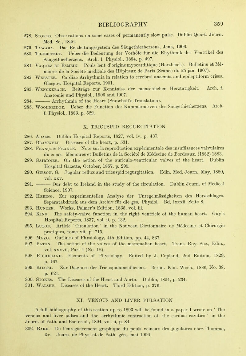 278. Stokes. Observations on some cases of permanently slow pulse. Dublin Quart. Journ. Med. Sc., 1846. 279. Tawara. Das Reizleitungssystem des Saugethierherzens, Jena, 1906. 280. TiGERSTEDT. Ueber die Bedeutung der VorhSfe fiir die Rliythmik der Ventrikel des Saugethierherzens. Arch. f. Physiol., 1884, p. 497. 281. Vaquez et Esmein. Pouls lent d'originemyocarditique (Herzblock). Bulletins et M6- moires de la Societe medicale des Hopitaux de Paris (Seance du 25 jan. 1907). 282. Webster. Cardiac Arrhythmia in relation to cerebral anaemia and epileptiform crises. Glasgow Hospital Reports, 1901. 283. Wenckebach. Beitrage zur Kenntniss der menschlichen Herztatigkeit. Arch. f. Anatomic und Physiol., 1906 and 1907. 284. Arrhythmia of the Heart (Snowball's Translation). 285. WooLDRiDGB. Ucber die Function der Kammernerven des Saugethierherzens. Arch. f. Physiol., 1883, p. 522. X. TRICUSPID REGURGITATION 286. Adams. Dubhn Hospital Reports, 1827, vol. iv, p. 437. 287. Bramwell. Diseases of the heart, p. 531. 288. Fran^ois-Franck. Note sur la reproduction experimentale des insuffisances valvulaires du cceur. Memoires et Bulletins de la Societe de Medecine de Bordeaux, (1882) 1883. 289. Gairdner. On the action of the auriculo-ventricular valves of the heart. Dubhn Hospital Gazette, October, 1857, p. 295. 290. Gibson, G. Jugular reflux and tricuspid regurgitation. Edin. Med. Journ., May, 1880, vol. XXV. 291. Our debt to Ireland in the study of the circulation. Dublin Journ. of Medical Science, 1907. 292. Hering. Zur experimentellen Analyse der Unregelmassigkeiten des Herzschlages. Separatabdruck aus dem Archiv fiir die ges. Physiol. Bd. Ixxxii, Seite 8. 293. Hunter. Works, Palmer's Edition, 1835, vol. iii. 294. King. The safety-valve function in the right ventricle of the human heart. Guy's Hospital Reports, 1837, vol. ii, p. 132. 295. Luton. Article ' Circulation' in the Nouveau Dictionnaire de Medecine et Chirurgie pratiques, tome vii, p. 715. 296. Mayo. Outlines of Physiology, 4th Edition, pp. 44, 837. 297. Paton. The action of the valves of the mammahan heart. Trans. Roy. Soc, Edin., vol. xxxvii, Part 1 (No. 12). 298. Richerand. Elements of Physiology. Edited by J. Copland, 2nd Edition, 1829, p. 167. 299. RiEGEL. Zur Diagnose der TricuspidainsufHcienz. Berhn. Klin. Woch., 1886, No. 38, p. 621. 300. Stokes. The Diseases of the Heart and Aorta. Dubhn, 1854, p. 234. 301. Walshe. Diseases of the Heart. Third Edition, p. 376. XI. VENOUS AND LIVER PULSATION A full bibliography of this section up to 1893 will be found in a paper I wrote on ' The venous and liver pulses and the arrh3H:hmic contraction of the cardiac cavities ' in the Journ. of Path, and Bacteriol., 1894, vol. ii, p. 84. 302. Bard. De I'enregistrement graphique du pouls veineux des jugulaires chez I'homme, &c. Journ. de Phys. et de Path, gen., mai 1906.