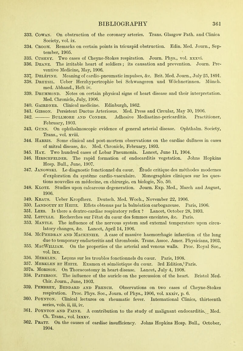 333. Cowan. On obstruction of the coronary arteries. Trans. Glasgow Path, and CHnica Society, vol. ix. 334. Ceoom. Remarks on certain points in tricuspid obstruction. Edin. Med. Journ., Sep- tember, 1905. 335. CtrsHNY. Two cases of ChejTie-Stokes respiration. Journ. Phys., vol. xxxvi. 336. Deake. The irritable heart of soldiers ; its causation and prevention. Journ. Pre- ventive Medicine, May, 1906. 33'J. Delepine. Meaning of cardio-pneumatic impulses, &c. Brit. Med. Journ., July 25,1891. 338. Deeysil. Ueber Herzhypertrophie bei Schwangeren und Wochnerinnen. Miinch. med. Abhand., Heft iv. 339. Detjmmond. Notes on certain physical signs of heart disease and their interpretation. Med. Chronicle, July, 1906. 340. Gairdnee. Clinical medicine. Edinburgh, 1862. 341. Gibson. Persistent Ductus Arteriosus. Med. Press and Circular, May 30, 1906, 342. Bullmoee and Condee. Adhesive Mediastino-pericarditis. Practitioner, February, 1903. 343. Gtjnn. On ophthalmoscopic evidence of general arterial disease. Ophthalm. Society, Trans., vol. xviii. 344. Haeeis. Some clinical and post-mortem observations on the cardiac dullness in cases of mitral disease, &c. Med. Chronicle, February, 1893. 345. Hay. Two hundred cases of Lobar Pneumonia. Lancet, June 11, 1904. 346. HiESCHFELDEE. The rapid formation of endocarditis vegetation. Johns Hopkins Hosp. Bull., June, 1907. 347. Janowski. Le diagnostic fonctionnel du coeur. Etude critique des methodes modernes d'exploration du systeme cardio-vasculaire. Monographies cliniques sur les ques- tions nouvelles en medecine, en chirurgie, en biologic. No. 50. 348. Klotz. Studies upon calcareous degeneration. Journ. Exp. Med., March and August, 1906. 349. Keatjs. Ueber Kropfherz. Deutsch. Med. Woch., November 22, 1906. 350. Landotjzy et Heitz. Eflets obtenus par la balneation carbogazeuse. Paris, 1906. 351. Lees. Is there a dextro-cardiac respiratory reflex ? Lancet, October 28, 1893. 352. Letxjlle. Recherches sur I'etat du coeur des femmes enceintes, &c. Paris. 353. Mantle. The influence of the nervous system and external temperature upon circu- latory changes, &c. Lancet, April 14, 1906. 354. McPhedean and Mackenzie. A case of massive haemorrhagic infarction of the lung due to temporary endarteritis and thrombosis. Trans. Assoc. Amer. Physicians, 1903. 355. MacWilliam. On the properties of the arterial and venous walls. Proc. Royal Soc, vol. Ixx. 356. Meeklen. Le9ons sur les troubles fonctionnels du coeur. Paris, 1908. 357. Meeklen et Heitz. Examen et semeiotique du coeur. 3rd Edition,'Paris. 357a. MoEisoN. On Thoracostomy in heart disease. Lancet, July 4, 1908. 358. Patbeson. The influence of the auricle on the percussion of the heart. Bristol Med. Chir. Journ., June, 1903. 359. Pembeey, Beddaed and Feench. Observations on two cases of Cheyne-Stokes respiration. Proc. Phys. Soc, Journ. of Phys., 1906, vol. xxxiv, p. 6. 360. Poynton. Clinical lectures on rheumatic fever. International Chnics, thirteenth series, vols, ii, iii, iv. 361. Poynton and Paine. A contribution to the study of maUgnant endocarditis.^ Med. Ch. Trans., vol. Ixxxv. 362. Peatt. On the causes of cardiac insufficiency. Johns Hopkins Hosp. Bull., October, 1904.