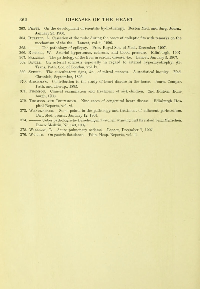 363. Pratt. On the development of scientific hydrotherapy. Boston Med. and Surg. Journ., January 25,1906. 364. Russell, A. Cessation of the pulse during the onset of epileptic fits with remarks on the mechanism of the fits. Lancet, vol. ii, 1906. 365. The pathology of epilepsy. Proc. Royal Soc. of Med., December, 1907. 366. Russell, W. Arterial hypertonus, sclerosis, and blood pressure. Edinburgh, 1907. 367. Salaman. The pathology of the Hver in cardiac disease, &c. Lancet, January 5, 1907. 368. Savill. On arterial sclerosis especially in regard to arterial hypermyotrophy, &c. Trans. Path. Soc. of London, vol. Iv. 369. Steell. The auscultatory signs, &c., of mitral stenosis. A statistical inquiry. Med. Chronicle, September, 1895. 370. Stockman. Contribution to the study of heart disease in the horse. Journ. Compar. Path, and Therap., 1895. 371. Thomson. Clinical examination and treatment of sick children. 2nd Edition, Edin- burgh, 1908. 372. Thomson and Deummond. Nine cases of congenital heart disease. Edinburgh Hos- pital Reports, vol. vi. 373. Wenckebach. Some points in the pathology and treatment of adherent pericardium. Brit. Med. Journ., January 12, 1907. 374. Ueber pathologische Beziehungen zwischen Atmung und Kreislauf beim Menschen. Innere Medizin, Nr. 140,1907. 375. Williams, L. Acute pulmonary oedema. Lancet, December 7, 1907. 376. Wyllie. On gastric flatulence. Edin. Hosp. Reports, vol. iii.