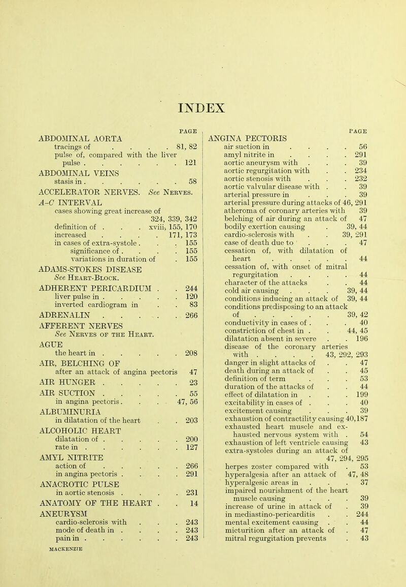 INDEX PAGE ABDOMINAL AORTA tracings of . . . . 81, 82 pulse of, compared with the liver pulse ...... 121 ABDOMINAL VEINS stasis in 58 ACCELERATOR NERVES. See Nerves. A-C INTERVAL cases showing great increase of 324, 339, 342 definition of . . . xviii-, 155, 170 increased .... 171, 173 in cases of extra-systole . . 155 significance of . . 155 variations in duration of . 155 ADAMS-STOKES DISEASE See Heaet-Block. ADHERENT PERICARDIUM . . 244 liver pulse in . . 120 inverted cardiogram in . 83 ADRENALIN .... . 266 AFFERENT NERVES See Nerves of the Heart. AGUE the heart in . . 208 AIR, BELCHING OF after an attack of angina pectoris 47 AIR HUNGER .... . 23 AIR SUCTION .... . 55 in angina pectoris. 47, 56 ALBUMINURIA in dilatation of the heart . 203 ALCOHOLIC HEART dilatation of . . 200 rate in . . 127 AMYL NITRITE action of ... . . 266 in angina pectoris . . 291 ANACROTIC PULSE in aortic stenosis . . 231 ANATOMY OF THE HEART . . 14 ANEURYSM cardio-sclerosis with . 243 mode of death in . . 243 pain in ..... . 243 PAGE ANGINA PECTORIS air suction in .... 56 amyl nitrite in . . . .291 aortic aneurysm with ... 39 aortic regurgitation with . . 234 aortic stenosis with . . . 232 aortic valvular disease with . . 39 arterial pressure in ... 39 arterial pressure during attacks of 46, 291 atheroma of coronary arteries with 39 belching of air during an attack of 47 bodily exertion causing . 39, 44 cardio-sclerosis with . . 39, 291 case of death due to . . .47 cessation of, with dilatation of heart 44 cessation of, with onset of mitral regurgitation .... 44 character of the attacks . . 44 cold air causing . . . 39, 44 conditions inducing an attack of 39, 44 conditions predisposing to an attack of 39,42 conductivity in cases of . . .40 constriction of chest in . . 44, 45 dilatation absent in severe . .196 disease of the coronary arteries with .... 43, 292, 293 danger in slight attacks of . .47 death during an attack of . .45 definition of term ... 53 duration of the attacks of . .44 effect of dilatation in . . .199 excitability in cases of . . .40 excitement causing ... 39 exhaustion of contractility causing 40,187 exhausted heart muscle and ex- hausted nervous system with . 54 exhaustion of left ventricle causing 43 extra-systoles during an attack of 47, 294, 295 herpes zoster compared with . 53 hyperalgesia after an attack of 47, 48 hjrperalgesic areas in . . .37 impaired nourishment of the heart muscle causing ... 39 increase of urine in attack of . 39 in mediastino-pericarditis . . 244 mental excitement causing . . 44 micturition after an attack of . 47 mitral regurgitation prevents . 43 MACKENZTE