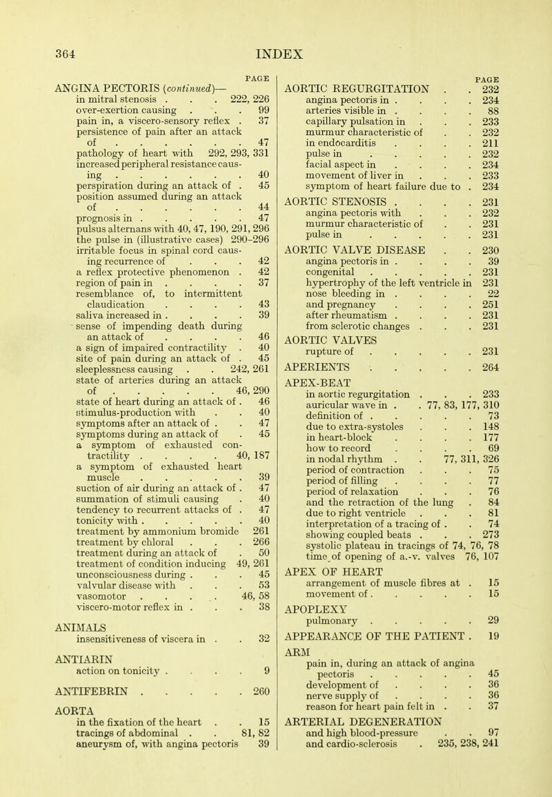 PAGE ANGINA PECTORIS (continued)— in mitral stenosis . . . 222, 226 over-exertion causing ... 99 pain in, a viscero-sensory reflex . 37 persistence of pain after an attack of 47 pathology of heart mth 292, 293, 331 increased peripheral resistance caus- ing 40 perspiration during an attack of . 45 position assumed during an attack of 44 prognosis in 47 pulsus alternans with 40,47,190, 291,296 the pulse in (illustrative cases) 290-296 irritable focus in spinal cord caus- ing recurrence of ... 42 a reflex protective phenomenon . 42 region of pain in . . . .37 resemblance of, to intermittent claudication .... 43 saliva increased in. . . .39 sense of impending death during an attack of . . . .46 a sign of impaired contractility . 40 site of pain during an attack of . 45 sleeplessness causing . . 242,261 state of arteries during an attack of 46,290 state of heart during an attack of . 46 atimulus-production with . . 40 symptoms after an attack of . . 47 symptoms during an attack of . 45 a symptom of exhausted con- tractility .... 40, 187 a symptom of exhausted heart muscle 39 suction of air during an attack of . 47 summation of stimuli causing . 40 tendency to recurrent attacks of . 47 tonicity with 40 treatment by ammonium bromide 261 treatment by chloral . . . 266 treatment during an attack of . 50 treatment of condition inducing 49, 261 unconsciousness during ... 45 valvular disease with ... 53 vasomotor . . . . 46,58 viscero-motor reflex in . . .38 ANIMALS insensitiveness of viscera in . .32 ANTIARIN action on tonicity .... 9 ANTIFEBRIN 260 AORTA in the fixation of the heart . . 15 tracings of abdominal . . 81, 82 aneurysm of, with angina pectoris 39 PAGE AORTIC REGURGITATION . . 232 angina pectoris in . . . . 234 arteries visible in . . . .88 capillary pulsation in . . . 233 murmur characteristic of . . 232 in endocarditis .... 211 pulse in 232 facial aspect in ... . 234 movement of liver in . . . 233 sjTnptom of heart failure due to . 234 AORTIC STENOSIS . . . .231 angina pectoris with . . . 232 murmur characteristic of . . 231 pulse in 231 AORTIC VALVE DISEASE . . 230 angina pectoris in . . . .39 congenital 231 hypertrophy of the left ventricle in 231 nose bleeding in . . . .22 and pregnancy . . . .251 after rheumatism . . . .231 from sclerotic changes . . . 231 AORTIC VALVES rupture of 231 APERIENTS . . . . .264 APEX-BEAT in aortic regurgitation . . . 233 auricular wave in . .77, 83, 177, 310 definition of 73 due to extra-systoles . . . 148 in heart-block .... 177 how to record .... 69 in nodal rhythm . . 77,311,326 period of contraction ... 75 period of filling .... 77 period of relaxation ... 76 and the retraction of the lung . 84 due to right ventricle . . .81 interpretation of a tracing of . . 74 showing coupled beats . . . 273 systolic plateau in tracings of 74, 76, 78 time of opening of a.-v. valves 76, 107 APEX OF HEART arrangement of muscle fibres at . 15 movement of. . . . .15 APOPLEXY pulmonary 29 APPEARANCE OF THE PATIENT . 19 ARM pain in, during an attack of angina pectoris 45 development of . . . .36 nerve supply of . . . .36 reason for heart pain felt in . .37 ARTERIAL DEGENERATION and high blood-pressure . . 97 and cardio-sclerosis . 235, 238, 241