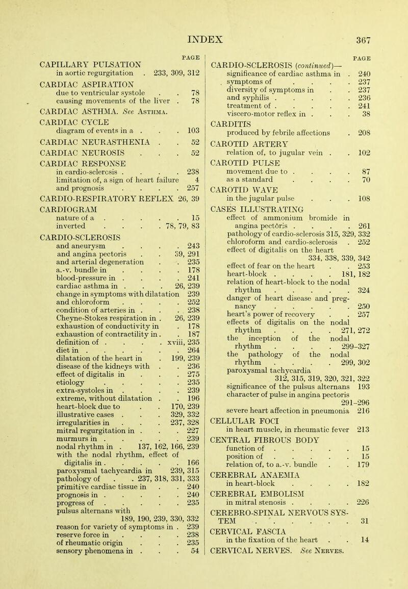 PAGE CAPILLARY PULSATION in aortic regurgitation . 233, 309, 312 CARDIAC ASPIRATION due to ventricular systole . . 78 causing movements of the liver . 78 CARDIAC ASTHMA. See Asthma. CARDIAC CYCLE diagram of events in a . . . 103 CARDIAC NEURASTHENIA . . 52 CARDIAC NEUROSIS ... 52 CARDIAC RESPONSE in cardio-sclercsis .... 238 limitation of, a sign of heart failure 4 and prognosis .... 257 CARDIO-RESPIRATORY REFLEX 26, 39 CARDIOGRAM nature of a . . . . .15 inverted . . . .78, 79, 83 CARDIOSCLEROSIS and aneurysm .... 243 and angina pectoris . . 39, 291 and arterial degeneration . . 235 a.-v. bundle in . . . .178 blood-pressure in . . . .241 cardiac asthma in . . . 26, 239 change in symptoms with dilatation 239 and chloroform .... 252 condition of arteries in . . . 238 Cheyne-Stokes respiration in . 26, 239 exhaustion of conductivity in . 178 exhaustion of contractility in. . 187 definition of . . . . xviii, 235 diet in 264 dilatation of the heart in . 199, 239 disease of the kidneys with . . 236 effect of digitalis in . . . 275 etiology ..... 235 extra-systoles in . . . . 239 extreme, without dilatation . .196 heart-block due to . . 170,239 illustrative cases . . . 329,332 irregularities in . . . 237, 328 mitral regurgitation in . . . 227 murmurs in . . . . . 239 nodal rhythm in . 137, 162, 166, 239 with the nodal rhythm, effect of digitalis in. . . . .166 paroxysmal tachycardia in 239, 315 pathology of . . 237, 318, 331, 333 primitive cardiac tissue in . . 240 prognosis in 240 progress of 235 pulsus alternans with 189, 190, 239, 330, 332 reason for variety of symptoms in . 239 reserve force in ... . 238 of rheumatic origin . . . 235 sensory phenomena in . . .54 PAGE CARDIO-SCLEROSIS (continued)— significance of cardiac asthma in . 240 . symptoms of .... 237 diversity of sjTiiptoms in . . 237 and syphilis 236 treatment of 241 viscero-motor reflex in . . .38 CARDITIS produced by febrile affections . 208 CAROTID ARTERY relation of, to jugular vein . . 102 CAROTID PULSE movement due to . . . .87 as a standard .... 70 CAROTID WAVE in the jugular pulse . . . 108 CASES ILLUSTRATING effect of ammonium bromide in angina pectoris .... 261 pathology of cardio-sclerosis 315, 329, 332 chloroform and cardio-sclerosis . 252 effect of digitalis on the heart 334, 338, 339, 342 effect of fear on the heart . . 253 heart-block .... 181, 182 relation of heart-block to the nodal rhythm 324 danger of heart disease and preg- nancy 250 heart's power of recovery . . 257 effects of digitalis on the nodal rhythm . . . . 271,272 the inception of the nodal rhythm .... 299-327 the pathology of the nodal rhythm .... 299, 302 paroxysmal tachycardia 312, 315, 319, 320, 321, 322 significance of the pulsus alternans 193 character of pulse in angina pectoris 291-296 severe heart affection in pneumonia 216 CELLULAR FOCI in heart muscle, in rheumatic fever 213 CENTRAL FIBROUS BODY function of . . . . .15 position of 15 relation of, to a.-v. bundle . . 179 CEREBRAL ANAEMIA in heart-block .... 182 CEREBRAL EMBOLISM in mitral stenosis .... 226 CEREBRO-SPINAL NERVOUS SYS- TEM 31 CERVICAL FASCIA in the fixation of the heart . . 14 CERVICAL NERVES. See Nerves.