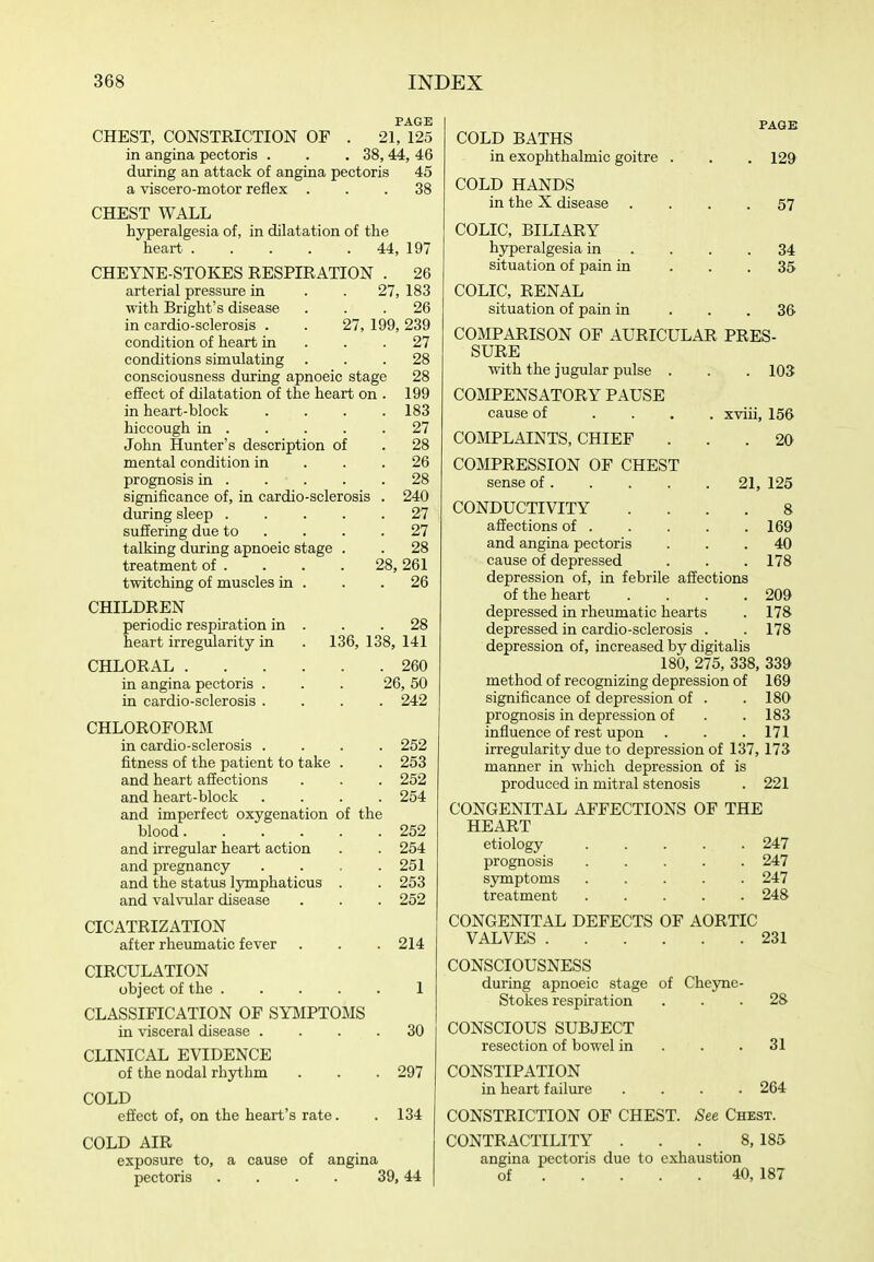 PAGE CHEST, CONSTRICTION OF . 21, 125 in angina pectoris . . .38,44, 46 diiring an attack of angina pectoris 45 a viscero-motor reflex ... 38 CHEST WALL hyperalgesia of, in dilatation of the heart 44, 197 CHEYNE-STOKES RESPIRATION . arterial pressure in . . 21, with Bright's disease in cardio-sclerosis . condition of heart in conditions simulating consciousness dviring apnoeic stage effect of dilatation of the heart on . in heart-block .... hiccough in John Hunter's description of mental condition in . . . prognosis in significance of, in cardio-sclerosis . during sleep suffering due to ... . talking during apnoeic stage treatment of . twitching of muscles in . CHILDREN periodic respiration in heart irregularity in CHLORAL . in angina pectoris . in cardio-sclerosis . 26 183 . 26 27, 199, 239 . 27 . 28 28 199 183 27 28 26 28 240 27 27 28 261 26 28, 28 136, 138, 141 . 260 26, 50 . 242 CHLOROFORM in cardio-sclerosis .... 252 fitness of the patient to take . . 253 and heart affections . . . 252 and heart-block .... 254 and imperfect oxygenation of the blood 252 and irregular heart action . . 254 and pregnancy . . . .251 and the status lymphaticus . . 253 and valvular disease . . . 252 CICATRIZATION after rheumatic fever 214 CIRCULATION object of the 1 CLASSIFICATION OF SYMPTOMS in visceral disease .... 30 CLINICAL EVIDENCE of the nodal rhythm . . .297 COLD effect of, on the heart's rate. . 134 COLD AIR exposure to, a cause of angina pectoris . . . . 39,44 PAGE COLD BATHS in exophthalmic goitre . COLD HANDS in the X disease COLIC, BILIARY hyperalgesia in . . . situation of pain in COLIC, RENAL situation of pain in COMPARISON OF AURICULAR PRES- SURE with the jugular pulse . . . 103 COMPENSATORY PAUSE cause of .... xviii, 156 COMPLAINTS, CHIEF ... 20 COMPRESSION OF CHEST 129 57 34 35 36 sense of 21, 125 CONDUCTIVITY .... 8 affections of 169 and angina pectoris ... 40 cause of depressed . . . 178 depression of, in febrile affections of the heart . . . .209 depressed in rheumatic hearts . 178 depressed in cardio-sclerosis . . 178 depression of, increased by digitalis 180, 275, 338, 339 method of recognizing depression of 169 significance of depression of . .180 prognosis in depression of . . 183 influence of rest upon . . .171 irregularity due to depression of 137,173 manner in which depression of is produced in mitral stenosis . 221 CONGENITAL AFFECTIONS OF THE HEART etiology 247 prognosis 247 symptoms 247 treatment 248 CONGENITAL DEFECTS OF AORTIC VALVES 231 CONSCIOUSNESS during apnoeic stage of Cheyne- Stokes respiration CONSCIOUS SUBJECT resection of bowel in . . .31 CONSTIPATION in heart failure .... 264 CONSTRICTION OF CHEST. See Chest. CONTRACTILITY . . . 8, 185 angina pectoris due to exhaustion 28 of 40, 187