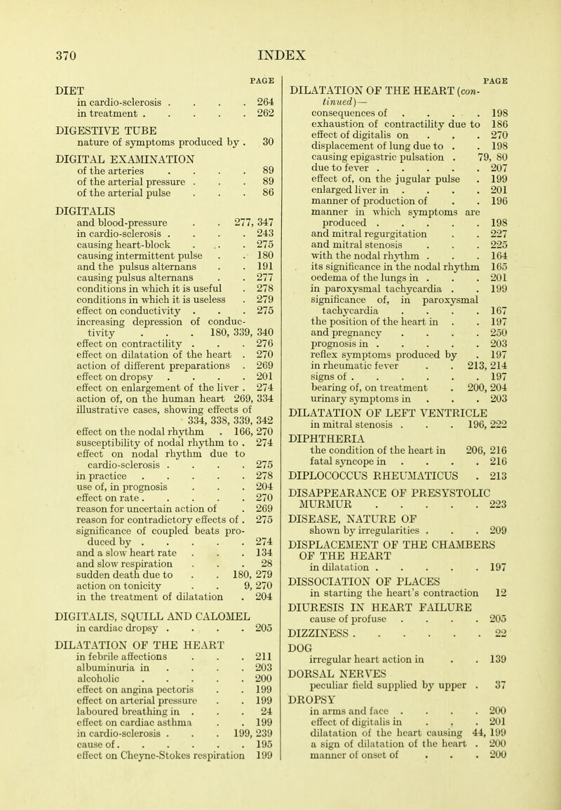 DIET in cardio-sclerosis .... 264 in treatment 262 DIGESTIVE TUBE nature of symptoms produced by . 30 DIGITAL EXAinNATION of the arteries .... 89 of the arterial pressure ... 89 of the arterial pulse ... 86 DIGITALIS and blood-pressure . . 277,347 in cardio-sclerosis .... 243 causing heart-block . ,. . 275 causing intermittent pvilse . . 180 and the pulsus alternans . . 191 causing pulsus alternans . . 277 conditions in which it is useful . 278 conditions in which it is useless . 279 effect on conductivity . . . 275 increasing depression of conduc- tivity . . . 180, 339, 340 effect on contractility . . . 276 effect on dilatation of the heart . 270 action of different preparations . 269 effect on dropsy .... 201 effect on enlargement of the liver . 274 action of, on the human heart 269, 334 illustrative cases, showing effects of 334, 338, 339, 342 effect on the nodal rhythm . 166, 270 susceptibility of nodal rhythm to . 274 effect on nodal rhythm due to cardio-sclerosis .... 275 in practice 278 use of, in prognosis . . . 204 effect on rate 270 reason for uncertain action of . 269 reason for contradictory effects of . 275 significance of coupled beats pro- duced by 274 and a slow heart rate . . .134 and slow respiration ... 28 sudden death due to . . 180, 279 action on tonicity . . 9, 270 in the treatment of dilatation . 204 DIGITALIS, SQUILL AND CALOMEL in cardiac dropsy .... 205 DILATATION OF THE HEART in febrile affections albuminuria in alcoholic effect on angina pectoris effect on arterial pressure laboured breathing in . effect on cardiac asthma in cardio-sclerosis . cause of. 211 203 200 199 199 24 199 199, 239 . 195 effect on Cheyne-Stokes respiration 199 PAGE DILATATION OF THE HEART (con- tinued)— consequences of . . . .198 exhaustion of contractility due to 186 effect of digitalis on . . . 270 displacement of lung due to . .198 causing epigastric pulsation . 79, 80 due to fever 207 effect of, on the jugular pulse . 199 enlarged liver in . . . . 201 manner of production of . . 196 manner in which symptoms are produced 198 and mitral regurgitation . . 227 and mitral stenosis . . . 225 with the nodal rhj^thm . . .164 its significance in the nodal rhythm 165 oedema of the lungs in . . . 201 in paroxysmal tachycardia . .199 significance of, in paroxysmal tachycardia . . . .167 the position of the heart in . .197 and pregnancy .... 250 prognosis in 203 reflex sjonptoms produced by .197 in rheumatic fever . . 213,214 signs of 197 bearing of, on treatment . 200, 204 urmary sym^Jtoms in . . . 203 DILATATION OF LEFT VENTRICLE in mitral stenosis . . . 196, 222 DIPHTHERIA the condition of the heart in 206, 216 fatal syncope in ... . 216 DIPLOCOCCUS RHEUMATICUS . 213 DISAPPEARANCE OF PRESYSTOLIC MUR]\fUR 223 DISEASE, NATURE OF shown by irregularities . . . 209 DISPLACEMENT OF THE CHAilBERS OF THE HEART in dilatation 197 DISSOCIATION OF PLACES in starting the heart's contraction 12 DIURESIS IN HEART FAILURE cause of profuse .... 205 DIZZINESS 22 DOG irregular heart action in . . 139 DORSAL NERVES peculiar field supplied by upper . 37 DROPSY in arms and face .... 200 effect of digitalis in . . . 201 dilatation of the heart causing 44, 199 a sign of dilatation of the heart . 200 manner of onset of . . . 200
