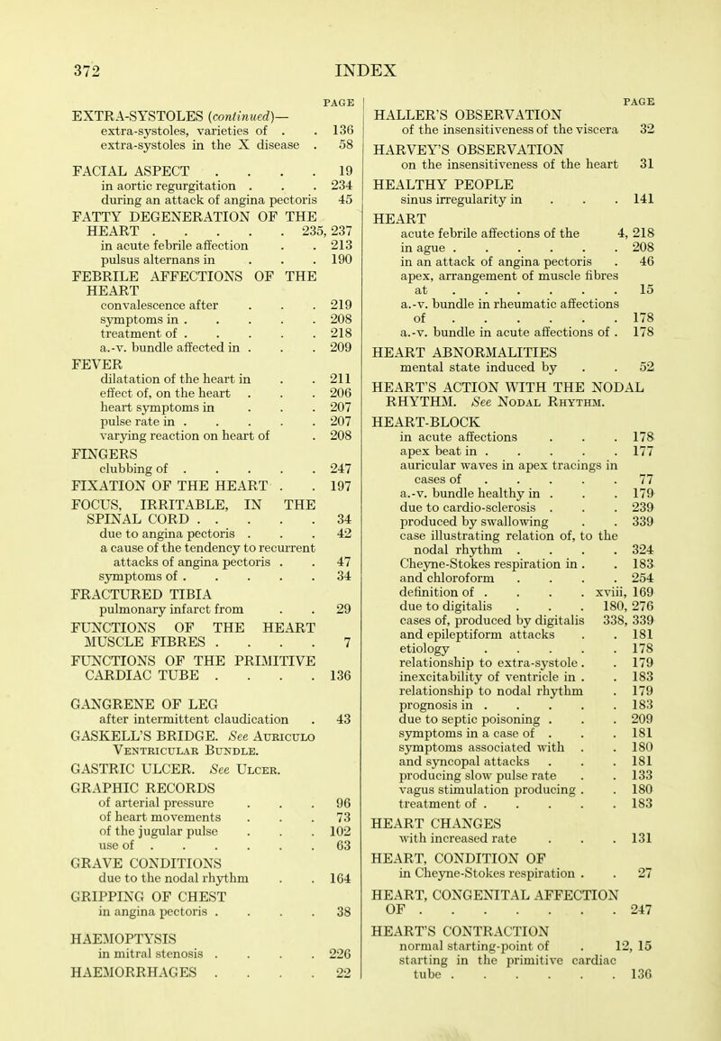 PAGE EXTRA-SYSTOLES (continued)— extra-systoles, varieties of . .136 extra-systoles in the X disease . 58 FACIAL ASPECT . . . .19 in aortic regurgitation . . . 234 during an attack of angina pectoris 45 FATTY DEGENERATION OF THE HEART 235,237 in acute febrile affection . .213 pulsus alternans in . . .190 FEBRILE AFFECTIONS OF THE HEART convalescence after . . . 219 symptoms in 208 treatment of 218 a.-v. bundle affected in . . . 209 FEVER dilatation of the heart in . .211 effect of, on the heart . . . 206 heart symptoms in . . . 207 pulse rate in 207 varying reaction on heart of . 208 FINGERS clubbing of 247 FIXATION OF THE HEART . . 197 FOCUS, IRRITABLE, IN THE SPINAL CORD 34 due to angina pectoris ... 42 a cause of the tendency to recurrent attacks of angina pectoris . . 47 symptoms of 34 FRACTURED TIBIA pulmonary infarct from . . 29 FUNCTIONS OF THE HEART MUSCLE FIBRES .... 7 FUNCTIONS OF THE PRIMITIVE CARDIAC TUBE . . . .136 GANGRENE OF LEG after intermittent claudication . 43 GASKELL'S BRIDGE. .See Atjkiculo Ventricuiar Bundle. GASTRIC ULCER. .See Ulcer. GRAPHIC RECORDS of arterial pressure ... 96 of heart movements ... 73 of the jugular pulse . . . 102 use of 63 GRAVE CONDITIONS due to the nodal rhythm . .164 GRIPPING OF CHEST in angina iiectoris .... 38 HAEMOPTYSIS in mitral stenosis .... 226 HAEMORRHAGES .... 22 PAGE HALLER'S OBSERVATION of the insensitiveness of the viscera 32 HARVEY'S OBSERVATION on the insensitiveness of the heart 31 HEALTHY PEOPLE sinus irregularity in . . . 141 HEART acute febrile affections of the 4, 218 in ague ...... 208 in an attack of angina pectoris . 46 apex, arrangement of muscle fibres at 15 a.-v. bundle in rheumatic affections of 178 a.-v. bundle in acute affections of . 178 HEART ABNORMALITIES mental state induced by . .52 HEART'S ACTION WITH THE NODAL RHYTHM. .See Nodal Rhythm. HEART-BLOCK in acute affections . . .178- apex beat in 177 auricular waves in apex tracings in cases of 77 a.-v. bundle healthy in . . . 179 due to cardio-sclerosis . . . 239 produced by swallowing . . 339 case illustrating relation of, to the nodal rhythm .... 324 Cheyne-Stokes respiration in . . 183 and chloroform .... 254 definition of . . . . xviii, 169 due to digitalis . . .180, 276 cases of, produced by digitalis 338, 339 and epileptiform attacks . . 181 etiology 178 relationship to extra-systole . . 179 inexcitability of ventricle in . . 183 relationship to nodal rli3i:hm . 179 prognosis in 183 due to septic poisoning . . . 209 symptoms in a case of . . . 181 sjmaptoms associated with . .180 and syncopal attacks . . .181 producing slow pulse rate . . 133 vagus stimulation producing . ,180 treatment of . . . . . 183 HEART CHANGES with increased rate . . . 131 HEART, CONDITION OF in Cheyne-Stokes respiration . . 27 HEART, CONGENITAL AFFECTION OF 247 HEART'S CONTRACTION normal starting-point of . 12, 15 starting in the primitive cardiac tube 136
