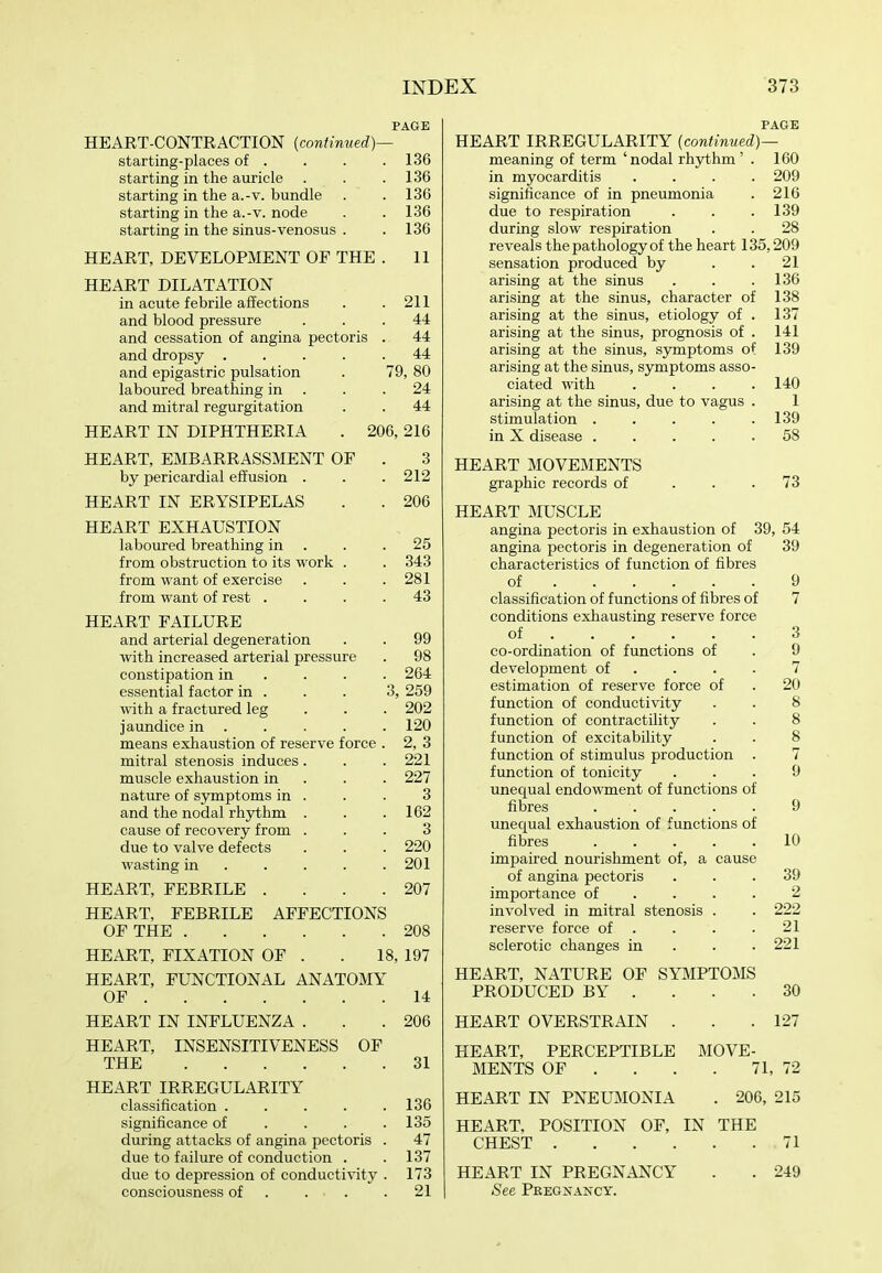 PAGE HEART-CONTRACTION [continued)— starting-places of . . . .136 starting in the auricle . . .136 starting in the a.-v. bundle . . 136 starting in the a.-V. node . . 136 starting in the sinus-venosus . . 136 HEART, DEVELOPMENT OF THE . 11 HEART DILATATION in acute febrile affections . .211 and blood pressure ... 44 and cessation of angina pectoris . 44 and dropsy 44 and epigastric pulsation . 79, 80 laboured breathing in . . .24 and mitral regurgitation . . 44 HEART IN DIPHTHERIA . 206, 216 HEART, EMBARRASSMENT OF . 3 by pericardial effusion . . . 212 HEART IN ERYSIPELAS . . 206 HEART EXHAUSTION laboured breathing in . . .25 from obstruction to its work . . 343 from want of exercise . . .281 from want of rest .... 43 HEART FAILURE and arterial degeneration . . 99 with increased arterial pressure . 98 constipation in ... . 264 essential factor in . . . 3, 259 with a fractured leg . . . 202 jaundice in 120 means exhaustion of reserve force . 2, 3 mitral stenosis induces . . .221 muscle exhaustion in . . . 227 nature of s3rmptoms in . . . 3 and the nodal rhythm . . .162 cause of recovery from ... 3 due to valve defects . . . 220 wasting in 201 HEART, FEBRILE . . . .207 HEART, FEBRILE AFFECTIONS OF THE 208 HEART, FIXATION OF . . 18, 197 HEART, FUNCTIONAL ANATOMY OF 14 HEART IN INFLUENZA . . .206 HEART, INSENSITIVENESS OF THE 31 HEART IRREGULARITY classification . . . . .136 significance of . . . .135 during attacks of angina pectoris . 47 due to failure of conduction . .137 due to depression of conductivity . 173 consciousness of 21 PAGE HEART IRREGULARITY [continued)— meaning of term 'nodal rhythm' . 160 in myocarditis .... 209 significance of in pneumonia . 216 due to respiration . . .139 during slow respiration . . 28 reveals the pathology of the heart 135,209 sensation produced by . .21 arising at the sinus . . .136 arising at the sinus, character of 138 arising at the sinus, etiology of . 137 arising at the sinus, prognosis of . 141 arising at the sinus, symptoms of 139 arising at the sinus, symptoms asso- ciated with . . . .140 arising at the sinus, due to vagus . 1 stimulation 139 in X disease 58 HEART MOVEMENTS graphic records of . . .73 HEART MUSCLE angina pectoris in exhaustion of 39, 54 angina pectoris in degeneration of 39 characteristics of function of fibres of 9 classification of functions of fibres of 7 conditions exhausting reserve force of 3 co-ordination of functions of . 9 development of .... 7 estimation of reserve force of . 20 function of conductivity . . 8 function of contractility . . 8 function of excitability . . 8 function of stimulus production . 7 function of tonicity ... 9 unequal endowment of functions of fibres 9 unequal exhaustion of functions of fibres 10 impaired nourishment of, a cause of angina pectoris ... 39 importance of .... 2 involved in mitral stenosis . . 222 reserve force of . . . .21 sclerotic changes in . . .221 HEART, NATURE OF SYMPTOMS PRODUCED BY . . . .30 HEART OVERSTRAIN . . .127 HEART, PERCEPTIBLE MOVE- MENTS OF . . . . 71, 72 HEART IN PNEUMONIA . 206, 215 HEART, POSITION OF, IN THE CHEST 71 HEART IN PREGNANCY . . 249 See Pregnancy.