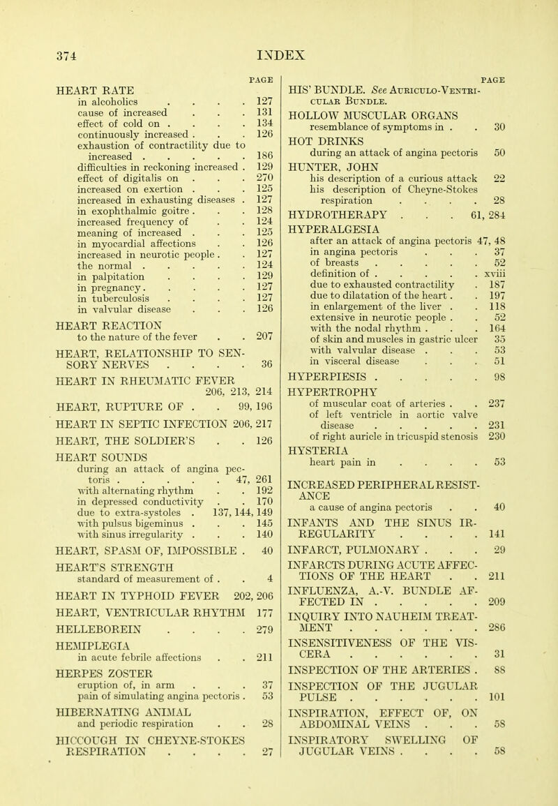 PAGE HEART RATE in alcoholics . . . .127 cause of increased . . .131 effect of cold on . . . .134 continuously increased . . .126 exhaustion of contractility due to increased 186 difficulties in reckoning increased . 129 effect of digitalis on . . . 270 increased on exertion . . .125 increased in exhausting diseases . 127 in exophthalmic goitre . . .128 increased frequency of . .124 meaning of increased . . . 125 in myocardial affections . . 126 increased in neurotic people . .127 the normal . . . . .124 in palpitation . . . .129 in pregnancy 127 in tuberculosis .... 127 in valvular disease . . . 126 HEART REACTION to the nature of the fever . . 207 HEART, RELATIONSHIP TO SEN- SORY NERVES .... 36 HEART IN RHEUMATIC FEVER 206, 213, 214 HEART, RUPTURE OF . . 99, 196 HEART IN SEPTIC INFECTION 206, 217 HEART, THE SOLDIER'S . . 126 HEART SOUNDS during an attack of angina pec- toris 47, 261 with alternating rhythm . .192 in depressed conductivity . . 170 due to extra-systoles . 137,144,149 with pulsus bigeminus . . . 145 with sinus irregularity . . . 140 HEART, SPAS:M OF, IMPOSSIBLE . 40 HEART'S STRENGTH standard of measurement of . . 4 HEART IN TYPHOID FEVER 202, 206 HEART, VENTRICULAR RHYTHM 177 HELLEBOREIN . . . .279 HEMPLEGIA in acute febrile affections . .211 HERPES ZOSTER eruption of, in arm ... 37 pain of simulating angina pectoris . 53 HIBERNATING ANIMAL and periodic respiration . . 28 HICCOUGH IN CHEYNE-STOKES RESPIRATION .... 27 PAGE HIS' BUNDLE. See Atjriculo-Ventei- CTJLAK Bundle. HOLLOW MUSCULAR ORGANS resemblance of symptoms in . . 30 HOT DRINKS during an attack of angina pectoris 50 HUNTER, JOHN his description of a curious attack 22 his description of Cheyne-Stokes respiration .... 28 HYDROTHERAPY . . . 61, 284 HYPERALGESIA after an attack of angina pectoris 47, 48 in angina pectoris ... 37 of breasts ..... 52 definition of . . . . . xviii due to exhausted contractility . 187 due to dilatation of the heart. . 197 in enlargement of the liver . . 118 extensive in neurotic people . . 52 with the nodal rhythm . . .164 of skin and muscles in gastric ulcer 35 with valvular disease ... 53 in visceral disease ... 51 HYPERPIESIS 98 HYPERTROPHY of muscular coat of arteries . . 237 of left ventricle in aortic valve disease 231 of right auricle in tricuspid stenosis 230 HYSTERIA heart pain in .... 53 INCREASED PERIPHERAL RESIST- ANCE a cause of angina pectoris . . 40 INFANTS AND THE SINUS IR- REGULARITY . . . .141 INFARCT, PULMONARY ... 29 INFARCTS DURING ACUTE AFFEC- TIONS OF THE HEART . .211 INFLUENZA, A.-V. BUNDLE AF- FECTED IN 209 INQUIRY INTO NAUHEIM TREAT- MENT 286 INSENSITIVENESS OF THE VIS- CERA 31 INSPECTION OF THE ARTERIES . 88 INSPECTION OF THE JUGULAR PULSE 101 INSPIRATION, EFFECT OF, ON ABDOMINAL VEINS ... 58 INSPIRATORY SWELLING OF JUGULAR VEINS .... 58