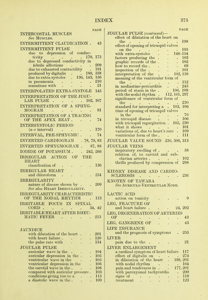 PAGE mXERCOSTAL MUSCLES See Muscles. INTERMITTENT CLAUDICATION . 43 INTERMITTENT PULSE due to depression of conduc- tivity .... 170, 173 due to depressed conductivity in febrile affections . . . 209 due to exhausted contractility . 191 produced by digitalis . . 180, 338 due to extra-systoles . 136, 143, 156 in pneumonia .... 210 sensations with . . . .21 INTERPOLATED EXTRA-SYSTOLE 145 INTERPRETATION OF THE JUGU- LAR PULSE .... 102, 107 INTERPRETATION OF A SPHYG- MOGRAM 91 INTERPRETATION OF A TRACING OF THE APEX BEAT ... 74 INTERSYSTOLIC PERIOD {a-c interval) .... 170 INTERVAL, PRE-SPHYGMIC . . 74 INVERTED CARDIOGRAM . 78, 79, 83 INVERTED SPHYGMOGRAM . 87, 88 IODIDE OF POTASSIUM . . 242, 266 IRREGULAR ACTION OF THE HEART classification of . . . .136 IRREGULAR HEART and chloroform .... 254 IRREGULARITY nature of disease shown by . . 209 See also Heart Ikeegulahity. IRREGULARITY CHARACTERISTIC OF THE NODAL RHYTHM . 113 IRRITABLE FOCUS IN SPINAL CORD 34, 42 IRRITABLE HEART AFTER RHEU- MATIC FEVER . . . .213 JAUNDICE with dilatation of the heart . with heart failure . the pulse rate with JUGULAR PULSE auricular wave in the . auricular depression in the . ventricular wave in the ventricular depression in the the carotid wave in the . compared \vith auricular pressure conditions giving rise to a a diastolic wave in the . 201 120 134 104 105 105 106 108 103 115 109 PAGE JUGULAR PULSE {continued)— effect of dilatation of the heart on the 199 effect of opening of tricuspid valves on the 105 with extra-systoles . . 146-154 factors producing the . . . 103 graphic records of the . . . 102 how to record the .... 69 inspection of the .... 101 interpretation of the . . 102,110 meaning of the ventricular form of the 112 in mediastino-pericarditis . . 245 period of stasis in the . . 106, 109 with the nodal rhythm . 112,161,297 significance of ventricular form of the 230 standard for interpreting a . 103, 106 time of opening of tricuspid valves in the 76 in tricuspid disease . . . 106 with tricuspid regurgitation . 105, 230 what it shows .... 101 variations of, due to heart's rate . 109 ventricular form of the . . .111 JUGULAR VALVE SOUND 230, 306, 313 JUGULAR VEINS inspiratory swelling of . . .58 relation of, to carotid and sub- clavian arteries .... 102 thrills produced by compression of 298 KIDNEY DISEASE AND CARDIO- SCLEROSIS 236 KNOTEN OF TAWARA See Aueiculo-Ventriculak Node. LACTIC ACID action on tonicity ... 9 LEG, FRACTURE OF and heart failure ... 24, 202 LEG, DEGENERATION OF ARTERIES OF 43 LEG, GANGRENE OF . . .43 LIFE INSURANCE and the prognosis of symptoms . 255 LIVER pain due to the .... 21 LIVER ENLARGEMENT a cardinal symptom of heart failure 117 effect of digitalis on . . . 274 in dilatation of the heart . 199, 201 with nodal rhythm . . .164 pain and tenderness in . . 177, 201 \vith paroxysmal tachycardia . 200 signs of . . . . .118 treatment 123
