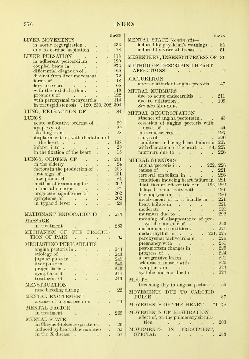 PAGE LIVER MOVEMENTS in aortic regurgitation . . . 233 due to cardiac aspiration . . 78 LIVER PULSATION . . .118 in adherent pericardium . . 120 coupled beats in . . . . 273 differential diagnosis of . . . 120 distinct from liver movement . 79 forms of 118 how to record .... 65 with the nodal rhjrthm . . .118 prognosis of . . . .122 with paroxysmal tachycardia . 314 in tricuspid stenosis . 120, 230, 302, 304 LUNG, RETRACTION OF . . 84 LUNGS acute suffocative oedema of . .29 apoplexy of 29 bleeding from .... 28 displacement of, with dilatation of the heart 198 infarct into 29 in the fixation of the heart . . 15 LUNGS, OEDEMA OF . . . 201 in the elderly . . . 24 factors in the production of . . 203 first sign of 201 how produced .... 24 method of examining for . . 202 in mitral stenosis. . . . 24 prognostic significance of . . 202 symptoms of .... 202 in typhoid fever .... 24 MALIGNANT ENDOCARDITIS . 217 MASSAGE in treatment .... 283 MECHANISM OF THE PRODUC- TION OF PAIN .... 32 MEDIASTINO-PERICARDITIS angina pectoris in . . . . 244 etiology of 244 jugular pulse in ... . 245 liver pulse in .... 246 prognosis in 246 symptoms of .... 244 treatment of .... 246 MENSTRUATION nose bleeding during ... 22 MENTAL EXCITEMENT a cause of angina pectoris . . 44 MENTAL FACTOR in treatment .... 265 MENTAL STATE in ChejTie-Stokes respiration. . 26 induced by heart abnormalities . .52 in the X disease .... 57 PAGE MENTAL STATE (contimted)— induced by physician's warnings . 52 induced by visceral disease . . 51 MESENTERY, INSENSITIVENESS OF 31 METHOD OF DESCRIBING HEART AFFECTIONS .... 4 MICTURITION after an attack of angina pectoris . 47 MITRAL MURMURS due to acute endocarditis . .211 due to dilatation .... 199 See also Mtjkmues. MITRAL REGURGITATION absence of angina pectoris in . . 43 cessation of angina pectoris with onset of 44 in cardio-sclerosis .... 227 causes of .... . 226 conditions inducing heart failure in 227 with dilatation of the heart . 44, 227 murmurs due to . . . . 226 MITRAL STENOSIS angina pectoris in . . . 222, 226 causes of 221 cerebral embolism in . . . 226 conditions inducing heart failure in 221 dilatation of left^ ventricle in . 196, 222 delayed conductivity with . .221 haemoptysis in ... . 226 involvement of a.-v. bundle in . 221 heart failure in . . . .221 moderate ..... 221 murmurs due to . . . . 222 meaning of disappearance of pre- systolic murmur of . . . 223 not an acute condition . . . 221 nodal rhythm in . . . 221, 225 paroxysmal tachycardia in . . 226 pregnancy with .... 251 post-mortem changes in . . 225 jsrogress of 224 a progressive lesion . . . 221 sclerosis of muscle with . . . 225 sjTnptoms in .... 224 systolic murmur due to . . 224 MOUTH becoming dry in angina pcctoi'is . 55 MOVEMENTS DUE TO CAROTID PULSE 87 MOVEMENTS OF THE HEART 71, 72 MOVEMENTS OF RESPIRATION effect of, on the pulmonarv circula- tion . . . . ■ . .203 MOVEMENTS IN TREATMENT, SPECIAL 283