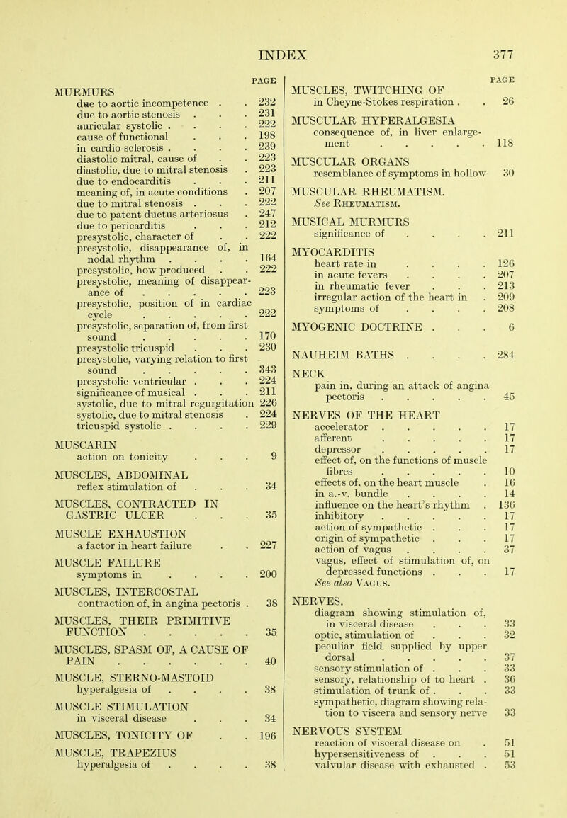 PAGE MURMURS due to aortic incompetence . . 232 due to aortic stenosis . . .231 auricular systolic . . . • 222 cause of functional . . .198 in cardio-sclerosis .... 239 diastolic mitral, cause of . . 223 diastolic, due to mitral stenosis . 223 due to endocarditis . . .211 meaning of, in acute conditions . 207 due to mitral stenosis . . . 222 due to patent ductus arteriosus . 247 due to pericarditis . . . 212 presystolic, character of . . 222 presystolic, disappearance of, in nodal rhythm . . . .164 presystolic, how produced . . 222 presystolic, meaning of disappear- ance of 223 presystolic, position of in cardiac cycle 222 presystolic, separation of, from first sound 170 presystolic tricuspid . . . 230 presystolic, varying relation to first sound 343 presystolic ventricular . . . 224 significance of musical . . .211 systolic, due to mitral regurgitation 226 systolic, due to mitral stenosis . 224 tricuspid systolic .... 229 MUSCARIN action on tonicity ... 9 MUSCLES, ABDOMINAL reflex stimulation of . . .34 MUSCLES, CONTRACTED IN GASTRIC ULCER ... 35 MUSCLE EXHAUSTION a factor in heart failure . . 227 MUSCLE FAILURE symptoms in , . . . 200 MUSCLES, INTERCOSTAL contraction of, in angina pectoris . 38 MUSCLES, THEIR PRIMITIVE FUNCTION 35 MUSCLES, SPASM OF, A CAUSE OF PAIN 40 MUSCLE, STERNO-MASTOID hyperalgesia of . . . .38 MUSCLE STIMULATION in visceral disease ... 34 MUSCLES, TONICITY OF . . 196 MUSCLE, TRAPEZIUS hyperalgesia of . . . .38 PAGE MUSCLES, TWITCHING OF in Cheyne-Stokes respiration . . 26 MUSCULAR HYPERALGESIA consequence of, in liver enlarge- ment . . . . .118 MUSCULAR ORGANS resemblance of symptoms in hollow 30 MUSCULAR RHEUMATISM. See Rheumatism. MUSICAL MURMURS significance of . . . .211 MYOCARDITIS heart rate in .... 126 in acute fevers .... 207 in rheumatic fever . . . 213 irregular action of the heart in . 209 symptoms of .... 208 MYOGENIC DOCTRINE ... 6 NAUHEIM BATHS . . . .284 NECK pain in, during an attack of angina pectoris 45 NERVES OP THE HEART accelerator 17 afferent 17 depressor 17 effect of, on the functions of muscle fibres 10 effects of, on the heart muscle . 16 in a.-v. bundle .... 14 influence on the heart's rhjrthm . 136 inhibitory ..... 17 action of sympathetic . . .17 origin of sympathetic . . .17 action of vagus . . . .37 vagus, effect of stimulation of, on depressed functions . . .17 See also Vagus. NERVES. diagram showing stimulation of, in visceral disease ... 33 optic, stimulation of . . .32 peculiar field supplied by upper dorsal ..... 37 sensory stimulation of . . .33 sensory, relationship of to heart . 36 stimulation of trunk of . . .33 sympathetic, diagram showing rela- tion to viscera and sensory nerve 33 NERVOUS SYSTEM reaction of visceral disease on . 51 h3rpersensitiveness of . . . 51 valvular disease with exhausted . 53