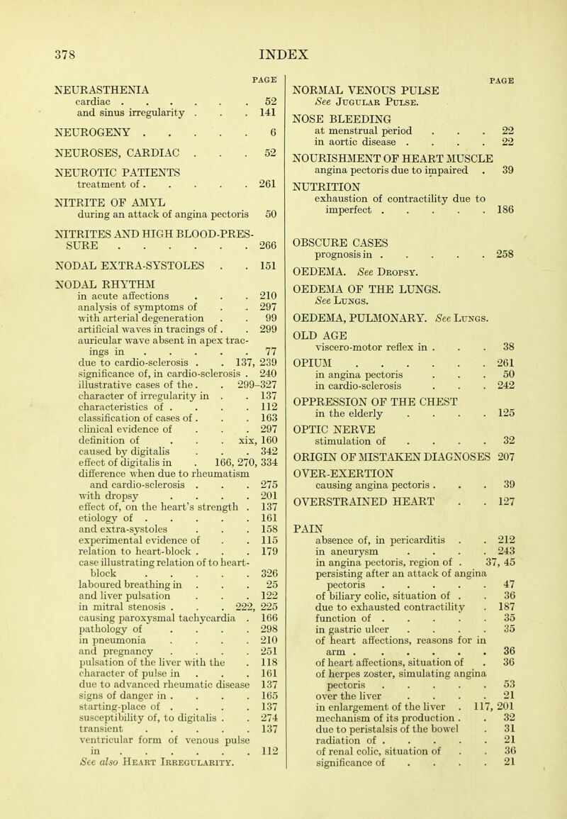 PAGE NEUEASTHENIA cardiac .52 and sinus irregularity . . .141 NEUROGENY 6 NEUROSES, CARDIAC ... 52 NEUROTIC PATIENTS treatment of. . . . . 261 NITRITE OF MIYL during an attack of angina pectoris 50 NITRITES AND HIGH BLOOD-PRES- SURE 266 NODAL EXTRA-SYSTOLES . . 151 NODAL RHYTHM in acute affections . . . 210 analysis of symptoms of . . 297 with arterial degeneration . . 99 artificial waves in tracings of . . 299 auricular wave absent in apex trac- ings in 77 due to cardio-sclerosis . . 137, 239 significance of, in cardio-sclerosis . 240 illustrative cases of the. . 299-327 character of irregularity in . . 137 characteristics of . . . .112 classification of cases of . . . 163 chnical evidence of . . . 297 definition of ... xix, 160 caused by digitahs . . . 342 effect of digitalis in . 166, 270, 334 difference when due to rheumatism and cardio-sclerosis . . . 275 with dropsy . . . .201 effect of, on the heart's strength . 137 etiology of 161 and extra-systoles . . .158 experimental evidence of . .115 relation to heart-block . . . 179 case illustrating relation of t o heart- block 326 laboured breathing in ... 25 and liver pulsation . . . 122 in mitral stenosis . . . 222, 225 causing paroxysmal tachycardia . 166 pathology of .... 298 in pneumonia .... 210 and pregnancy . . . .251 pulsation of the liver with the . 118 character of pulse in . . .161 due to advanced rheumatic disease 137 signs of danger in . . . .165 starting-place of . . . .137 susceptibihty of, to digitahs . . 274 transient 137 ventricular form of venous pulse in 112 See also Heart Irregularity. PAGE NORMAL VENOUS PULSE See Jugular Pulse. NOSE BLEEDING at menstrual period ... 22 in aortic disease .... 22 NOURISmiENT OF HEART MUSCLE angina pectoris due to impaired . 39 NUTRITION exhaustion of contractility due to imperfect 186 OBSCURE CASES prognosis in 258 OEDEMA. See Dropsy. OEDEMA OF THE LUNGS. See Lungs. OEDEMA, PULMONARY. See Lungs. OLD AGE viscero-motor reflex in . . .38 OPIUM 261 in angina pectoris ... 50 in cardio-sclerosis . . . 242 OPPRESSION OF THE CHEST in the elderly . . . .125 OPTIC NERVE stimulation of . . . .32 ORIGIN OF MISTAKEN DIAGNOSES 207 OVER-EXERTION causing angina pectoris ... 39 OVERSTRAINED HEART . . 127 PAIN absence of, in pericarditis . 212 in aneurysm . 243 in angina pectoris, region of . 37, 45 persisting after an attack of ang ina pectoris .... 47 of biliary colic, situation of . . 36 due to exhausted contractility . 187 function of . . 35 in gastric ulcer . 35 of heart affections, reasons foi in arm ..... . 36 of heart affections, situation of . 36 of herpes zoster, simulating ang ina pectoris .... . 53 over the liver . 21 in enlargement of the liver 117, 201 mechanism of its production . . 32 due to peristalsis of the bowel . 31 radiation of . . 21 of renal colic, situation of . 36 significance of . . . . 21