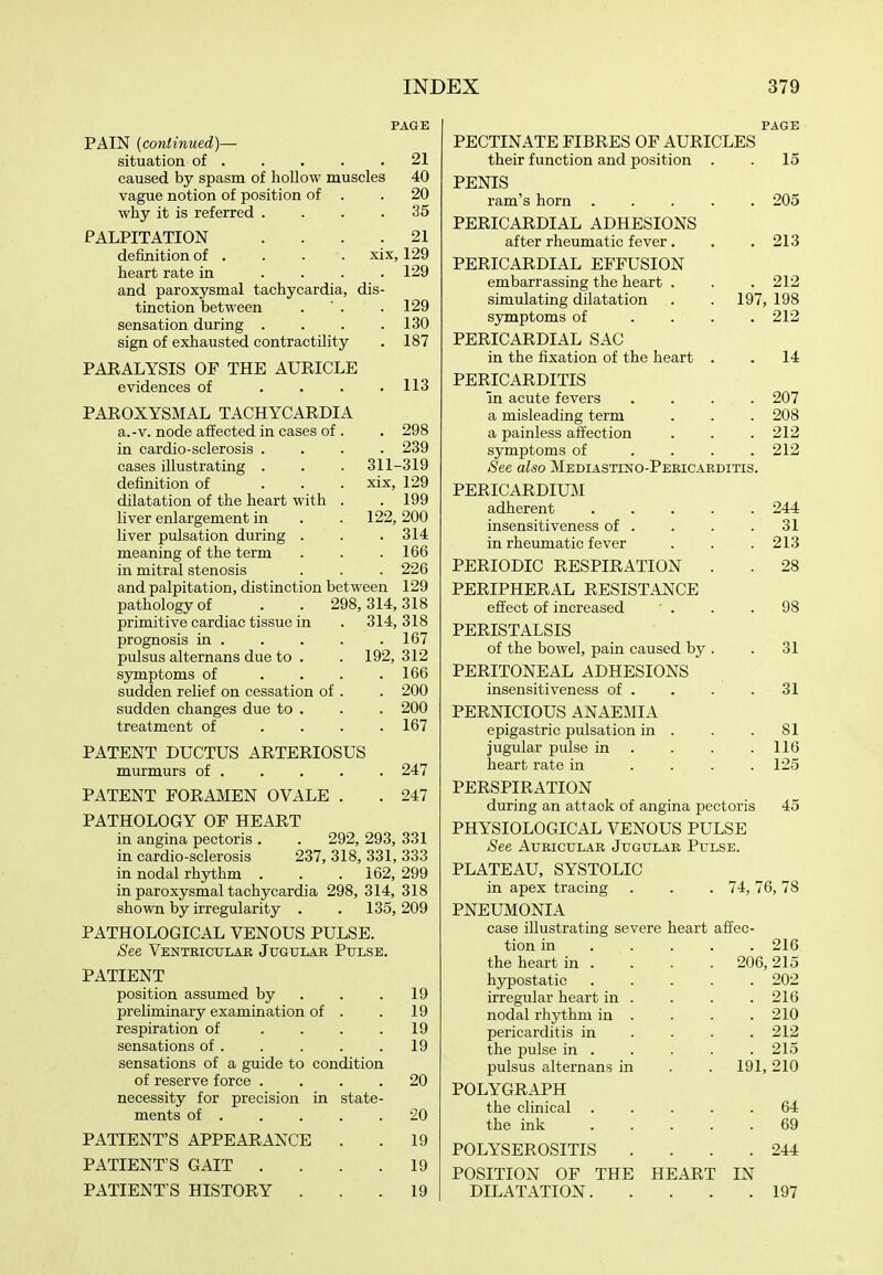 PAGE PAIN (continued)— situation of . . . . .21 caused by spasm of hollow muscles 40 vague notion of position of . .20 why it is referred .... 35 PALPITATION .... 21 definition of . . . . xix, 129 heart rate in .... 129 and paroxysmal tachycardia, dis- tinction between . ' . .129 sensation during . . . .130 sign of exhausted contractility . 187 PARALYSIS OF THE AURICLE evidences of . . . .113 PAROXYSMAL TACHYCARDIA a.-V. node affected in cases of . . 298 in cardio-sclerosis .... 239 cases illustrating . . . 311-319 definition of ... xix, 129 dilatation of the heart with . . 199 liver enlargement in . . 122,200 liver pulsation during . . . 314 meaning of the term . . .166 in mitral stenosis . . . 226 and palpitation, distinction between 129 pathology of . . 298,314,318 primitive cardiac tissue in . 314,318 prognosis in 167 pulsus alternans due to . . 192, 312 symptoms of . . . .166 sudden relief on cessation of . . 200 sudden changes due to . . . 200 treatment of .... 167 PATENT DUCTUS ARTERIOSUS murmurs of 247 PATENT FORAMEN OVALE . . 247 PATHOLOGY OF HEART in angina pectoris . . 292, 293, 331 in cardio-sclerosis 237, 318, 331, 333 in nodal rhythm . . .162, 299 in paroxysmal tachycardia 298, 314, 318 shown by irregularity . . 135, 209 PATHOLOGICAL VENOUS PULSE. See Venteiculae Jugulae Pulse. PATIENT position assumed by . . .19 preliminary examination of . . 19 respiration of . . . .19 sensations of . . . . .19 sensations of a guide to condition of reserve force .... 20 necessity for precision in state- ments of . . . . .20 PATIENT'S APPEARANCE . . 19 PATIENT S GAIT .... 19 PATIENT S HISTORY ... 19 PAGE PECTINATE FIBRES OF AURICLES their function and position PENIS ram's horn . PERICARDIAL ADHESIONS after rheumatic fever. PERICARDIAL EFFUSION embarrassing the heart . simulating dilatation symptoms of .... PERICARDIAL SAC in the fixation of the heart . PERICARDITIS in acute fevers .... a misleading term a painless affection symptoms of .... See also Mediastino-Peeicaeditis. PERICARDIUM adherent insensitiveness of . in rheumatic fever PERIODIC RESPIRATION . PERIPHERAL RESISTANCE effect of increased PERISTALSIS of the bowel, pain caused by . PERITONEAL ADHESIONS insensitiveness of . PERNICIOUS ANAEMIA epigastric pulsation in . jugular pulse in . heart rate in .... PERSPIRATION during an attack of angina pectoris PHYSIOLOGICAL VENOUS PULSE See Aueiculae Jugulae Pulse. PLATEAU, SYSTOLIC in apex tracing . . . 74,76 PNEUMONIA case illustrating severe heart affec- . 15 . 205 . 213 . 212 197, 198 . 212 . 14 . 207 . 208 . 212 . 212 244 31 213 28 98 31 31 81 116 125 45 78 tion m the heart in . hypostatic irregular heart in nodal rhythm in pericarditis in the pulse in . pulsus alternans in POLYGRAPH the cHnical the ink POLYSEROSITIS POSITION OF THE DILATATION. HEART IN 216 206, 215 . 202 . 216 . 210 . 212 . 215 191, 210 . 64 . 69 . 244 197