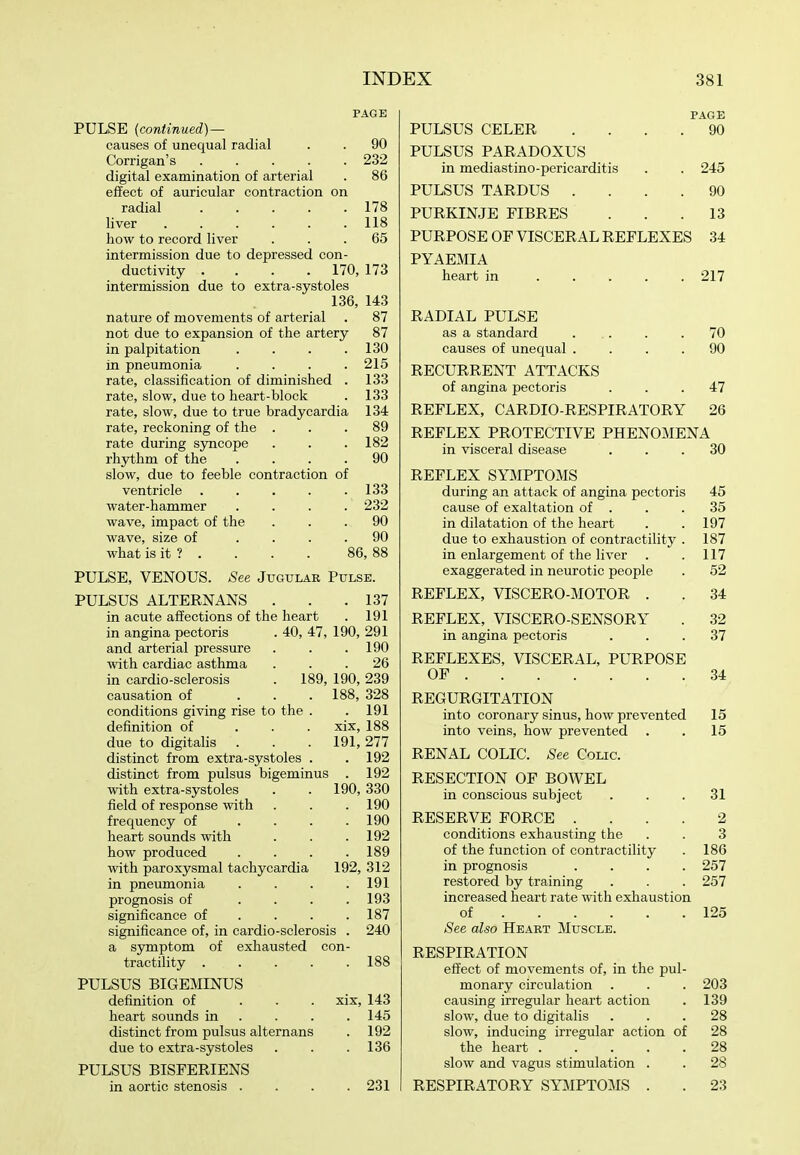 PAGE PULSE {continued) — causes of unequal radial . . 90 Corrigan's 232 digital examination of arterial . 86 effect of auricular contraction on radial 178 liver 118 how to record liver ... 65 intermission due to depressed con- ductivity .... 170, 173 intermission due to extra-systoles 136, 143 nature of movements of arterial . 87 not due to expansion of the artery 87 in palpitation . . . .130 in pneumonia . . . .215 rate, classification of diminished . 133 rate, slow, due to heart-block . 133 rate, slow, due to true bradycardia 134 rate, reckoning of the ... 89 rate during syncope . . .182 rhythm of the .... 90 slow, due to feeble contraction of ventricle . . . . .133 water-hammer .... 232 wave, impact of the ... 90 wave, size of .... 90 what is it ? . . . . 86,88 PULSE, VENOUS. See Jugular Pulse. PULSUS ALTERNANS . . .137 in acute affections of the heart . 191 in angina pectoris . 40, 47, 190, 291 and arterial pressure . . .190 with cardiac asthma . . .26 in cardio-sclerosis . 189, 190, 239 causation of . . .188, 328 conditions giving rise to the . . 191 definition of ... xix, 188 due to digitalis . . . 191,277 distinct from extra-systoles . . 192 distinct from pulsus bigeminus . 192 with extra-systoles . . 190, 330 field of response with . . .190 frequency of . . . .190 heart sounds with . . .192 how produced .... 189 with paroxysmal tachycardia 192, 312 in pneumonia . . . .191 prognosis of . . . .193 significance of ... . 187 significance of, in cardio-sclerosis . 240 a symptom of exhausted con- tractility 188 PULSUS BIGEMINUS definition of ... xix, 143 heart sounds in . . . .145 distinct from pulsus alternans . 192 due to extra-systoles . . .136 PULSUS BISFERIENS in aortic stenosis . . . .231 PAGE 90 245 90 13 PULSUS CELER PULSUS PARADOXUS in mediastino-pericarditis PULSUS TARDUS . PURKINJE FIBRES PURPOSE OF VISCERAL REFLEXES 34 PYAEMIA heart in 217 RADIAL PULSE as a standard 70 causes of unequal .... 90 RECURRENT ATTACKS of angina pectoris ... 47 REFLEX, CARDIO RESPIRATORY 26 REFLEX PROTECTIVE PHENOMENA in visceral disease ... 80 REFLEX SYMPTOMS during an attack of angina pectoris 45 cause of exaltation of . . .35 in dilatation of the heart . . 197 due to exhaustion of contractility . 187 in enlargement of the liver . . 117 exaggerated in neurotic people . 52 REFLEX, VISCERO-MOTOR . . 34 REFLEX, VISCERO SENSORY . 32 in angina pectoris ... 37 REFLEXES, VISCERAL, PURPOSE OF 34 REGURGITATION into coronary sinus, how prevented 15 into veins, how prevented . . 15 RENAL COLIC. See Colic. RESECTION OF BOWEL in conscious subject ... 31 RESERVE FORCE .... 2 conditions exhausting the . . 3 of the function of contractility . 186 in prognosis .... 257 restored by training . . . 257 increased heart rate with exhaustion of 125 See also Heart Muscle. RESPIRATION effect of movements of, in the pul- monary circulation . . . 203 causing irregular heart action . 139 slow, due to digitalis ... 28 slow, inducing irregular action of 28 the heart 28 slow and vagus stimulation . . 28 RESPIRATORY SYMPTOMS . . 23