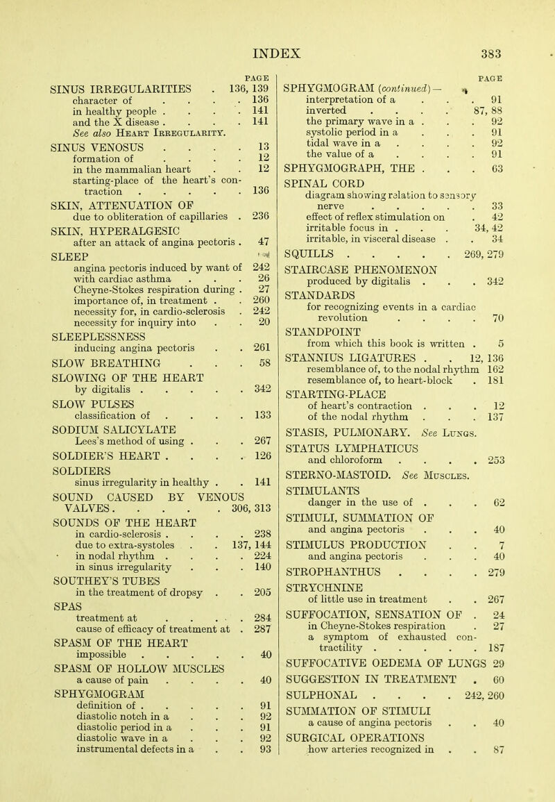 PAGE SINUS IRREGULARITIES . 136, 139 character of . . . .136 in healthy people .... 141 and the X disease .... 141 See also Heart Irbegularity. SINUS VENOSUS .... 13 formation of .... 12 in the mammalian heart . . 12 starting-place of the heart's con- traction 136 SKIN, ATTENUATION OF due to obliteration of capillaries . 236 SKIN, HYPERALGESIC after an attack of angina pectoris . 47 SLEEP ' •'I angina pectoris induced by want of 242 with cardiac asthma ... 26 Cheyne-Stokes respiration during . 27 importance of, in treatment . . 260 necessity for, in cardio-sclerosis . 242 necessity for inquiry into . . 20 SLEEPLESSNESS inducing angina pectoris . . 261 SLOW BREATHING ... 58 SLOWING OF THE HEART by digitalis 342 SLOW PULSES classification of . , . .133 SODIUM SALICYLATE Lees's method of using , . . 267 SOLDIER'S HEART .... 126 SOLDIERS sinus irregularity in healthy . . 141 SOUND CAUSED BY VENOUS VALVES 306, 313 SOUNDS OF THE HEART in cardio-sclerosis .... 238 due to extra-systoles . . 137, 144 in nodal rhythm .... 224 in sinus irregularity . . . 140 SOUTHEY'S TUBES in the treatment of dropsy . . 205 SPAS treatment at . . ... 284 cause of efficacy of treatment at . 287 SPASM OF THE HEART impossible 40 SPASM OF HOLLOW MUSCLES a cause of pain .... 40 SPHYGMOGRAM definition of 91 diastolic notch in a . . .92 diastolic period in a . . .91 diastolic wave in a . . .92 instrumental defects in a . .93 PAGE SPHYGMOGRAM (cowimweci)- ^ interpretation of a . . .91 inverted . . . . 87, 88 the primary wave in a . . . 92 systolic period in a . . .91 tidal wave in a . . . .92 the value of a . . . .91 SPHYGMOGRAPH, THE ... 63 SPINAL CORD diagram showing relation to sansory nerve 33 effect of reflex stimulation on . 42 irritable focus in . . . 34,42 irritable, in visceral disease . . 34 SQUILLS 269,279 STAIRCASE PHENOMENON produced by digitalis . . . 342 STANDARDS for recognizing events in a cardiac revolution .... 70 STANDPOINT from which this book is written . 5 STANNIUS LIGATURES . . 12, 136 resemblance of, to the nodal rhythm 162 resemblance of, to heart-block . 181 STARTING-PLACE of heart's contraction . . .12 of the nodal rhythm . . .137 STASIS, PULMONARY. See Lungs. STATUS LYMPHATICUS and chloroform .... 253 STERNO-MASTOID. See Muscles. STIMULANTS danger in the use of . . .62 STIMULI, SUMMATION OP and angina pectoris ... 40 STIMULUS PRODUCTION . . 7 and angina pectoris ... 40 STROPHANTHUS . . . .279 STRYCHNINE of little use in treatment . . 267 SUFFOCATION, SENSATION OF . 24 in Cheyne-Stokes respiration . 27 a symptom of exhausted con- tractility 187 SUFFOCATIVE OEDEMA OF LUNGS 29 SUGGESTION IN TREATMENT . 60 SULPHONAL . SUMMATION OF STIMULI a cause of angina pectoris SURGICAL OPERATIONS how arteries recognized in 242, 260 40 87