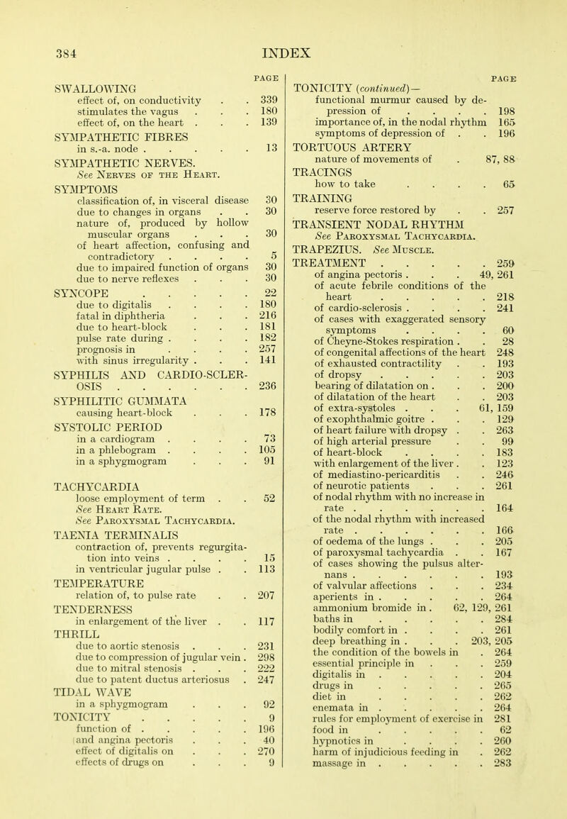 SWALLOWING effect of, on conductivity stimulates the vagus effect of, on the heart . SYMPATHETIC FIBRES in s.-a. node . . . . . SYMPATHETIC NERVES. See Nebves of the Heart. SYMPTOMS classification of, in visceral disease due to changes in organs nature of, produced by hollow muscular organs of heart affection, confusing and contradictory due to impaired function of organs due to nerve reflexes SYNCOPE .... due to digitalis fatal in diphtheria due to heart-block jjulse rate during . prognosis in ... with sinus irregularity . SYPHILIS AND CARDIO-SCLER OSIS SYPHILITIC GUMMATA causing heart-block SYSTOLIC PERIOD in a cardiogram ... in a phlebogram . in a sphygmogram TACHYCARDIA loose employment of term See Heart Rate. See Paroxysmal Tachycardia. TAENIA TERMINALIS contraction of, prevents regurgita- tion into veins . in ventricular jugular pulse TEMPERATURE relation of, to pulse rate TENDERNESS in enlargement of the liver THRILL due to aortic stenosis due to compression of jugular ■ due to mitral stenosis due to patent ductus arteriosus TIDAL WAVE in a sphygmogram TONICITY function of . and angina pectoris effect of digitalis on effects of drugs on page 339 180 139 13 SO 30 30 5 30 30 22 180 216 181 182 257 141 236 178 73 105 91 52 15 113 207 117 231 298 222 247 92 9 196 40 270 9 TONICITY {continued)^ functional murmur caused by de- pression of .... importance of, in the nodal rhythm symptoms of depression of TORTUOUS ARTERY nature of movements of TRACINGS how to take PAGE 198 165 196 87, 88 65 TRAINING reserve force restored by . . 257 TRANSIENT NODAL RHYTIBI See Paroxysmal Tachycardia. TRAPEZIUS. See Muscle. TREATMENT 259 of angina pectoris . . . 49, 261 of acute febrile conditions of the heart 218 of cardio-sclerosis .... 241 of cases with exaggerated sensory symptoms .... 60 of Cheyne-Stokes respiration . . 28 of congenital affections of the heart 248 of exhausted contractility . .193 of dropsy 203 bearing of dilatation on . . . 20O of dilatation of the heart . . 203 of extra-systoles . . . 61, 159 of exophthalmic goitre . . . 129 of heart failure with dropsy . . 263 of high arterial pressure . . 99 of heart-block . . . .183 with enlargement of the liver . . 123 of mediastino-pericarditis . . 24& of neurotic patients . . .261 of nodal rhythm with no increase in rate 164 of the nodal rhythm with increased rate 16& of oedema of the lungs . . . 205 of paroxysmal tachycardia . .167 of cases showing the pulsus alter- nans ...... 193 of valvular affections . . . 234 aperients in 264 ammonium bromide in . 62, 129, 261 baths in 284 bodily comfort in . . . . 261 deep'breathing in . . . 203,205 the condition of the bowels in . 264 essential principle in . . . 259 digitalis in 204 drugs in 265 diet in 262 enemata in . . . . . 264 rules for employment of exercise in 281 food in 62 hjrpnotics in .... 260 harm of injudicious feeding in . 262 massage in 283