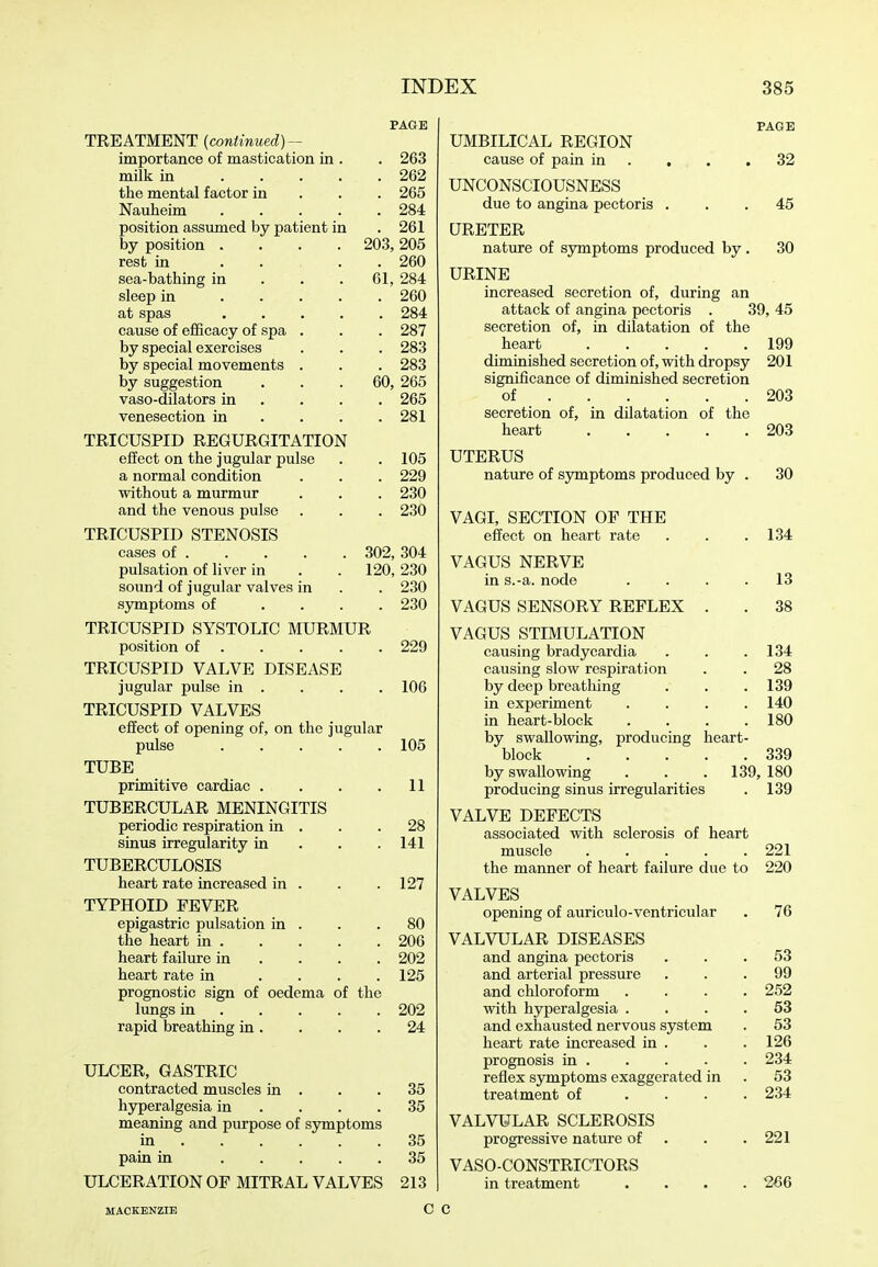 PAGE TREATMENT (continued) — importance of mastication in . . 263 milk in 262 the mental factor in . . . 265 Nauheim 284 position assumed by patient in .261 by position .... 203, 205 rest in 260 sea-bathing in . . . 61, 284 sleep in 260 at spas 284 cause of efficacy of spa . . . 287 by special exercises . . . 283 by special movements . . . 283 by suggestion . . .60, 265 vaso-dilators in ... . 265 venesection in . . . .281 TRICUSPID REGURGITATION effect on the jugular pulse . . 105 a normal condition . . . 229 without a murmur . . . 230 and the venous pulse . . . 230 TRICUSPID STENOSIS cases of 302, 304 pulsation of liver in . . 120, 230 sound of jugular valves in . . 230 symptoms of .... 230 TRICUSPID SYSTOLIC MURMUR position of 229 TRICUSPID VALVE DISEASE jugular pulse in . . . . 106 TRICUSPID VALVES effect of opening of, on the jugular pulse 105 TUBE primitive cardiac . . . .11 TUBERCULAR MENINGITIS periodic respiration in . . .28 sinus irregularity in . . .141 TUBERCULOSIS heart rate increased in . . . 127 TYPHOID FEVER epigastric pulsation in . . .80 the heart in 206 heart failure in ... . 202 heart rate in .... 125 prognostic sign of oedema of the lungs in 202 rapid breathing in. . . .24 ULCER, GASTRIC contracted muscles in . . .35 hyperalgesia in . . . .35 meaning and purpose of symptoms in 35 pain in 35 ULCERATION OF MITRAL VALVES 213 MACKENZIE C PAGE UMBILICAL REGION cause of pain in . . . .32 UNCONSCIOUSNESS due to angina pectoris ... 45 URETER nature of symptoms produced by. 30 URINE increased secretion of, during an attack of angina pectoris . 39, 45 secretion of, in dilatation of the heart 199 diminished secretion of, with dropsy 201 significance of diminished secretion of 203 secretion of, in dilatation of the heart 203 UTERUS nature of symptoms produced by . 30 VAGI, SECTION OF THE effect on heart rate . . . 134 VAGUS NERVE in s.-a. node .... 13 VAGUS SENSORY REFLEX . . 38 VAGUS STIMULATION causing bradycardia . . .134 causing slow respiration . . 28 by deep breathing . . . 139 in experiment .... 140 in heart-block .... 180 by swallowing, producing heart- block 339 by swallowing . . . 139, 180 producing sinus irregularities . 139 VALVE DEFECTS associated with sclerosis of heart muscle 221 the manner of heart failure due to 220 VALVES opening of auriculo-ventricular . 76 VALVULAR DISEASES and angina pectoris ... 53 and arterial pressure ... 99 and chloroform .... 252 with hyperalgesia .... 53 and exhausted nervous system . 53 heart rate increased in . . .126 prognosis in 234 reflex symptoms exaggerated in . 53 treatment of .... 234 VALVULAR SCLEROSIS progressive nature of . . .221 VASO-CONSTRICTORS in treatment .... 266 C