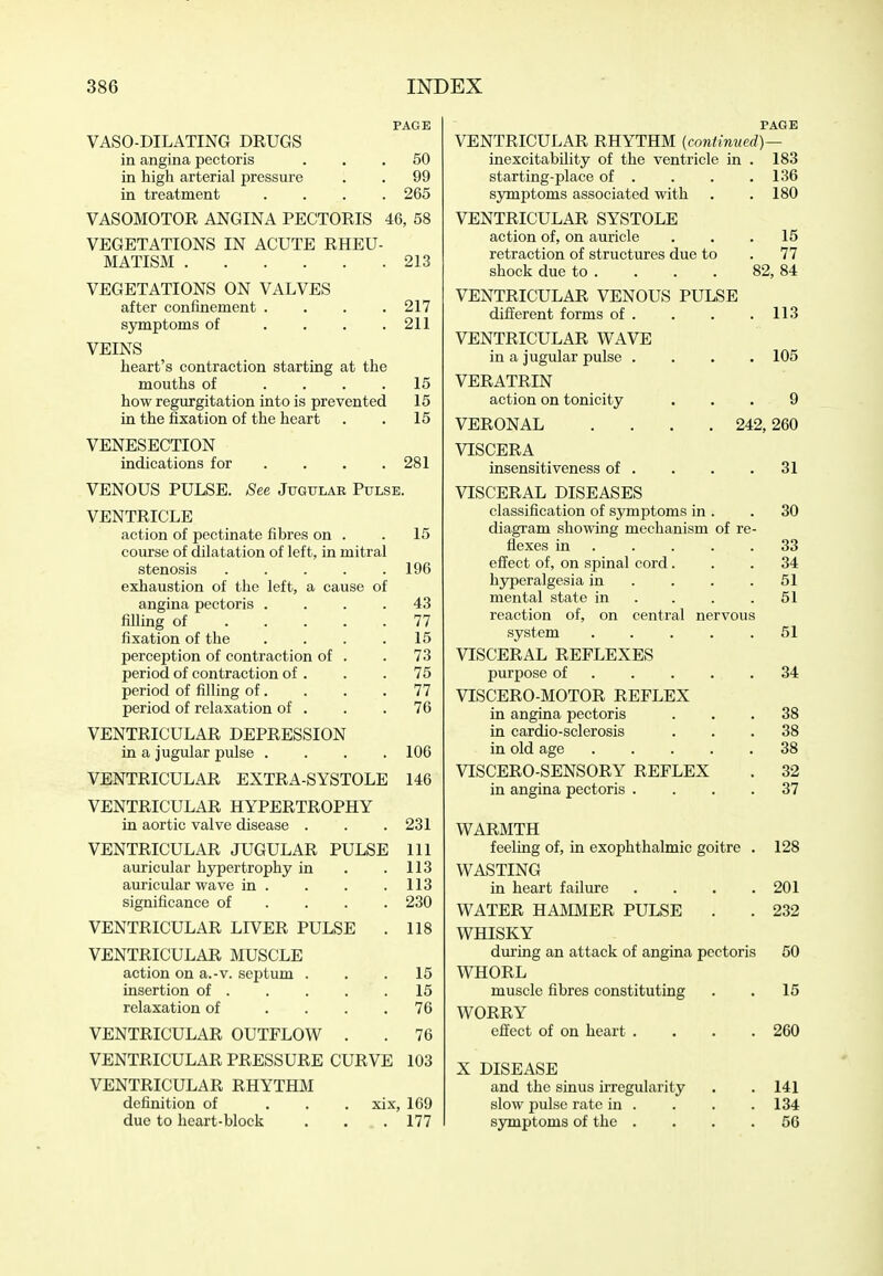 PAGE VASO-DILATING DRUGS in angina pectoris ... 50 in high arterial pressure . . 99 in treatment .... 265 VASOMOTOR ANGINA PECTORIS 46, 58 VEGETATIONS IN ACUTE RHEU- MATISM 213 VEGETATIONS ON VALVES after confinement . . . .217 symptoms of . . . .211 VEINS heart's contraction starting at the mouths of .... 15 how regurgitation into is prevented 15 in the fixation of the heart . . 15 VENESECTION indications for . . . .281 VENOUS PULSE. See Jugular Pulse. VENTRICLE action of pectinate fibres on . .15 course of dilatation of left, in mitral stenosis 196 exhaustion of the left, a cause of angina pectoris .... 43 fiUing of 77 fixation of the . . . .15 perception of contraction of . . 73 period of contraction of . . .75 period of filling of. . . .77 period of relaxation of . . . 76 VENTRICULAR DEPRESSION in a jugular pulse .... 106 VENTRICULAR EXTRA-SYSTOLE 146 VENTRICULAR HYPERTROPHY in aortic valve disease . . .231 VENTRICULAR JUGULAR PULSE 111 auricular hypertrophy in . .113 auricular wave in . . . .113 significance of ... . 230 VENTRICULAR LIVER PULSE . 118 VENTRICULAR MUSCLE action on a.-v. septum . . .15 insertion of 15 relaxation of .... 76 VENTRICULAR OUTFLOW . . 76 VENTRICULAR PRESSURE CURVE 103 VENTRICULAR RHYTHM definition of ... xix, 169 due to heart-block . . . 177 PAGE VENTRICULAR RHYTHM {continved)— inexcitability of the ventricle in . 183 starting-place of . . . .136 symptoms associated with . . 180 VENTRICULAR SYSTOLE action of, on auricle ... 15 retraction of structures due to . 77 shock due to . . . . 82,84 VENTRICULAR VENOUS PULSE different forms of . . . .113 VENTRICULAR WAVE in a jugular pulse .... 105 VERATRIN action on tonicity ... 9 VERONAL .... 242,260 VISCERA insensitiveness of . . . .31 VISCERAL DISEASES classification of symptoms in . . 30 diagi-am showing mechanism of re- flexes in 33 effect of, on spinal cord... 34 hyperalgesia in . . . .51 mental state in . . . .51 reaction of, on central nervous system 51 VISCERAL REFLEXES purpose of 34 VISCERO-MOTOR REFLEX in angina pectoris ... 38 in cardio-sclerosis ... 38 in old age 38 VISCERO-SENSORY REFLEX . 32 in angina pectoris .... 37 WARMTH feeling of, in exophthalmic goitre . 128 WASTING in heart failure .... 201 WATER HAMMER PULSE . . 232 WHISKY during an attack of angina pectoris 50 WHORL muscle fibres constituting . . 15 WORRY effect of on heart .... 260 X DISEASE and the sinus irregularity . . 141 slow pulse rate in . . . . 134 symptoms of the .... 56