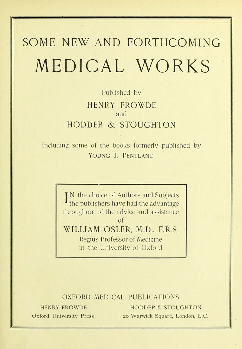 SOME NEW AND FORTHCOMING MEDICAL WORKS Published by HENRY FROWDE and HODDER & STOUGHTON Including some of the books formerly published by Young J. Pentland T N the choice of Authors and Subjects ^ the publishers have had the advantage throughout of the advice and assistance of WILLIAM OSLER, M.D., F.R.S. Regius Professor of Medicine in the University of Oxford OXFORD MEDICAL PUBLICATIONS HENRY FROWDE HODDER & STOUGHTON Oxford University Press 20 Warwick Square, London, E.C.