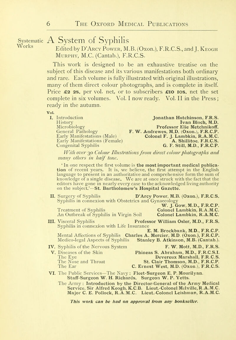 Systematic A Systcm of SyphlllS ^^'■^^ Edited by D'Arcy Power, M.B. (Oxon.), F.R.C.S., and J. Keogh Murphy, M.C. (Cantab.), F.R.C.S. This work is designed to be an exhaustive treatise on the subject of this disease and its various manifestations both ordinary and rare. Each volume is fully illustrated with original illustrations, many of them direct colour photographs, and is complete in itself. Price £2 2S. per vol. net, or to subscribers £io los, net the set complete in six volumes. Vol. I now ready. Vol. II in the Press; ready in the autumn. Vol. I. Introduction Jonathan Hutchinson, F.R.S. History Ivan Bloch, M.D. Microbiology Professor Elie Metchnikoff. General Pathology F. W. Andrewes, M.D. (Oxon.), F.R.C.P. Early Manifestations (Male) Colonel F. J. Lambkin, R.A.M.C. Early Manifestations (Female) A. Shillitoe, F.R.C.S. Congenital Syphilis G. F. Still, M.D., F.R.C.P. PVi/h over 30 Colour Illustrations from direct colour pliotographs and many others in half tone. ' In one respect the first volume is the most important medical publica- tion of recent years. It is, we believe, the first attempt in the English language to present in an authoritative and comprehensive form the sum of knowledge of a single disease. We are at once struck with the fact that the editors have gone in nearly every case to the acknowledged living authority on the subject.'—St. Bartholomew's Hospital Gazette. n. Surgery of Syphilis D'Arcy Power, M.B. (Oxon.), F.R.C.S. Syphilis in connexion with Obstetrics and Gynaecolog}^ W. J. Gow, M.D., F.R.C.P. Treatment of Syphilis Colonel Lambkin, R.A.M.C. An Outbreak of Syphilis in Virgin Soil Colonel Lambkin, R.A.M.C. in. Visceral Syphilis Professor William Osier, M.D., F.R.S. Syphilis in connexion with Life Insurance E. M. Brockbank, M.D., F.R.C.P. Mental Affections of Syphilis Charles A. Mercier, M.D. (Oxon.), F.R.C.P. Medico-legal Aspects of Syphilis Stanley B. Atkinson, M.B. (Cantab.). IV. Syphilis of the Nervous System F. W. Mott, M.D., F.R.S. V. Diseases of the Skin Phineas S. Abraham, M.D., F.R.C.S.L The Eye Devereux Marshall. F.R.C.S. The Nose and Throat St. Clair Thomson, M.D., F.R.C.P. The Ear C. Ernest West, M.D. (Oxon.), F.R.C.S. VI. The Public Services—The Navy : Fleet-Surgeon E. P. Mourilyan. Staff-Surgeon W. H. Richards. Surgeon W. P. Yetts. The Army : Introduction by the Director-General of the Army Medical Service, Sir Alfred Keogh, K.C.B. Lieut.-Colonel Melville, R.A.M.C. Major C. E. Pollock, R.A.M.C. Lieut.-Colonel Leishman, R.A.M.C.
