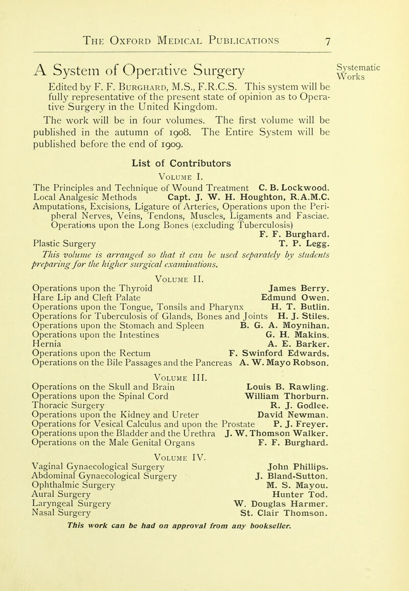 A System of Operative Surgery w?S^^^ Edited by F. F. Burghard, M.S., F.R.C.S. This system will be fully representative of the present state of opinion as to Opera- tive Surgery in the United Kingdom. The work will be in four volumes. The first volume will be published in the autumn of 1908, The Entire System will be published before the end of 1909. List of Contributors Volume I. The Principles and Technique of Wound Treatment C. B. Lockwood. Local Analgesic Methods Capt. J. W. H. Houghton, R.A.M.C. Amputations, Excisions, Ligature of Arteries, Operations upon the Peri- pheral Nerves, Veins, Tendons, Muscles, Ligaments and Fasciae. Operations upon the Long Bones (excluding Tuberculosis) F. F. Burghard. Plastic Surgery T. P. Legg. This vohiinc is arranged so that it can be used separately by students preparing for the liigher surgical examinations. Volume IL Operations upon the Thyroid James Berry. Hare Lip and Cleft Palate Edmund Owen. Operations upon the Tongue, Tonsils and Pharynx H. T. Butlin. Operations for Tuberculosis of Glands, Bones and Joints H. J. Stiles. Operations upon the Stomach and Spleen B. G. A. Moynihan. Operations upon the Intestines G. H. Makins. Hernia A. E. Barker. Operations upon the Rectum F. Swinford Edwards. Operations on the Bile Passages and the Pancreas A. W. Mayo Robson. Volume HL Operations on the Skull and Brain Louis B. Rawling. Operations upon the Spinal Cord William Thorburn. Thoracic Surgery R. J. Godlee. Operations upon the Kidney and Ureter David Newman. Operations for Vesical Calculus and upon the Prostate P. J. Freyer. Operations upon the Bladder and the Urethra J. W. Thomson Walker. Operations on the Male Genital Organs F. F. Burghard. Volume IV. Vaginal Gynaecological Surgery John Phillips. Abdominal Gynaecological Surgery J. Bland-Sutton. Ophthalmic Surgery M. S. Mayou. Aural Surgery Hunter Tod. Laryngeal Surgery W. Douglas Harmer. Nasal Surgery St. Clair Thomson.