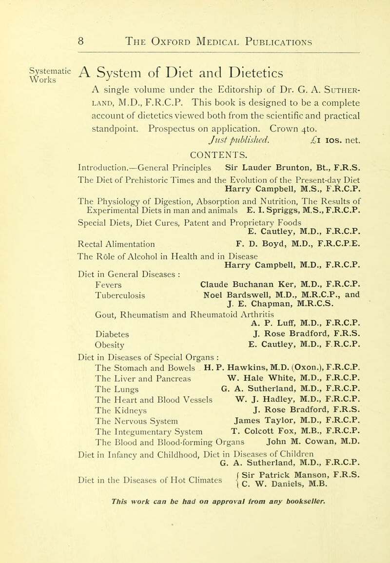 ematic ^ Svstem of Diet and Dietetics Works A single volume under the Editorship of Dr. G. A. Suther- land, M.D., F.R.C.P. This book is designed to be a complete account of dietetics viewed both from the scientific and practical standpoint. Prospectus on application. Crown 4to. Just pitblisJicd. £i los. net. CONTENTS. Introduction.—General Principles Sir Lauder Brunton, Bt., F.R.S. The Diet of Prehistoric Times and the Evolution of the Present-day Diet Harry Campbell, M.S., F.R.C.P. The Physiology of Digestion, Absorption and Nutrition, The Results of Experimental Diets in man and animals E. I. Spriggs, M.S., F.R.C.P. Special Diets, Diet Cures, Patent and Proprietary Foods E. Cautley, M.D., F.R.C.P. Rectal Alimentation F. D. Boyd, M.D., F.R.C.P.E. The Role of Alcohol in Health and in Disease Harry Campbell, M.D., F.R.C.P. Diet in General Diseases : Fevers Claude Buchanan Ker, M.D., F.R.C.P. Tuberculosis Noel Bardswell, M.D., M.R.C.P., and J. E. Chapman, M.R.C.S. Gout, Rheumatism and Rheumatoid Arthritis A. P. Luff, M.D., F.R.C.P. Diabetes J. Rose Bradford, F.R.S. Obesity E. Cautley, M.D., F.R.C.P. Diet in Diseases of Special Organs : The Stomach and Bowels H. P. Hawkins, M.D. (Oxon.), F.R.C.P. The Liver and Pancreas W. Hale White, M.D., F.R.C.P. The Lungs G. A. Sutherland, M.D., F.R.C.P. The Heart and Blood Vessels W. J. Hadley, M.D., F.R.C.P. The Kidneys J. Rose Bradford, F.R.S. The Nervous System James Taylor, M.D., F.R.C.P. The Integumentary System T. Colcott Fox, M.B., F.R.C.P. The Blood and Blood-forming Organs John M. Cowan, M.D. Diet in Infancy and Childhood, Diet in Diseases of Children G. A. Sutherland, M.D., F.R.C.P. „. . . „. , r-i- . (Sir Patrick Manson, F.R.S. Diet in the Diseases oi Hot Climates j c W Daniels M B