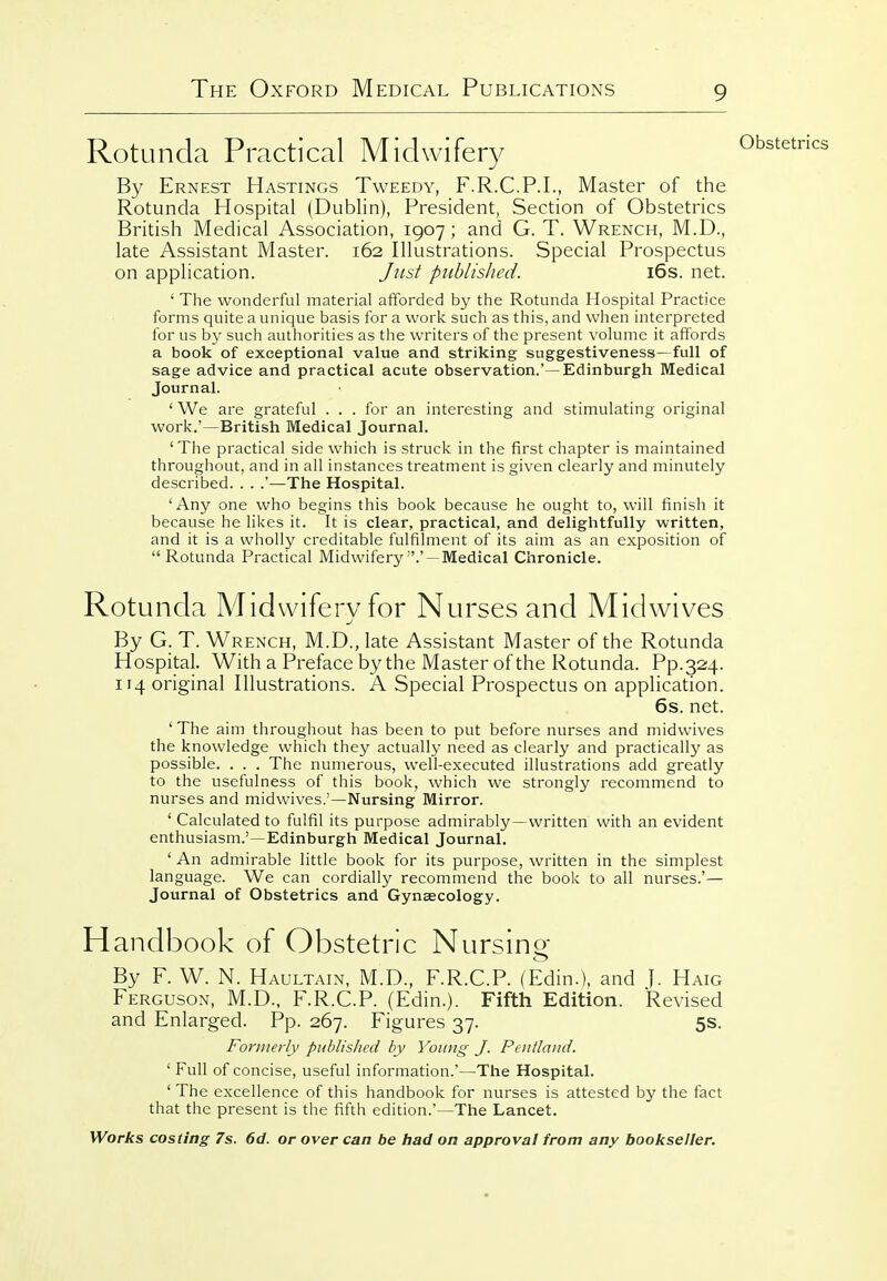 Rotunda Practical Midwifery By Ernest Hastings Tweedy, F.R.C.P.I., Master of the Rotunda Hospital (Dublin), President, Section of Obstetrics British Medical Association, 1907; and G. T. Wrench, M.D., late Assistant Master. 162 Illustrations. Special Prospectus on application. Just published. i6s. net. ' The wonderful material afforded by the Rotunda Hospital Practice forms quite a unique basis for a work such as this, and when interpreted for us by such authorities as the writers of the present volume it affords a book of exceptional value and striking suggestiveness—full of sage advice and practical acute observation.'—Edinburgh Medical Journal. ' We are grateful . . . for an interesting and stimulating original work.'—British Medical Journal. ' The practical side which is struck in the first chapter is maintained throughout, and in all instances treatment is given clearly and minutely described. . . .'—The Hospital. 'Any one who begins this book because he ought to, will finish it because he likes it. It is clear, practical, and delightfully written, and it is a wholly creditable fulfilment of its aim as an exposition of  Rotunda Practical Midwifery .' — Medical Chronicle. Rotunda Midwifervfor Nurses and Midwives By G. T. Wrench, M.D., late Assistant Master of the Rotunda Hospital. With a Preface by the Master of the Rotunda. Pp.324. 114 original Illustrations. A Special Prospectus on application. 6s. net. ' The aim throughout has been to put before nurses and midwives the knowledge which they actually need as clearly and practically as possible. . . . The numerous, well-executed illustrations add greatly to the usefulness of this book, which we strongly recommend to nurses and midwives.'—Nursing Mirror. ' Calculated to fulfil its purpose admirably —written with an evident enthusiasm.'—Edinburgh Medical Journal. ' An admirable little book for its purpose, written in the simplest language. We can cordially recommend the book to all nurses.'— Journal of Obstetrics and Gynaecology. Handbook of Obstetric Nursing By F. W. N. Haultain, M.D., F.R.C.P. (Edin.). and j. Haig Ferguson, M.D., F.R.C.P. (Edin.). Fifth Edition. Revised and Enlarged. Pp. 267. Figures 37. 5s. Formerly published by Young J. Pentland. ' Full of concise, useful information.'—The Hospital. ' The excellence of this handbook for nurses is attested by the fact that the present is the fifth edition.'—The Lancet.