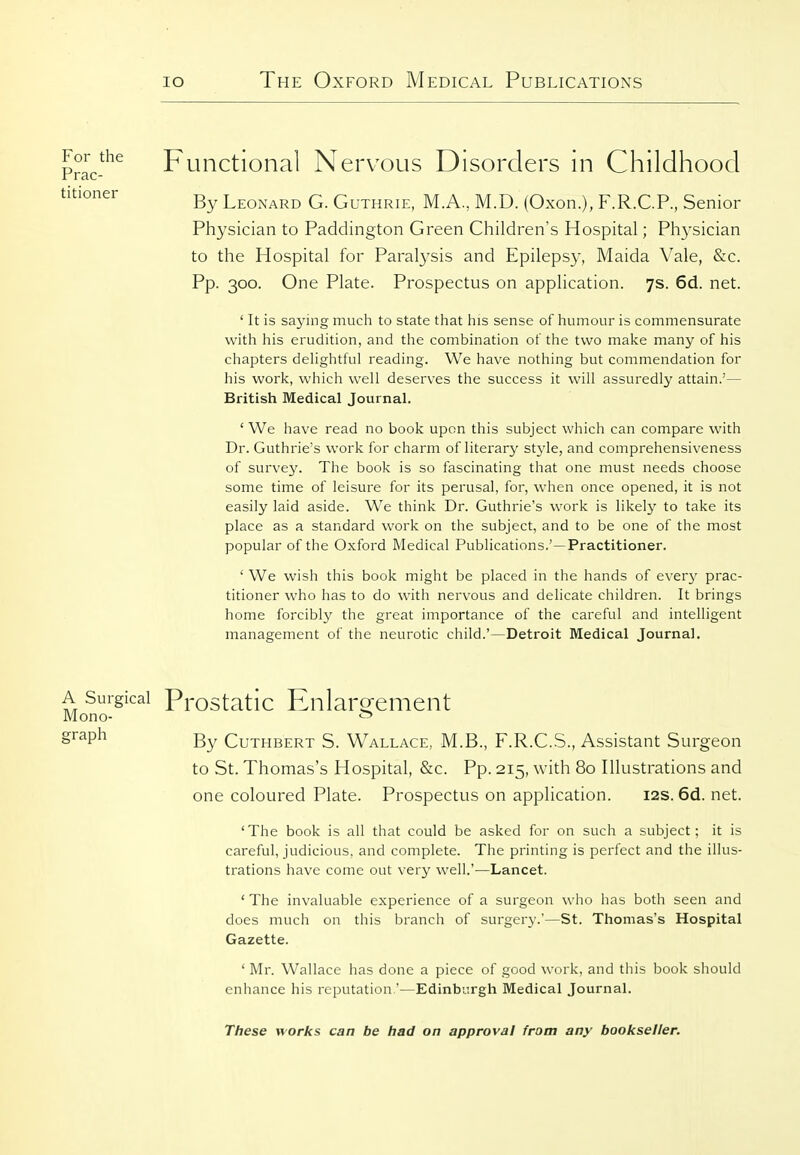 Functional Nervous Disorders in Childhood By Leonard G. Guthrie, M.A., M.D. (Oxon.), F.R.C.P., Senior Physician to Paddington Green Children's Hospital; Physician to the Hospital for Paralysis and Epilepsy, Maida Vale, &c. Pp. 300. One Plate. Prospectus on application. 7s. 6d. net. ' It is saying much to state that his sense of humour is commensurate with his erudition, and the combination of the two malce many of his chapters delightful reading. We have nothing but commendation for his work, which well deserves the success it will assuredly attain.'— British Medical Journal. ' We have read no book upon this subject which can compare with Dr. Guthrie's work for charm of literary style, and comprehensiveness of survey. The book is so fascinating that one must needs choose some time of leisure for its perusal, for, when once opened, it is not easily laid aside. We think Dr. Guthrie's work is likely to take its place as a standard work on the subject, and to be one of the most popular of the Oxford Medical Publications.'—Practitioner. ' We wish this book might be placed in the hands of every prac- titioner who has to do with nervous and dehcate children. It brings home forcibly the great importance of the careful and intelligent management of the neurotic child.'—Detroit Medical Journal. A Surgical Prostatic Enlaro^ement Mono- •S' graph CuTHBERT S. Wallace, M.B., F.R.C.S., Assistant Surgeon to St. Thomas's Hospital, &c. Pp. 215, with 80 Illustrations and one coloured Plate. Prospectus on application. 12s. 6d. net. 'The book is all that could be asked for on such a subject; it is careful, judicious, and complete. The printing is perfect and the illus- trations have come out very well.'—Lancet. * The invaluable experience of a surgeon who has both seen and does much on this branch of surgery.'—St. Thomas's Hospital Gazette. ' Mr. Wallace has done a piece of good work, and this book should enhance his reputation.'—Edinburgh Medical Journal. These works can be had on approval from any bookseller. For the Prac- titioner