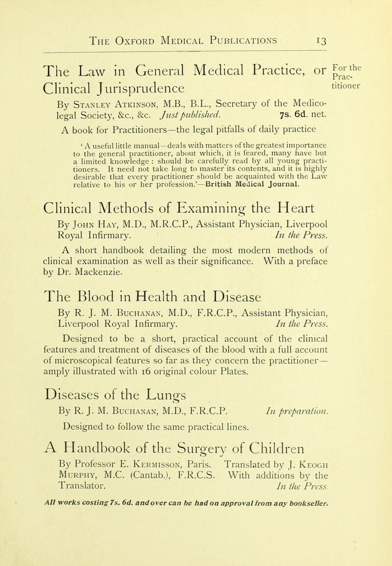 The Law in General Medical Practice, or Clinical Jurisprudence By Stanley Atkinson, M.B., B.L., Secretary of the Medico- legal Society, &c., &c. Just published. 7s. 6d. net. A book for Practitioners—the legal pitfalls of daily practice ' A useful little manual—deals with matters of the greatest importance to the general practitioner, about which, it is feared, many have but a limited knowledge : should be carefully read by all j^oung practi- tioners. It need not take long to master its contents, and it is highly desirable that every practitioner should be acquainted with the Law relative to his or her profession.'—British Medical Journal. Clinical Methods of Examinina- the Heart By John Hay, M.D., M.R.C.P., Assistant Physician, Liverpool Royal Infirmary. In the Press. A short handbook detailing the most modern methods of clinical examination as well as their significance. With a preface by Dr. Mackenzie. The Blood in Health and Disease By R. J. M. Buchanan, M.D., F.R.C.P., Assistant Physician, Liverpool Royal Infirmary. I}i the Press. Designed to be a short, practical account of the clinical features and treatment of diseases of the blood with a full account of microscopical features so far as they concern the practitioner— amply illustrated with 16 original colour Plates. Diseases of the Lungs By R. J. M. Buchanan, M.D., F.R.C.P. In preparation. Designed to follow the same practical lines. A Handbook of the Surgery of Children By Professor E. Kermisson, Paris. Translated by J. Keogh Murphy, M.C. (Cantab.), F.R.C.S. With additions by the Translator. In the Press.