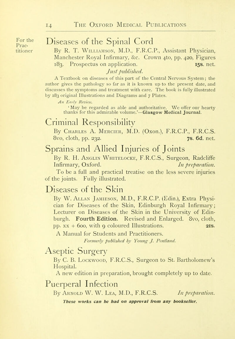 p°^J^^ Diseases of the Spinal Cord titioner By R. T. Williamson, M.D., F.R.C.P., Assistant Physician, Manchester Royal Infirmary, &c. Crown 4to, pp. 420, Figures 183. Prospectus on application. 15s. net. Jvist published. A Textbook on diseases of this part of the Central Nervous System; the author gives the pathology so far as it is known up to the present date, and discusses the S3'mptoms and treatment with care. The book is fully illustrated by 183 original Illustrations and Diagrams and 7 Plates. An Early Review. ' May be regarded as able and authoritative. We offer our hearty thanks for this admirable volume.'—Glasgow Medical Journal. Crimnial Responsibility By Charles A. Mercier, M.D. (Oxon.), F.R.C.P., F.R.C.S. 8vo, cloth, pp. 232. 7s. 6d. net. Sprains and Allied Injuries of Joints By R. H. Anglin Whitelocke, F.R.C.S., Surgeon, Radcliffe Infirmary, Oxford. In preparation. To be a full and practical treatise on the less severe injuries of the joints. Fully illustrated. Diseases of the Skni By W. Allan Jamieson, M.D., F.R.C.P. (Edin.), Extra Physi- cian for Diseases of the Skin, Edinburgh Royal Infirmary; Lecturer on Diseases of the Skin in the University of Edin- burgh. Fourth Edition. Revised and Enlarged. Bvo, cloth, pp. XX + 600, with 9 coloured Illustrations. 21s. A Manual for Students and Practitioners. Formerly published by Young J. Pentlaitd. Aseptic Surgery By C. B. LocKwooD, F.R.C.S., Surgeon to St. Bartholomew's Hospital. A new edition in preparation, brought completely up to date. Puerperal Infection By Arnold W. W. Lea, M.D., F.R.C.S. In preparation.
