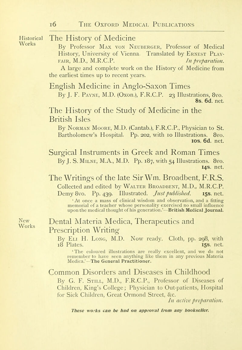 Historical Works New Works The History of Medicine By Professor Max von Neuberger, Professor of Medical History, University of Vienna. Translated by Ernest Play- fair, M.D., M.R.C.P. In pycparation. A large and complete work on the History of Medicine from the earliest times up to recent years. English Medicine in Anglo-Saxon Times By J. F. Payne, M.D. (Oxon.), F.R.CT. 23 Illustrations, 8vo. 8s. 6d. net. The History of the Study of Medicine in the British Isles By Norman Moore, M.D. (Cantab.), F.R.C.P., Physician to St. Bartholomew's Hospital. Pp. 202, with 10 Illustrations. 8vo. los. 6d. net. Surgical Instruments in Greek and Roman Times ByJ. S. Milne, M.A., M.D. Pp. 187, with 54 Illustrations. 8vo. 14s. net. The Writings of the late SirWm. Broadbent, F.R.S. Collected and edited by Walter Broadbent, M.D., M.R.C.P. Demy 8vo. Pp.439. Illustrated. Just piiblisJied. 15s.net. ' At once a mass of clinical wisdom and observation, and a fitting memorial of a teacher wfiose personalitj^ exercised no small influence upon the medical thought of his generation.'—British Medical JournaL Dental Materia Medica, Therapeutics and Prescription Writing By Eli H. Long, M.D. Now ready. Cloth, pp. 298, with 18 Plates. 15s. net. 'The coloured illustrations are really excellent, and we do not remember to have seen anj'thing like them in any previous Materia Medica.'—The General Practitioner. Common Disorders and Diseases in Childhood By G. F. Still, M.D., F.R.C.P., Professor of Diseases of Children, King's College; Physician to Out-patients, Hospital for Sick Children, Great Ormond Street, &c. In nclivc preparation.