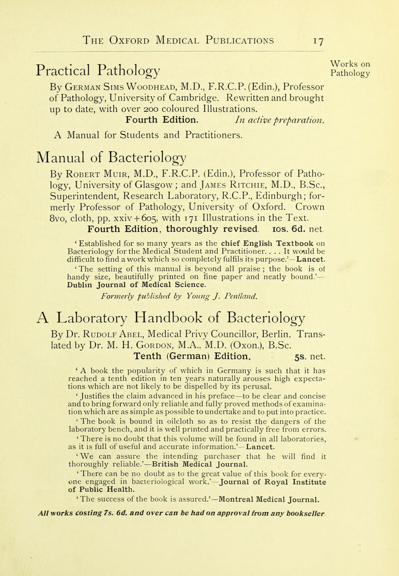 Practical Pathology Sthoio By German Sims Woodhead, M.D., F.R.C.P. (Edin.), Professor of Pathology, University of Cambridge. Rewritten and brought up to date, with over 200 coloured Illustrations. Fourth Edition. In active preparation. A Manual for Students and Practitioners. Manual of Bacteriology By Robert Muir, M.D., F.R.C.P. (Edin.), Professor of Patho- logy, University of Glasgow ; and James Ritchie, M.D., B.Sc, Superintendent, Research Laboratory, R.C.P., Edinburgh; for- merly Professor of Pathology, University of Oxford. Crown 8vo, cloth, pp. xxiv + 605, with 171 Illustrations in the Text. Fourth Edition, thoroughly revised. los. 6d. net ' Established for so many years as the chief English Textbook on Bacteriology for the Medical Student and Practitioner.... It would be difficult to find a work which so completely fulfils its purpose.'—Lancet. 'The setting of this manual is beyond all praise; the book is of handy size, beautifully printed on fine paper and neatly bound.'— Dublin Journal of Medical Science. Formerly published by Young J. Pentland. A Laboratory Handbook of Bacteriology By Dr. Rudolf Abel, Medical Privy Councillor, Berlin. Trans- lated by Dr. M. H. Gordon, M.A., M.D. (Oxon.), B.Sc. Tenth (German) Edition. 5s. net. ' A book the popularity of which in Germany is such that it has reached a tenth edition in ten years naturally arouses high expecta- tions which are not likely to be dispelled by its perusal. ' Justifies the claim advanced in his preface—to be clear and concise and to bring forward only reliable and full}' proved methods of examina- tion which are as simple as possible to undertake and to put into practice. ' The book is bound in oilcloth so as to resist the dangers of the laboratory bench, and it is well printed and practically free from errors. ' There is no doubt that this volume will be found in all laboratories, as it is full of useful and accurate information.'—Lancet. ' We can assure the intending purchaser that he will find it thoroughly reliable.'—British Medical Journal. ' There can be no doubt as to the great value of this book for every- one engaged in bacteriological work.'—Journal of Royal Institute of Public Health. 'The success of the book is assured.'—Montreal Medical Journal.