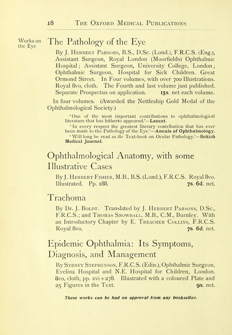 thl°Eve° Pathology of the Eye By J. Herbert Parsons, B.S., D.Sc. (Lond.), F.R.C.S. (Eng.), Assistant Surgeon, Royal London (Moorfields) Ophthalmic Hospital; Assistant Surgeon, University College, London; Ophthalmic Surgeon, Hospital for Sick Children, Great Ormond Street. In Four volumes, with over 700 Illustrations. Royal 8vo, cloth. The Fourth and last volume just published. Separate Prospectus on application. 15s. net each volume. In four volumes. (Awarded the Nettleship Gold Medal of the Ophthalmological Society.) ' One of the most important contributions to ophthalmological literature that has hitherto appeared.'—Lancet. ' In every respect the greatest literary contribution that has ever been made to the Pathology of the Eye.'—Annals of Ophthalmology. ' Will long be read as the Text-book on Ocular Pathology.'—British Medical Journal. Ophthalmological Anatomy, with some Illustrative Cases By J. Herbert Fisher, M.B., B.S. (Lond.), F.R.C.S. Royal 8vo. Illustrated. Pp. 188. 7s. 6d. net. Trachoma By Dr. J. Boldt. Translated by J. Herbert Parsons, D.Sc, F.R.C.S.; and Thomas Snowball, M.B., CM., Burnley. With an Introductory Chapter by E. Treacher Collins, F.R.C.S. Royal 8vo. 7s. 6d. net. Epidemic Ophthalmia: Its Symptoms, Diagnosis, and Management By Sydney Stephenson, F.R.C.S. (Edin.), Ophthalmic Surgeon, Evelina Hospital and N.E. Hospital for Children, London. 8vo, cloth, pp. xvi + 278. Illustrated with a coloured Plate and 25 Figures in the Text. 9s. net.