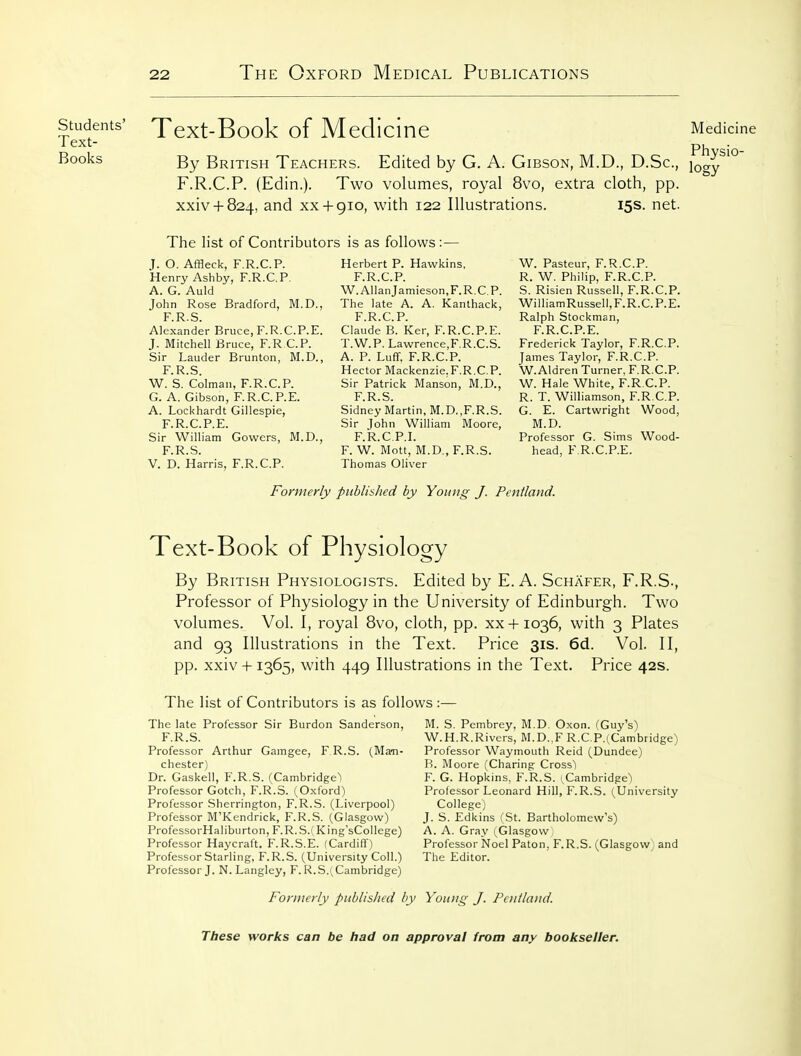 Students' Text- Books Text-Book of Medicine Medicine Physio- By British Teachers. Edited by G. A. Gibson, M.D., D.Sc, j^gy F.R.C.P. (Edin.). Two volumes, royal 8vo, extra cloth, pp. xxiv + 824, and XX+ 910, with 122 Illustrations. 15s. net. The list of Contributors is as follows: — J. O. Affleck, F.R.C.P. Henry Ashby, F.R.C.P. A. G. Auld John Rose Bradford, M.D., F.R.S. Alexander Bruce, F.R.C.P.E. J. Mitchell Bruce, F.RCP. Sir Lauder Brunton, M.D., F R S W.'s.'Colman, F.R.C.P. G. A. Gibson, F.R.C.P.E. A. Lockhardt Gillespie, F.R.C.P.E. Sir William Gowers, M.D., F.R.S. V. D. Harris, F.R.C.P. Herbert P. Hawkins, F.R.C.P. W.AllanJamieson,F.R.C.P. The late A. A. Kanthack, F.R.C.P. Claude B. Ker, F.R.C.P.E. T.W.P. Lawrence,F.R.C.S. A. P. Luff, F.R.C.P. Hector Mackenzie.F.R.C.P. Sir Patrick Manson, M.D., F.R.S. Sidney Martin, M.D.,F.R.S. Sir John William Moore, F.R.C.P.I. F. W. Mott, M.D„ F.R.S. Thomas Oliver W. Pasteur, F.R.C.P. R. W. Philip, F.R.C.P. S. Risien Russell, F.R.C.P. WilliamRussell,F.R.C.P.E. Ralph Stockman, F.R.C.P.E. Frederick Taylor, F.R.C.P. James Taylor, F.R.C.P. W.Aldren Turner, F.R.C.P. W. Hale White, F.R.C.P. R. T. Williamson, F.R.C.P. G. E. Cartwright Wood, M.D. Professor G. Sims Wood- head, F.R.C.P.E. Formerly published by Young J. Pentland. Text-Book of Physiology By British Physiologists. Edited by E. A. Schafer, F.R.S-, Professor of Physiology in the University of Edinburgh. Two volumes. Vol. I, royal 8vo, cloth, pp. xx + 1036, with 3 Plates and 93 Illustrations in the Text. Price 31s. 6d. Vol. II, pp. xxiv -h 1365, with 449 Illustrations in the Text. Price 42s. The list of Contributors is as follows: The late Professor Sir Burdon Sanderson, F.R.S. Professor Arthur Gamgee, F R.S. (Ma-n- chester) Dr. Gaskell, F.R.S. (Cambridge^ Professor Gotch, F.R.S. (Oxford) Professor Sherrington, F.R.S. (Liverpool) Professor M'Kendrick, F.R.S. (Glasgow) ProfessorHaliburton, F.R.S.( King'sCollege) Professor Haycraft. F.R.S.E. (Cardiff) Professor Starling, F.R.S. (University Coll.) Professor J. N. Langley, F. [^.S.( Cambridge) M. S. Pembrey, M.D. Oxon. (Guy's) W.H.R.Rivers, M.D.,F R.C.P.^Cambridge) Professor Waymouth Reid (Dundee) B. Moore (Charing Cross) F. G. Hopkins, F.R.S. (^Cambridge) Professor Leonard Hill, F.R.S. (University College) J. S. Edkins (St. Bartholomew's) A. A. Gray (Glasgow Professor Noel Paton, F.R.S. (Glasgow and The Editor. Formerly published by Young J. Pentland.