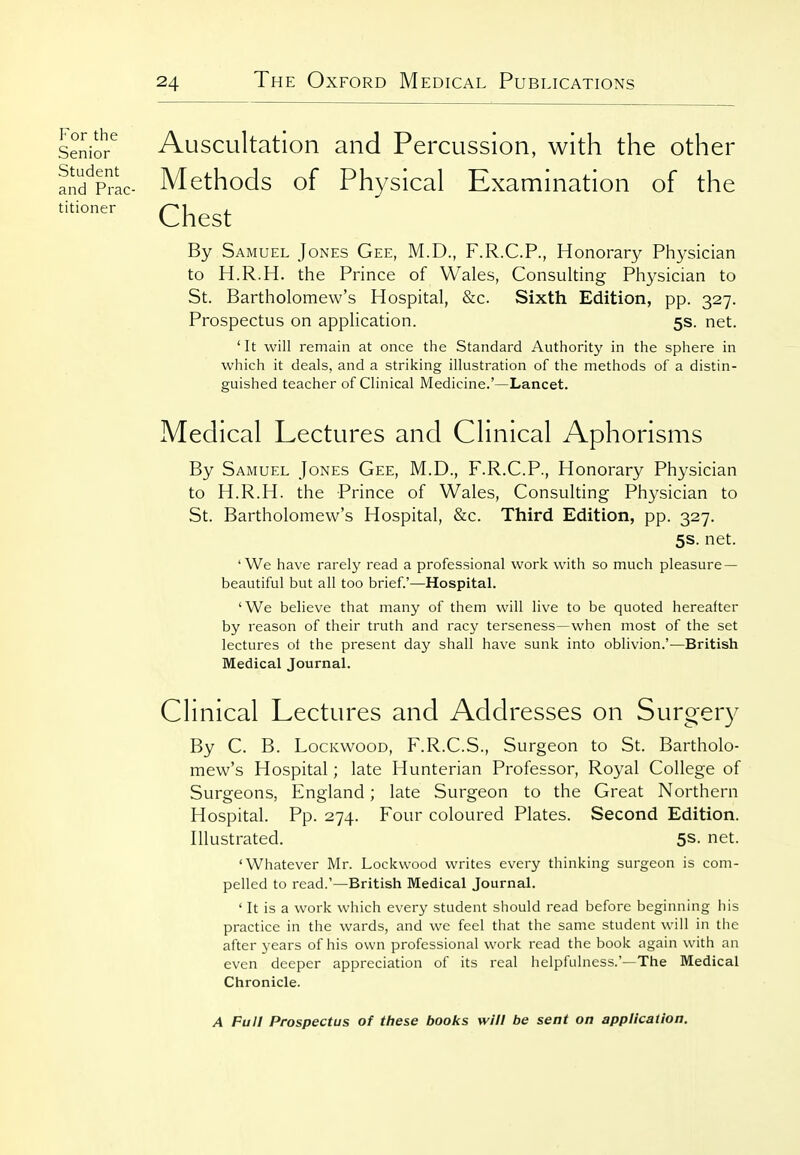 Senior^ Auscultation and Percussion, with the other aJd'^Prac- Methods of Physical Examination of the Chest By Samuel Jones Gee, M.D., F.R.C.P., Honorary Physician to H.R.H. the Prince of Wales, Consulting Physician to St. Bartholomew's Hospital, &c. Sixth Edition, pp. 327. Prospectus on application. 5s. net. 'It will remain at once the Standard Authority in the sphere in which it deals, and a striking illustration of the methods of a distin- guished teacher of Clinical Medicine.'—Lancet. Medical Lectures and Clinical Aphorisms By Samuel Jones Gee, M.D., F.R.C.P., Honorary Physician to H.R.H. the Prince of Wales, Consulting Physician to St. Bartholomew's Hospital, &c. Third Edition, pp. 327. 5s. net. 'We have rarely read a professional work with so much pleasure — beautiful but all too brief.'—Hospital. 'We believe that many of them will live to be quoted hereafter by reason of their truth and racy terseness—when most of the set lectures ol the present day shall have sunk into oblivion.'—British Medical Journal. Clinical Lectures and Addresses on Surger}^ By C. B. LocKwooD, F.R.C.S., Surgeon to St. Bartholo- mew's Hospital; late Hunterian Professor, Royal College of Surgeons, England; late Surgeon to the Great Northern Hospital. Pp. 274. Four coloured Plates. Second Edition. Illustrated. 5S. net. 'Whatever Mr. Lockwood writes every thinking surgeon is com- pelled to read.'—British Medical Journal. ' It is a work which every student should read before beginning his practice in the wards, and we feel that the same student will in the after years of his own professional work read the book again with an even deeper appreciation of its real helpfulness.'—The Medical Chronicle. A Full Prospectus of these books will be sent on application.