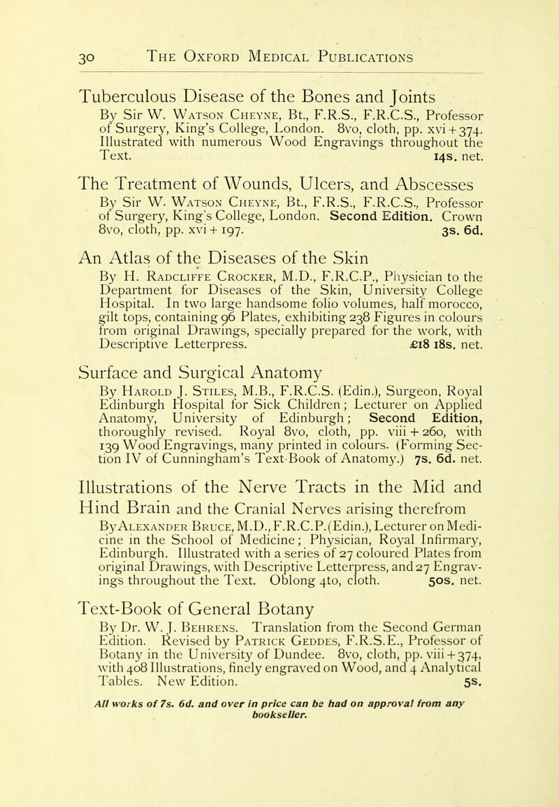 Tuberculous Disease of the Bones and Joints By Sir W. Watson Cheyne, Bt., F.R.S., F.R.C.S., Professor of Surgery, King's College, London. 8vo, cloth, pp. xvi + 374. Illustrated with numerous Wood Engravings throughout the Text. 14s. net. The Treatment of Wounds, Ulcers, and Abscesses By Sir W. Watson Cheyne, Bt., F.R.S., F.R.C.S., Professor of Surgery, King's College, London. Second Edition. Crown 8vo, cloth, pp. xvi + 197. 3s. 6d. An Atlas of the Diseases of the Skin By H. Radcliffe Crocker, M.D., F.R.C.P., Physician to the Department for Diseases of the Skin, University College Hospital. In two large handsome folio volumes, half morocco, gilt tops, containing 96 Plates, exhibiting 238 Figures in colours from original Drawmgs, specially prepared for the work, with Descriptive Letterpress. £i8 i8s. net. Surface and Surgical Anatomy By Harold J. Stiles, M.B., F.R.C.S. (Edin.), Surgeon, Royal Edinburgh Hospital for Sick Children; Lecturer on Applied Anatomy, University of Edinburgh; Second Edition, thoroughly revised. Royal 8vo, cloth, pp. viii + 260, with 139 Wood Engravings, many printed in colours. (Forming Sec- tion IV of Cunningham's Text-Book of Anatomy.) 7s. 6d. net. Illustrations of the Nerve Tracts in the Mid and Hind Brain and the Cranial Nerves arising therefrom By Alexander Bruce, M.D., F.R.C.P.(Edin.), Lecturer on Medi- cine in the School of Medicine; Physician, Royal Infirmary, Edinburgh. Illustrated with a series of 27 coloured Plates from original Drawings, with Descriptive Letterpress, and 27 Engrav- ings throughout the Text. Oblong 4to, cloth. 50s. net. Text-Book of General Botany By Dr. W. J. Behrens. Translation from the Second German Edition. Revised by Patrick Geddes, F.R.S.E., Professor of Botany in the University of Dundee. 8vo, cloth, pp. viii+ 374, with 408 Illustrations, finely engraved on Wood, and 4 Analytical Tables. New Edition. 5s. All works of 7s. 6d. and over In price can be had on approval from any bookseller.